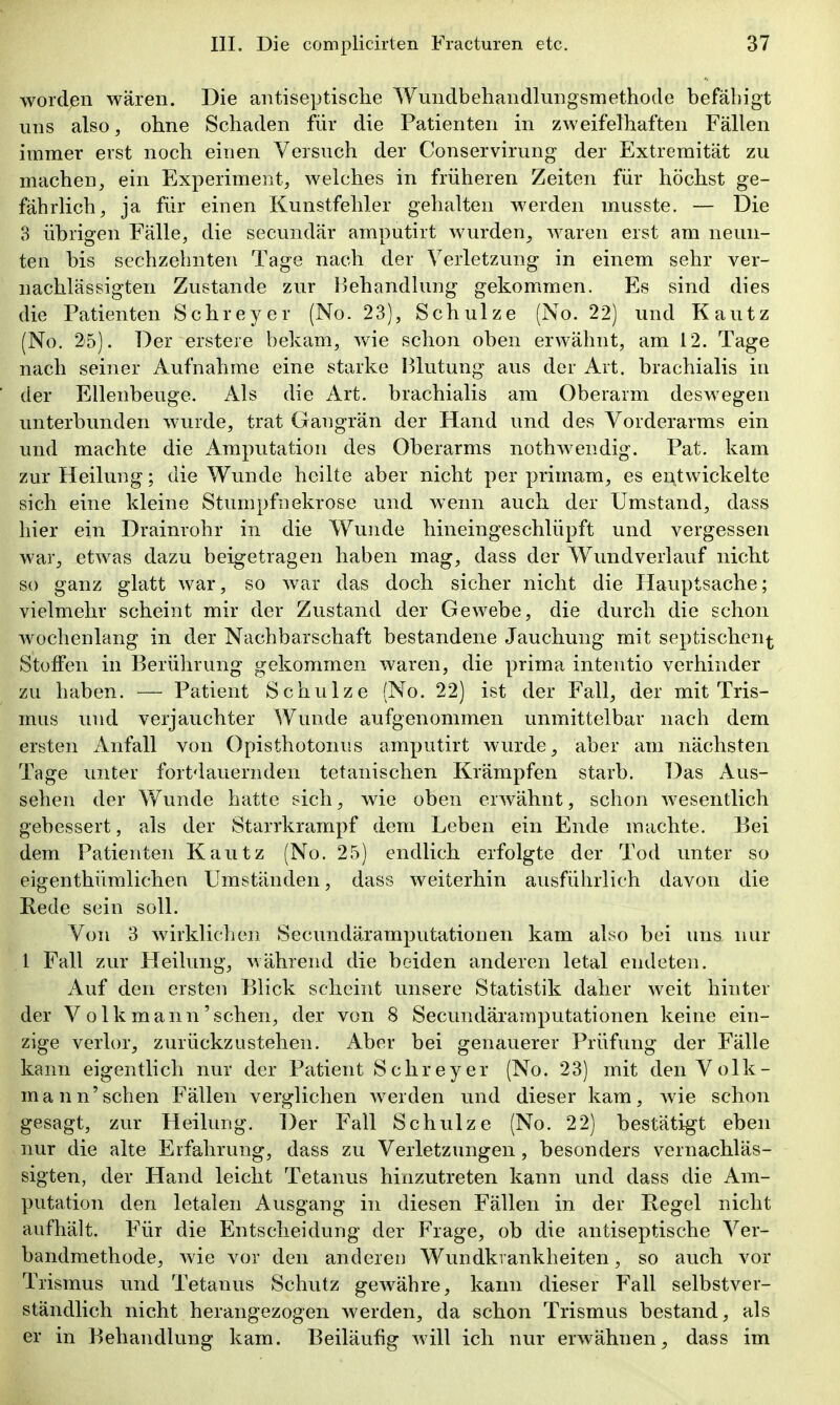 worden wären. Die antiseptisclie Wundbehandlungsmethode befähigt uns also, ohne Schaden für die Patienten in zweifelhaften Fällen immer erst noch einen Versuch der Conservirung der Extremität zu machen, ein Experiment, welches in früheren Zeiten für höchst ge- fährlich, ja für einen Kunstfehler gehalten werden musste. — Die 3 übrigen Fälle, die secundär amputirt wurden, waren erst am neun- ten bis sechzehnten Tage nach der Verletzung in einem sehr ver- nachlässigten Zustande zur Behandlung gekommen. Es sind dies die Patienten Schreyer (No. 23), Schulze (No. 22) und Kautz (No. 25). Der erstere bekam, wie schon oben erwähnt, am 12. Tage nach seiner Aufnahrae eine starke Hlutung aus der Art. brachialis in der Ellenbeuge. Als die Art. brachialis am Oberarm deswegen unterbunden wurde, trat Gangrän der Hand und des Vorderarms ein und machte die Amputation des Oberarms nothwendig. Pat. kam zur Heilung; die Wunde heilte aber nicht per primam, es entwickelte sich eine kleine Stumpfnekrose und wenn auch der Umstand, dass hier ein Drainrohr in die Wunde hineingeschlüpft und vergessen war, etwas dazu beigetragen haben mag, dass der Wundverlauf nicht so ganz glatt war, so war das doch sicher nicht die Hauptsache; vielmehr scheint mir der Zustand der Gewebe, die durch die schon Avochenlang in der Nachbarschaft bestandene Jauchung mit septischen^ Stoffen in Berührung gekommen waren, die prima inteutio verhinder zu haben. — Patient Schulze (No. 22) ist der Fall, der mit Tris- mus und verjauchter Wunde aufgenommen unmittelbar nach dem ersten Anfall von Opisthotonus amputirt wurde, aber am nächsten Tage unter fortdauernden tetanischen Krämpfen starb. Das Aus- sehen der Wunde hatte sich, wie oben erwähnt, schon wesentlich gebessert, als der Starrkrampf dem Leben ein Ende machte. Bei dem Patienten Kautz (No, 25) endlich erfolgte der Tod unter so eigenthümlichen Umständen, dass weiterhin ausführlich davon die Rede sein soll. Von 3 wirkliclien Secundäramputationen kam also bei uns nur l Fall zur Heilung, während die beiden anderen letal endeten. Auf den ersten Blick scheint unsere Statistik daher weit hinter der Volk mann'sehen, der von 8 Secundäramputationen keine ein- zige verlor, zurückzustehen. Aber bei genauerer Prüfung der Fälle kann eigentlich nur der Patient Schreyer (No. 23) mit den Volk- mann'sehen F^ällen verglichen werden und dieser kam, Avie schon gesagt, zur Heilung. Der Fall Schulze (No. 22) bestätigt eben nur die alte Erfahrung, dass zu Verletzungen , besonders vernachläs- sigten, der Hand leicht Tetanus hinzutreten kann und dass die Am- putation den letalen Ausgang in diesen Fällen in der Regel nicht aufhält. F^ür die Entscheidung der Frage, ob die antiseptische Ver- bandmethode, wie vor den anderen Wundkrankheiten, so auch vor Trismus und Tetanus Schutz gewähre, kann dieser Fall selbstver- ständlich nicht herangezogen werden, da schon Trismus bestand, als er in Behandlung kam. Beiläufig will ich nur erwähnen, dass im