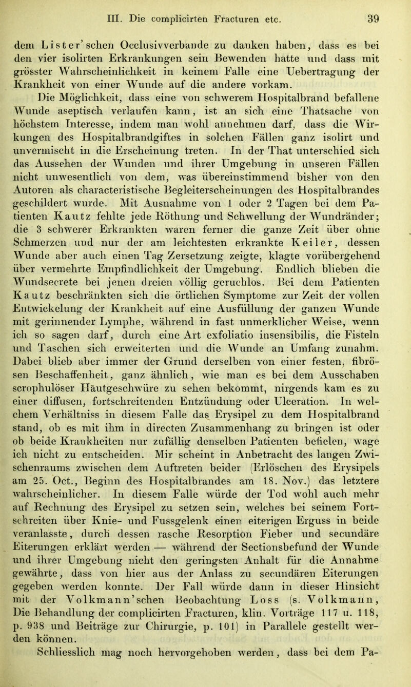 dem Lister'sehen Occlusivverbaude zu danken haben, dass es bei den vier isolirten Erkrankungen sein Bewenden hatte und dass mit grösster Wahrscheinlichkeit in keinem Falle eine Uebertragung der Krankheit von einer Wunde auf die andere vorkam. Die Möglichkeit, dass eine von schwerem Hospitalbrand befallene Wunde aseptisch verlaufen kann, ist an sich eine Thatsache von höchstem Interesse, indem man wohl annehmen darf^ dass die Wir- kungen des Hospitalbrandgiftes in solchen Fällen ganz isolirt und unvermischt in die Erscheinung treten. In der That unterschied sich das Aussehen der Wunden und ihrer Umgebung in unseren Fällen nicht unwesentlich von dem, was übereinstimmend bisher von den Autoren als characteristische Begleiterscheinungen des Hospitalbrandes geschildert wurde. Mit Ausnahme von 1 oder 2 Tagen bei dem Pa- tienten Kautz fehlte jede Röthung und Schwellung der Wundränder; die 3 schwerer Erkrankten waren ferner die ganze Zeit über ohne Schmerzen und nur der am leichtesten erkrankte Keiler, dessen Wunde aber auch einen Tag Zersetzung zeigte, klagte vorübergehend über vermehrte Empfindlichkeit der Umgebung. Endlich blieben die Wundsecrete bei jenen dreien völlig geruchlos. Bei dem Patienten Kautz beschränkten sich die örtlichen Symptome zur Zeit der vollen Entwickelung der Krankheit auf eine Ausfüllung der ganzen Wunde mit gerinnender Lymphe, während in fast unmerklicher Weise, wenn ich so sagen darf, durch eine Art exfoliatio insensibilis, die Fisteln und Taschen sich erweiterten und die Wunde an Umfang zunahm. Dabei blieb aber immer der Grund derselben von einer festen, fibrö- sen Beschaffenheit, ganz ähnlich, wie man es bei dem Ausschaben scrophulöser Häutgeschwüre zu sehen bekommt, nirgends kam es zu einer diffusen, fortschreitenden Entzündung oder Ulceration. In wel- chem Verhältniss in diesem Falle das Erysipel zu dem Hospitalbrand stand, ob es mit ihm in directen Zusammenhang zu bringen ist oder ob beide Krankheiten nur zufällig denselben Patienten befielen, wage ich nicht zu entscheiden. Mir scheint in Anbetracht des langen Zwi- schenraums zwischen dem Auftreten beider (Erlöschen des Erysipels am 25. Oct., Beginn des Hospitalbrandes am 18. Nov.) das letztere wahrscheinlicher. In diesem Falle würde der Tod wohl auch mehr auf Rechnung des Erysipel zu setzen sein, welches bei seinem Fort- schreiten über Knie- und Fussgelenk einen eiterigen Erguss in beide veranlasste, durch dessen rasche Resorption Fieber und secundäre Eiterungen erklärt werden — während der Sectionsbefund der Wunde und ihrer Umgebung nicht den geringsten Anhalt für die Annahme gewährte, dass von hier aus der Anlass zu secundären Eiterungen gegeben werden konnte. Der Fall würde dann in dieser Hinsicht mit der Volkmann'sehen Beobachtung Loss (s. Volkmann, Die Behandlung der complicirten Fracturen, klin. Vorträge 117 u. 118, p. 938 und Beiträge zur Chirurgie, p. 101) in Parallele gestellt wer- den können. Schliesslich mag noch hervorgehoben werden, dass bei dem Pa-