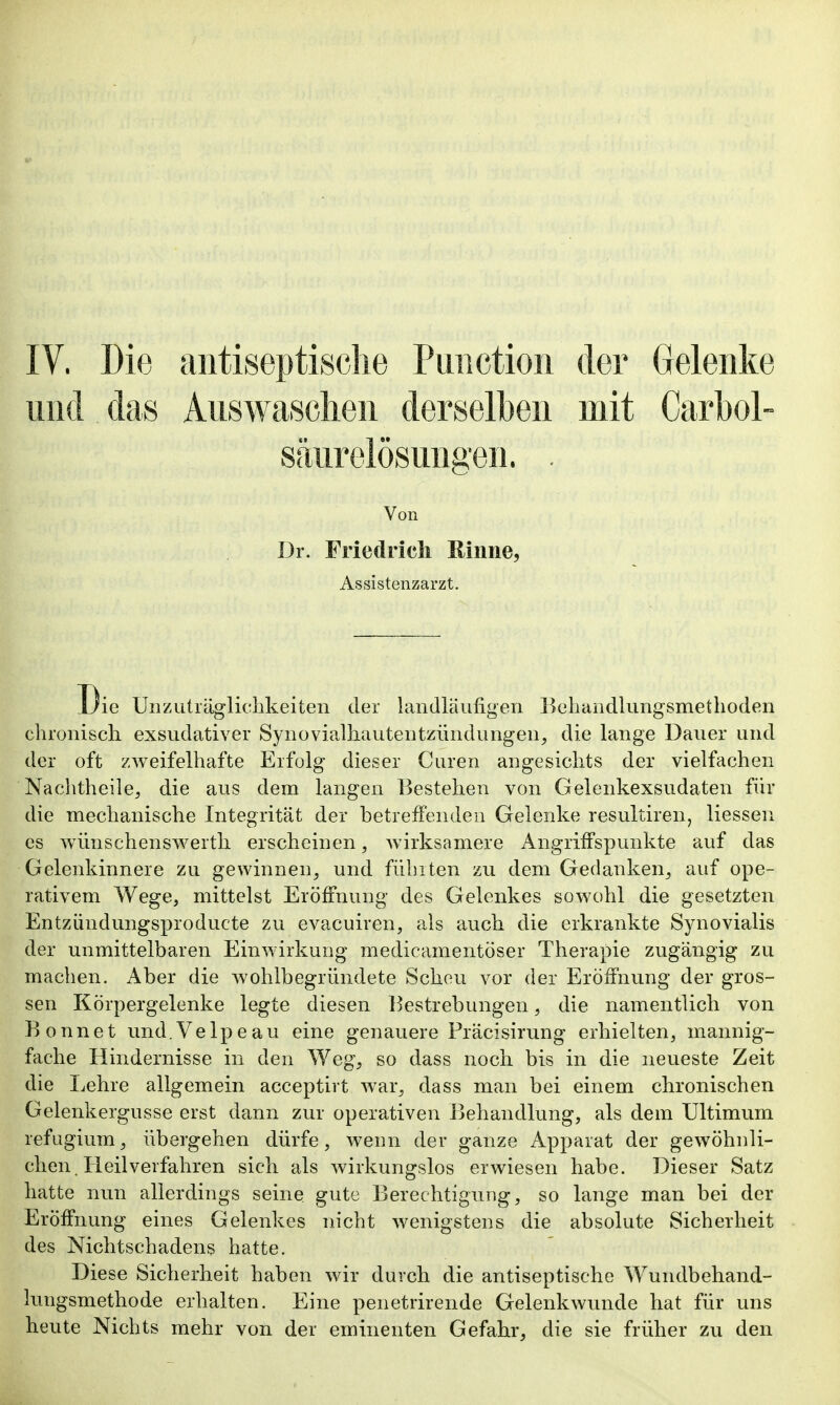 und das Auswaschen derselben mit Carbol- säurelösungen. . Von Dr. Friedrich Rinne, Assistenzarzt. ie Unzuträglichkeiteii der landläufigen Behandlungsmethoden chronisch exsudativer Synovialhautentziindungen, die lange Dauer und der oft zweifelhafte Erfolg dieser Curen angesichts der vielfachen Nachtheile^ die aus dem langen Bestehen von Gelenkexsudaten für die mechanische Integrität der betreffenden Gelenke resultiren, Hessen CS wünschenswertli erscheinen, wirksamere Angriffspunkte auf das Gelenkinnere zu gewinnen^ und fühlten zu dem Gedanken^ auf ope- rativem Wege, mittelst Eröffnung des Gelenkes sowohl die gesetzten Entzündungsproducte zu evacuiren, als auch die erkrankte Synovialis der unmittelbaren Einwirkung medicamentöser Therapie zugängig zu machen. Aber die wohlbegründete Scheu vor der Eröffnung der gros- sen Körpergelenke legte diesen Bestrebungen, die namentlich von Bonnet und. Velpe au eine genauere Fräcisirung erhielten, mannig- fache Hindernisse in den Weg, so dass noch bis in die neueste Zeit die Lehre allgemein acceptirt war, dass man bei einem chronischen Gelenkergusse erst dann zur operativen Behandlung, als dem Ultimum refugium, übergehen dürfe, wenn der ganze Apparat der gewöhnli- chen. Heilverfahren sich als wirkungslos erwiesen habe. Dieser Satz hatte nun allerdings seine gute Berechtigung, so lange man bei der Eröffnung eines Gelenkes nicht wenigstens die absolute Sicherheit des NichtSchadens hatte. Diese Sicherheit haben wir durch die antiseptische Wundbehand- lungsmethode erhalten. Eine penetrirende Gelenkwunde hat für uns heute Nichts mehr von der eminenten Gefahr, die sie früher zu den