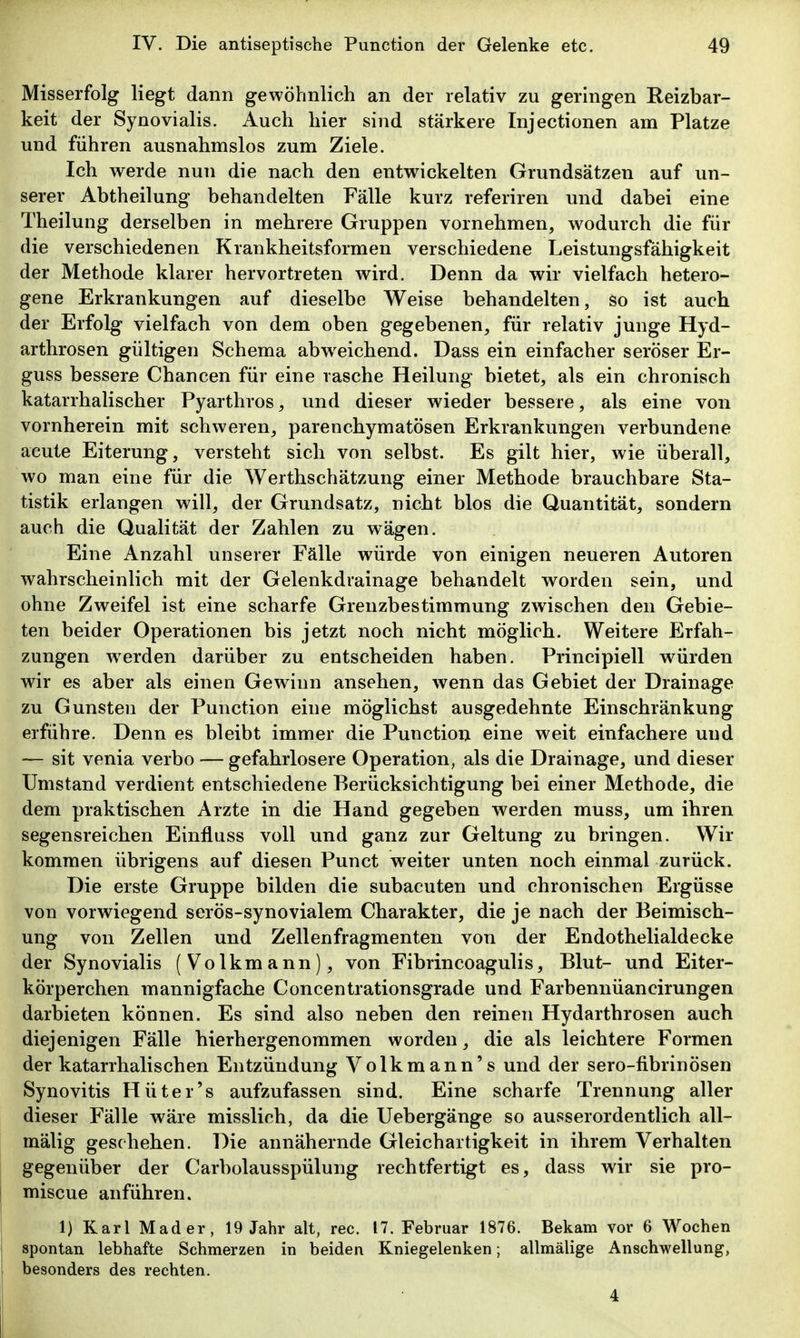 Misserfolg liegt dann gewöhnlich an der relativ zu geringen Reizbar- keit der Synovialis. Auch hier sind stärkere Injectionen am Platze und führen ausnahmslos zum Ziele. Ich werde nun die nach den entwickelten Grundsätzen auf un- serer Abtheilung behandelten Fälle kurz referiren und dabei eine Theilung derselben in mehrere Gruppen vornehmen, wodurch die für die verschiedenen Krankheitsformen verschiedene Leistungsfähigkeit der Methode klarer hervortreten wird. Denn da wir vielfach hetero- gene Erkrankungen auf dieselbe Weise behandelten, so ist auch der Erfolg vielfach von dem oben gegebenen, für relativ junge Hyd- arthrosen gültigen Schema abw^eichend. Dass ein einfacher seröser Er- guss bessere Chancen für eine rasche Heilung bietet, als ein chronisch katarrhalischer Pyarthros, und dieser wieder bessere, als eine von vornherein mit schweren, parenchymatösen Erkrankungen verbundene acute Eiterung, versteht sich von selbst. Es gilt hier, wie überall, wo man eine für die Werthschätzung einer Methode brauchbare Sta- tistik erlangen will, der Grundsatz, nicht blos die Quantität, sondern auch die Qualität der Zahlen zu wägen. Eine Anzahl unserer Fälle würde von einigen neueren Autoren wahrscheinlich mit der Gelenkdrainage behandelt worden sein, und ohne Zweifel ist eine scharfe Grenzbestimmung zwischen den Gebie- ten beider Operationen bis jetzt noch nicht möglich. Weitere Erfah- zungen werden darüber zu entscheiden haben. Principiell würden wir es aber als einen Gewinn ansehen, wenn das Gebiet der Drainage zu Gunsten der Function eine möglichst ausgedehnte Einschränkung erführe. Denn es bleibt immer die Function eine weit einfachere und — sit venia verbo — gefahrlosere Operation, als die Drainage, und dieser Umstand verdient entschiedene Berücksichtigung bei einer Methode, die dem praktischen Arzte in die Hand gegeben werden muss, um ihren segensreichen Einfluss voll und ganz zur Geltung zu bringen. Wir kommen übrigens auf diesen Punct weiter unten noch einmal zurück. Die erste Gruppe bilden die subacuten und chronischen Ergüsse von vorwiegend serös-synovialem Charakter, die je nach der Beimisch- ung von Zellen und Zellenfragmenten von der Endothelialdecke der Synovialis (Volkmann), von Fibrincoagulis, Blut- und Eiter- körperchen mannigfache Concentrationsgrade und Farbennüancirungen darbieten können. Es sind also neben den reinen Hydarthrosen auch diejenigen Fälle hierhergenommen worden, die als leichtere Formen der katarrhalischen Entzündung Volkmann's und der sero-fibrinösen Synovitis Hüter's aufzufassen sind. Eine scharfe Trennung aller dieser Fälle wäre misslich, da die Uebergänge so ausserordentlich all- mälig geschehen. Die annähernde Gleichartigkeit in ihrem Verhalten gegenüber der Carbolausspülung rechtfertigt es, dass wir sie pro- miscue anführen. 1) Karl Mader, 19 Jahr alt, reo. 17. Februar 1876. Bekam vor 6 Wochen spontan lebhafte Schmerzen in beiden Kniegelenken; allmälige Anschwellung, besonders des rechten. 4