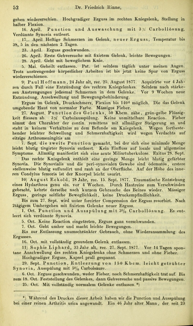 gehen wiedererschien. Hochgradiger Erguss im rechten Kniegelenk, Stellung in halber Flexion. 16. April. Function und Auswaschung mit 3X Carbollösung. Verdünnte Synovia entleert. 17.. April Heftige Schmerzen im Gelenk, neuer Erguss, Temperatur bis 38, 5 in den nächsten 2 Tagen. 23. April. Erguss geschwunden. 26. April. Erste Gehversuche mit fixirtem Gelenk, leichte Bewegungen. 28. April. Geht mit beweglichem Knie. 5. Mai. Geheilt entlassen. Fat. ist seitdem täglich unter meinen Augen. Trotz anstrengender körperlicher Arbeiten ist bis jetzt keine Spur von Erguss wiedererschienen. 9) Faul Hoff mann, 24 Jahr alt, rec. 25. August 1877. Acquirirte vor 4 Jah- ren durch Fall eine Entzündung des rechten Kniegelenkes. Seitdem nach stärke- ren Anstrengungen jedesmal Schmerzen in dem Gelenke. Vor 9 Wochen neue Entzündung, Anschwellung und Bewegungsbehinderung. Erguss im Gelenk, Druckschmerz, Flexion bis 1400 möglich. Die das Gelenk umgebende Haut von normaler Farbe. Mässiges Fieber. 27. August. Function des Gelenks, 50 Kbcm. zähe, grün-gelbe Flüssig- keit fliessen ab. 3X Carbolausspülung. Keine unmittelbare Reaction. Fieber nimmt den Charakter der contin. remittens mit allmäliger Steigerung an und steht in keinem Verhältniss zu dem Befunde am Kniegelenk. Wegen fortbeste- hender leichter Schwellung und Schmerzhaftigkeit wird wegen Verdachts auf eitrige Arthromeningitis am 7. Sept. die zweite Function gemacht, bei der sich eine minimale Menge leicht blutig tingirter Synovia entleert. Kein Einfluss auf locale und allgemeine Symptome. Allmälig manifestirt sich eine acute Miliartuberkulose. Exitus 28. Sept. Das rechte Kniegelenk enthielt eine geringe Menge leicht blutig gefärbter Synovia. Die Synovialis und die peri-synovialen Gewebe sind ödematös, erstere stellenweise blutig sufl'undirt und rauh an der Oberfläche. Auf der Höhe des inne- ren Condylus femoris ist der Knorpel leicht usurirt. 10) August Eckold, 28 Jahr, rec. 15. Sept. 1877. Traumatische Entstehung eines Hydarthros genu sin. vor 4 Wochen. Durch Hautreize zum Verschwinden gebracht, kehrte derselbe nach kurzem Gebrauche des Beines wieder. Mässiger Erguss, geringe seitliche Beweglichkeit, keine Druckempfindlichkeit. Bis zum 27. Sept. wird unter forcirter Compression der Erguss resorbirt. Nach 2tägigem Umhergehen mit fixirtem Gelenke neuer Erguss. 1. Oct. Function und Ausspülung mit 3% Carbollösung. Es ent- leert sich verdünnte Synovia. 5. Oct. Keine Reaction eingetreten, Erguss ganz verschwunden. 7. Oct. Geht umher und macht leichte Bewegungen. Bis zur Entlassung unumschränkter Gebrauch, ohne Wiederansammlung des Ergusses. 16. Oct. mit vollständig gesundem Gelenk entlassen. 11) Sophie Liphard, 33 Jahr alt, rec. 27. Sept. 1877. Vor 14 Tagen spon- tane Anschwellung des rechten Kniegelenks ohne Schmerzen und ohne Fieber. Hochgradiger Erguss, Kapsel prall gespannt. 29. Sept. Function, Entleerung von 150 Kbcm. leicht getrübter Synovia, Ausspülung mit 5% Carbolsäure. 6. Oct. Erguss geschwunden, weder Fieber, noch Schmerzhaftigkeit trat auf. Bis zum 18. Oct. Feststellung des Gelenkes, dann Gehversuche und passive Bewegungen. 25. Oct. Mit vollständig normalem Gelenke entlassen.*) *) Während des Druckes dieser Arbeit haben wir die Function und Ausspülung bei einer reinen Arthritis urica angewandt. Ein 46 Jahr alter Mann, der seit 23