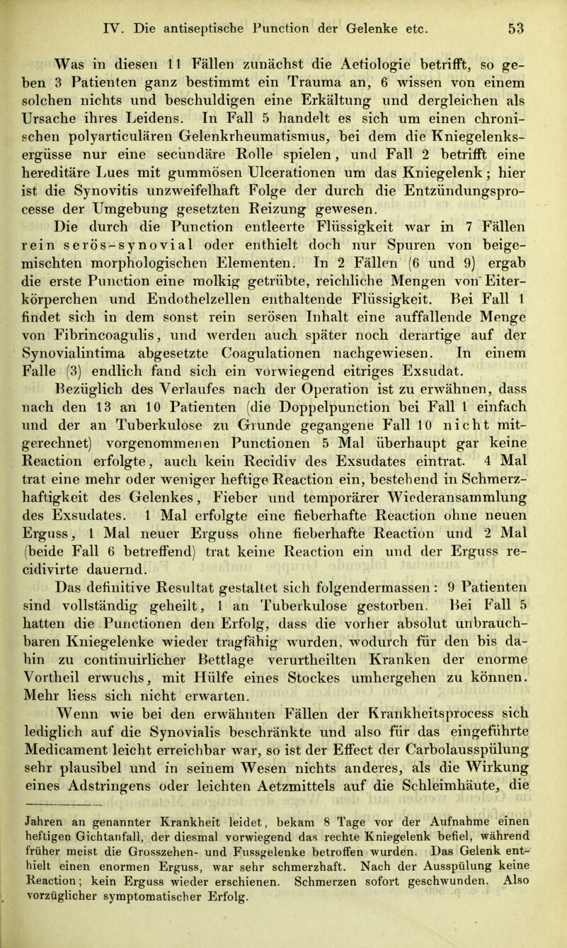 Was in diesen 11 Fällen zunächst die Aetiologie betrifft, so ge- ben 3 Patienten ganz bestimmt ein Trauma an, 6 wissen von einem solchen nichts und beschuldigen eine Erkältung und dergleichen als Ursache ihres Leidens. In Fall 5 handelt es sich um einen chroni- schen polyarticulären Gelenkrheumatismus, bei dem die Kniegelenks- ergüsse nur eine seciindäre Rolle spielen, und Fall 2 betrifft eine hereditäre Lues mit gummösen Ulcerationen um das Kniegelenk; hier ist die Synovitis unzweifelhaft Folge der durch die Entzündungspro- cesse der Umgebung gesetzten Eeizung gewesen. Die durch die Function entleerte Flüssigkeit war in 7 Fällen rein serös-synovial oder enthielt doch nur Spuren von beige- mischten morphologischen Elementen. In 2 Fällen (6 und 9) ergab die erste Function eine molkig getrübte, reichliche Mengen von'Eiter- körperchen und Endothelzellen enthaltende Flüssigkeit. Bei Fall 1 findet sich in dem sonst rein serösen Inhalt eine auffallende Menge von Fibrincoagulis, und werden auch später noch derartige auf der Synovialintima abgesetzte Coagulationen nachgewiesen. In einem Falle (3) endlich fand sich ein vorwiegend eitriges Exsudat. Bezüglich des Verlaufes nach der Operation ist zu erwähnen, dass nach den 13 an 10 Patienten (die Doppelpunction bei Fall l einfach und der an Tuberkulose zu Grunde gegangene Fall 10 nicht mit- gerechnet) vorgenommenen Functionen 5 Mal überhaupt gar keine Reaction erfolgte, auch kein Recidiv des Exsudates eintrat. 4 Mal trat eine mehr oder weniger heftige Reaction ein, bestehend in Schmerz- haftigkeit des Gelenkes, Fieber und temporärer Wiederansammlung des Exsudates. 1 Mal erfolgte eine fieberhafte Reaction ohne neuen Erguss, 1 Mal neuer Erguss ohne fieberhafte Reaction und 2 Mal (beide Fall 6 betreffend) trat keine Reaction ein und der Erguss re- cidivirte dauernd. Das definitive Resultat gestaltet sich folgendermassen: 9 Patienten sind vollständig geheilt, 1 an Tuberkulose gestorben. Bei Fall 5 hatten die Functionen den Erfolg, dass die vorher absolut unbrauch- baren Kniegelenke wieder tragfähig wurden, wodurch für den bis da- hin zu continuirlicher Bettlage verurtheilten Kranken der enorme Vortheil erwuchs, mit Hülfe eines Stockes umhergehen zu können. Mehr Hess sich nicht erwarten. Wenn wie bei den erwähnten Fällen der Krankheitsprocess sich lediglich auf die Synovialis beschränkte und also für das eingeführte Medicament leicht erreichbar war, so ist der Effect der Carbolausspülung sehr plausibel und in seinem Wesen nichts anderes, als die Wirkung eines Adstringens oder leichten Aetzmittels auf die Schleimhäute^ die Jahren an genannter Krankheit leidet, bekam 8 Tage vor der Aufnahme einen heftigen Gichtanfall, der diesmal vorwiegend das rechte Kniegelenk befiel, während früher meist die Grosszehen- und Fussgelenke betroffen wurden. Das Gelenk ent- hielt einen enormen Erguss, war sehr schmerzhaft. Nach der Ausspülung keine Reaction; kein Erguss wieder erschienen. Schmerzen sofort geschwunden. Also vorzüglicher symptomatischer Erfolg.