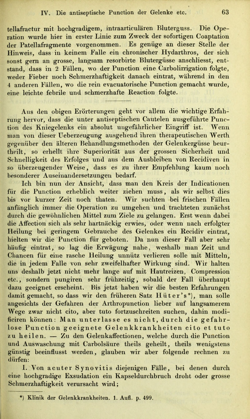 tellafractur mit hochgradigem, intraarticulären Bluterguss. Die Ope- ration wurde hier in erster Linie zum Zweck der sofortigen Coaptation der Patellafragmente vorgenommen. Es genüge an dieser Stelle der Hinweis, dass in keinem Falle ein chronischer Hydarthros, der sich sonst gern an grosse, langsam resorbirte Blutergüsse anschliesst, ent- stand, dass in 2 Fällen, wo der Function eine Carbolirrigation folgte, weder Fieber noch Schmerzhaftigkeit danach eintrat, während in den 4 anderen Fällen, wo die rein evacuatorische Function gemacht wurde, eine leichte febrile und schmerzhafte Reaction folgte. Aus den obigen Erörterungen geht vor allem die wichtige Erfah- rung hervor, dass die unter antiseptischen Cautelen ausgeführte Func- tion des Kniegelenks ein absolut ungefährlicher Eingriff ist. Wenn man von dieser Ueberzeugung ausgehend ihren therapeutischen Werth gegenüber den älteren Behandlungsmethoden der Gelenkergüsse beur- theilt, so erhellt ihre Superiorität aus der grossen Sicherheit und Schnelligkeit des Erfolges und aus dem Ausbleiben von Recidiven in so überzeugender Weise, dass es zu ihrer Empfehlung kaum noch besonderer Auseinandersetzungen bedarf. Ich bin nun der Ansicht, dass man den Kreis der Indicationen für die Function erheblich weiter ziehen muss, als wir selbst dies bis vor kurzer Zeit noch thaten. Wir suchten bei frischen Fällen anfänglich immer die Operation zu umgehen und trachteten zunächst durch die gewöhnlichen Mittel zum Ziele zu gelangen. Erst wenn dabei die Affection sich als sehr hartnäckig erwies, oder wenn nach erfolgter Heilung bei geringem Gebrauche des Gelenkes ein Recidiv eintrat, hielten wir die Function für geboten. Da nun dieser Fall aber sehr häufig eintrat, so lag die Erwägung nahe, weshalb man Zeit und Chancen für eine rasche Heilung unnütz verlieren solle mit Mitteln, die in jedem Falle von sehr zweifelhafter Wirkung sind. Wir halten uns deshalb jetzt nicht mehr lange auf mit Hautreizen, Compression etc., sondern pungiren sehr frühzeitig, sobald der Fall überhaupt dazu geeignet erscheint. Bis jetzt haben wir die besten Erfahrungen damit gemacht, so dass wir den früheren Satz H ü t e r' s *), man solle angesichts der Gefahren der Arthropunction lieber auf langsamerem Wege zwar nicht cito, aber tuto fortzuschreiten suchen, dahin modi- ficiren können: Man unterlasse es nicht, durch die gefahr- lose Function geeignete Gelenkkrankheiten cito et tuto zu heilen. — Zu den Gelenkaffectionen, welche durch die Function und Auswaschung mit Carbolsäure theils geheilt, theils wenigstens günstig beeinflusst werden, glauben wir aber folgende rechnen zu dürfen: I. Von acuter Synovitis diejenigen Fälle, bei denen durch eine hochgradige Exsudation ein Kapseldurchbruch droht oder grosse Schmerzhaftigkeit verursacht wird; *) Klinik der Gelenkkrankheiten. 1. Aufl. p. 499.