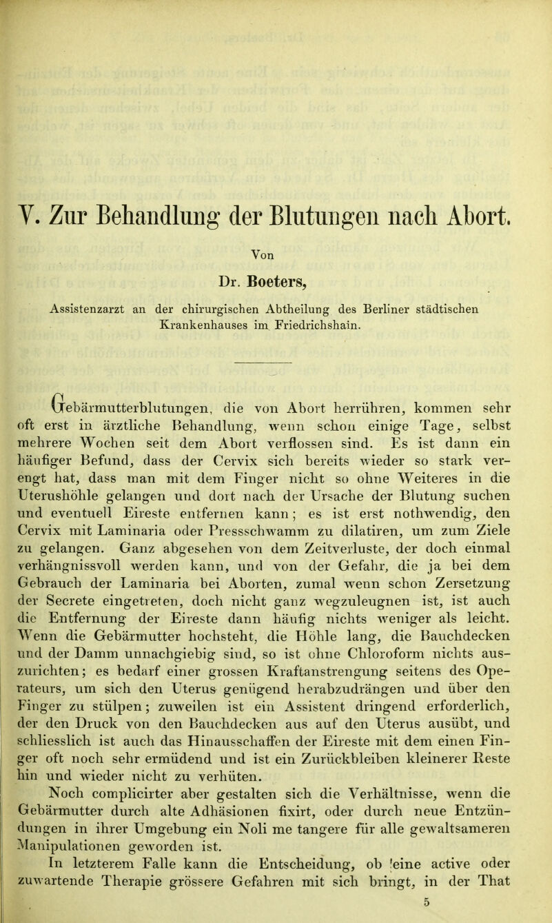 Y. Zur Behandlung der Blutungen nach Abort. Von Dr. Boeters, Assistenzarzt an der chirurgischen Abtheilung des Berliner städtischen Krankenhauses im Friedrichshain. Gebärmutterbilltungen, die von Abort herrübren^ kommen sebr oft erst in ärztlicbe Bebandlung, wenn scbon einige Tage, selbst mehrere Wochen seit dem Abort verflossen sind. Es ist dann ein häufiger Befund, dass der Cervix sich bereits wieder so stark ver- engt hat, dass man mit dem Finger nicht so ohne Weiteres in die Uterushöhle gelangen und dort nach der Ursache der Blutung suchen und eventuell Eireste entfernen kann; es ist erst nothwendig, den Cervix mit Laminaria oder Pressschwamm zu dilatiren, um zum Ziele zu gelangen. Ganz abgesehen von dem Zeitverluste, der doch einmal verhängnissvoll werden kann, und von der Gefahr, die ja bei dem Gebrauch der Laminaria bei Aborten, zumal wenn schon Zersetzung der Secrete eingetreten, doch nicht ganz wegzuleugnen ist, ist auch die Entfernung der Eireste dann häufig nichts weniger als leicht. Wenn die Gebärmutter hochsteht, die Höhle lang, die Bauchdecken und der Damm unnachgiebig sind, so ist ohne Chloroform nichts aus- zurichten; es bedarf einer grossen Kraftanstrengung seitens des Ope- rateurs, um sich den Uterus genügend herabzudrängen und über den Finger zu stülpen; zuweilen ist ein Assistent dringend erforderlich, der den Druck von den Bauchdecken aus auf den Uterus ausübt, und schliesslich ist auch das Hinausschaffen der Eireste mit dem einen Fin- ger oft noch sehr ermüdend und ist ein Zurückbleiben kleinerer Eeste hin und wieder nicht zu verhüten. Noch complicirter aber gestalten sich die Verhältnisse, wenn die Gebärmutter durch alte Adhäsionen fixirt, oder durch neue Entzün- dungen in ihrer Umgebung ein Noli me tangere für alle gewaltsameren Manipulationen geworden ist. In letzterem Falle kann die Entscheidung, ob leine active oder zuwartende Therapie grössere Gefahren mit sich bringt, in der That