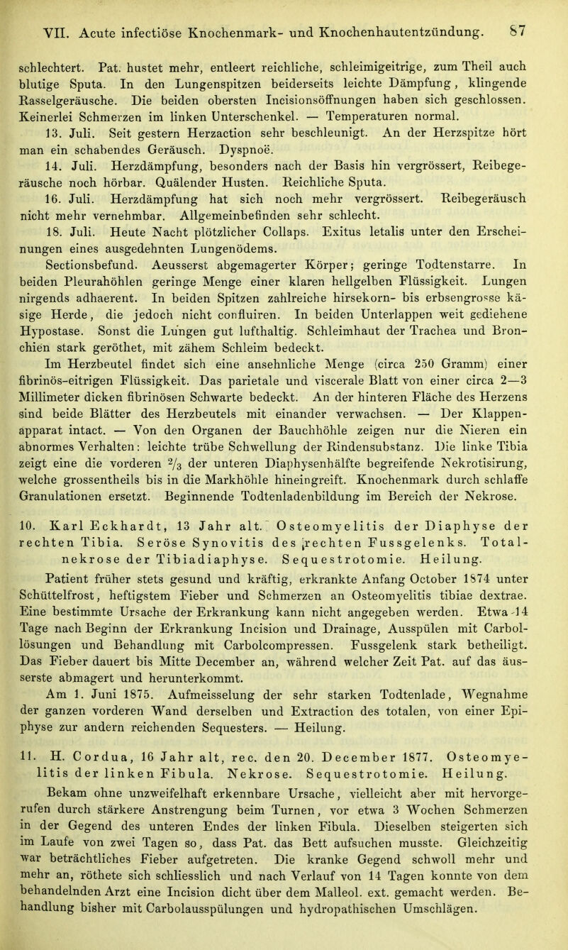 schlechtert. Pat. hustet mehr, entleert reichliche, schleimigeitrige, zum Theil auch blutige Sputa. In den Lungenspitzen beiderseits leichte Dämpfung, klingende Easselgeräusche. Die beiden obersten IncisionsöfFnungen haben sich geschlossen. Keinerlei Schmerzen im linken Unterschenkel. — Temperaturen normal. 13. Juli. Seit gestern Herzaction sehr beschleunigt. An der Herzspitze hört man ein schabendes Geräusch. Dyspnoe. 14. Juli. Herzdämpfung, besonders nach der Basis hin vergrössert, Keibege- räusche noch hörbar. Quälender Husten. Reichliche Sputa. 16. Juli. Herzdämpfung hat sich noch mehr vergrössert. Heibegeräusch nicht mehr vernehmbar. Allgemeinbefinden sehr schlecht. 18. Juli. Heute Nacht plötzlicher Collaps. Exitus letalis unter den Erschei- nungen eines ausgedehnten Lungenödems. Sectionsbefund. Aeusserst abgemagerter Körper; geringe Todtenstarre. In beiden Pleurahöhlen geringe Menge einer klaren hellgelben Flüssigkeit. Lungen nirgends adhaerent. In beiden Spitzen zahlreiche hirsekorn- bis erbsengro'^se kä- sige Herde, die jedoch nicht confluiren. In beiden Unterlappen weit gediehene Hypostase. Sonst die Lungen gut lufthaltig. Schleimhaut der Trachea und Bron- chien stark geröthet, mit zähem Schleim bedeckt. Im Herzbeutel findet sich eine ansehnliche Menge (circa 250 Gramm) einer fibrinös-eitrigen Flüssigkeit. Das parietale und viscerale Blatt von einer circa 2—3 Millimeter dicken fibrinösen Schwarte bedeckt. An der hinteren Fläche des Herzens sind beide Blätter des Herzbeutels mit einander verwachsen. — Der Klappen- äpparat intact. — Von den Organen der Bauchhöhle zeigen nur die Nieren ein abnormes Verhalten: leichte trübe Schwellung der PJndensubstanz. Die linke Tibia zeigt eine die vorderen % der unteren Diaphysenhälfte begreifende Nekrotisirung, welche grossentheils bis in die Markhöhle hineingreift. Knochenmark durch schlaffe Granulationen ersetzt. Beginnende Todtenladenbildung im Bereich der Nekrose. 10. Karl Eckhardt, 13 Jahr alt.^ Osteomyelitis der Diaphyse der rechten Tibia. S eröse Synovitis des ^rechten Fussgelenks. Total- nekrose der Tibiadiaphyse. S equ e s trotomie. Heilung. Patient früher stets gesund und kräftig, erkrankte Anfang October 1874 unter Schüttelfrost, heftigstem Fieber und Schmerzen an Osteomyelitis tibiae dextrae. Eine bestimmte Ursache der Erkrankung kann nicht angegeben werden. Etwa-14 Tage nach Beginn der Erkrankung Incision und Drainage, Ausspülen mit Carbol- lösungen und Behandlung mit Carbolcompressen. Fussgelenk stark betheiligt. Das Fieber dauert bis Mitte December an, während welcher Zeit Pat. auf das äus- serste abmagert und herunterkommt. Am 1. Juni 1875. Aufmeisselung der sehr starken Todtenlade, Wegnahme der ganzen vorderen Wand derselben und Extraction des totalen, von einer Epi- physe zur andern reichenden Sequesters. — Heilung. IL H. Cordua, 16 Jahr alt, rec. den 20. December 1877. Osteomye- litis der linken Fibula. Nekrose. Sequestrotomie. Heilung. Bekam ohne unzweifelhaft erkennbare Ursache, vielleicht aber mit hervorge- rufen durch stärkere Anstrengung beim Turnen, vor etwa 3 Wochen Schmerzen in der Gegend des unteren Endes der linken Fibula. Dieselben steigerten sich im Laufe von zwei Tagen so, dass Pat. das Bett aufsuchen musste. Gleichzeitig war beträchtliches Fieber aufgetreten. Die kranke Gegend schwoll mehr und mehr an, röthete sich schliesslich und nach Verlauf von 14 Tagen konnte von dem behandelnden Arzt eine Incision dicht über dem Malleol. ext. gemacht werden. Be- handlung bisher mit Carbolausspülungen und hydropathischen Umschlägen.