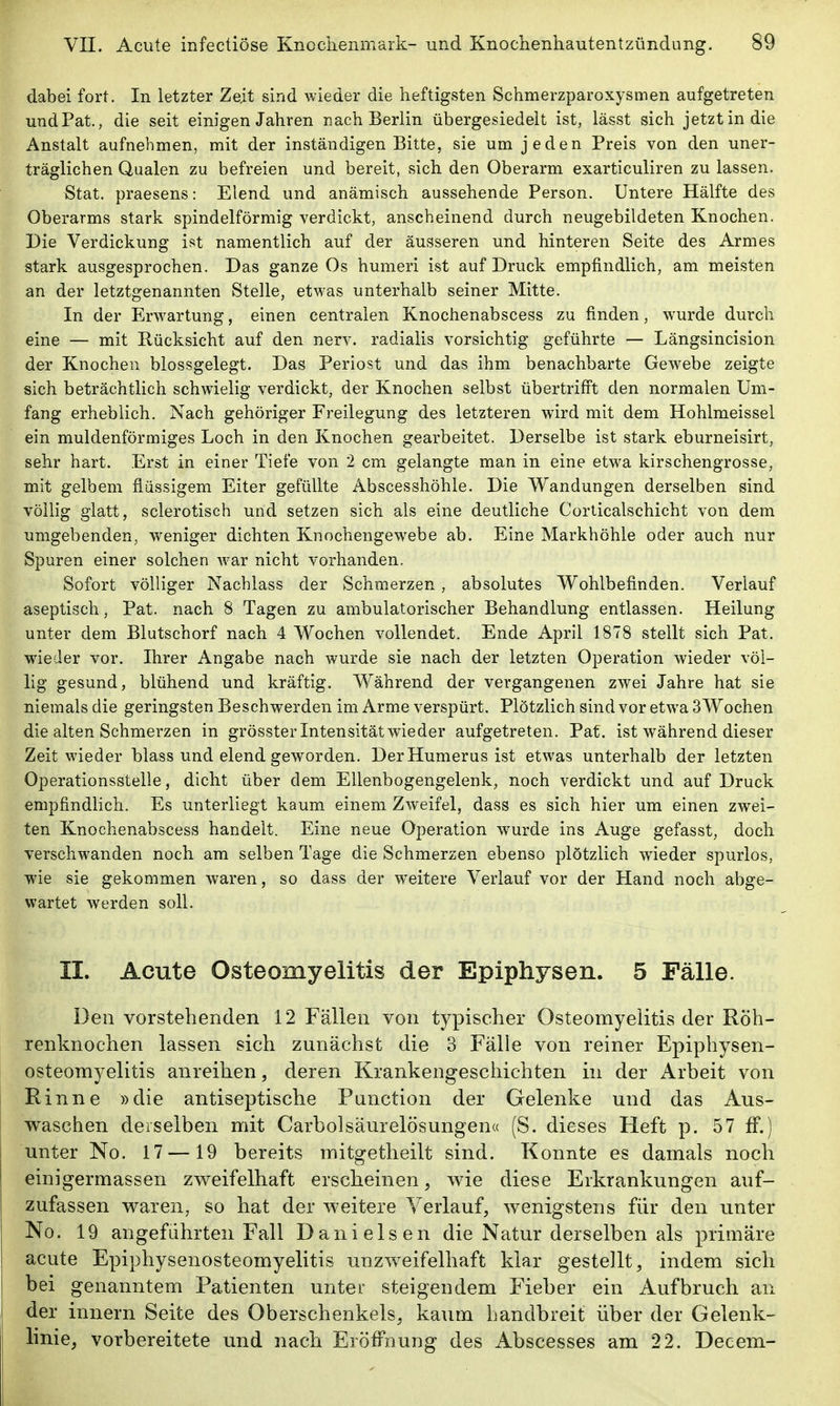 dabei fort. In letzter Ze.it sind wieder die heftigsten Schmerzparoxysmen aufgetreten und Fat., die seit einigen Jahren nach Berlin übergesiedelt ist, lässt sich jetzt in die Anstalt aufnehmen, mit der inständigen Bitte, sie um jeden Preis von den uner- träglichen Qualen zu befreien und bereit, sich den Oberarm exarticuliren zu lassen. Stat. praesens: Elend und anämisch aussehende Person. Untere Hälfte des Oberarms stark spindelförmig verdickt, anscheinend durch neugebildeten Knochen. Die Verdickung ist namentlich auf der äusseren und hinteren Seite des Armes stark ausgesprochen. Das ganze Os humeri ist auf Druck empfindlich, am meisten an der letztgenannten Stelle, etwas unterhalb seiner Mitte. In der Erw^artung, einen centralen Knochenabscess zu finden, wurde durch eine — mit Rücksicht auf den nerv, radialis vorsichtig geführte — Längsincision der Knochen blossgelegt. Das Periost und das ihm benachbarte Gewebe zeigte sich beträchtlich schwielig verdickt, der Knochen selbst übertriff't den normalen Um- fang erheblich. Nach gehöriger Freilegung des letzteren wird mit dem Hohlmeissel ein muldenförmiges Loch in den Knochen gearbeitet. Derselbe ist stark eburneisirt, sehr hart. Erst in einer Tiefe von 2 cm gelangte man in eine etw^a kirschengrosse, mit gelbem flüssigem Eiter gefüllte Abscesshöhle. Die Wandungen derselben sind völlig glatt, sclerotisch und setzen sich als eine deutliche Corticalschicht von dem umgebenden, weniger dichten Knochengewebe ab. Eine Markhöhle oder auch nur Spuren einer solchen war nicht vorhanden. Sofort völliger Nachlass der Schmerzen, absolutes Wohlbefinden. Verlauf aseptisch, Pat. nach 8 Tagen zu ambulatorischer Behandlung entlassen. Heilung unter dem Blutschorf nach 4 Wochen vollendet. Ende April 1878 stellt sich Pat. wieder vor. Ihrer Angabe nach wurde sie nach der letzten Operation wieder völ- lig gesund, blühend und kräftig. Während der vergangenen zwei Jahre hat sie niemals die geringsten Beschwerden im Arme verspürt. Plötzlich sind vor etwa SWochen die alten Schmerzen in grössterintensitätwieder aufgetreten. Pat. ist während dieser Zeit wieder blass und elend geworden. DerHumerus ist etwas unterhalb der letzten Operationsstelle, dicht über dem Ellenbogengelenk, noch verdickt und auf Druck empfindlich. Es unterliegt kaum einem Zweifel, dass es sich hier um einen zwei- ten Knochenabscess handelt. Eine neue Operation wurde ins Auge gefasst, doch verschwanden noch am selben Tage die Schmerzen ebenso plötzlich wieder spurlos, wie sie gekommen waren, so dass der weitere Verlauf vor der Hand noch abge- wartet werden soll. II. Acute Osteomyelitis der Epiphysen. 5 Fälle. Den vorstehenden 12 Fällen von typischer Osteomyelitis der Röh- renknochen lassen sich zunächst die 3 Fälle von reiner Epiphysen- osteomyelitis anreihen, deren Krankengeschichten in der Arbeit von Rinne »die antiseptische Function der Gelenke und das Aus- waschen derselben mit Carbolsäurelösungen« (S. dieses Heft p. 57 fF.) unter No. 17 —19 bereits mitgetlieilt sind. Konnte es damals noch einigermassen zweifelhaft erscheinen, wie diese Erkrankungen auf- zufassen waren, so hat der weitere Verlauf, wenigstens für den unter No. 19 angeführten Fall Danielsen die Natur derselben als primäre acute Epiphysenosteomyelitis unzweifelhaft klar gestellt, indem sich bei genanntem Patienten unter steigendem Fieber ein Aufbruch an •der Innern Seite des Oberschenkels, kaum handbreit über der Gelenk- linie, vorbereitete und nach Eröffnung des Abscesses am 22. Decem-