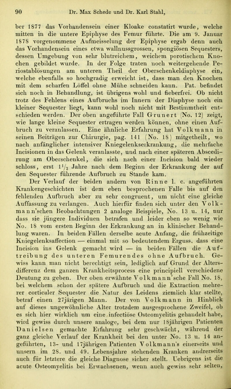 her 1877 das Vorhandensein einer Kloake constatirt wurde, welche mitten in die untere Epiphyse des Femur führte. Die am 9. Januar 1878 vorgenommene Aufmeisselung der Epiphyse ergab denn auch das Vorhandensein eines etwa wallnussgrossen, spongiösen Sequesters, dessen Umgebung von sehr blutreichem, weichem porotischem Kno- chen gebildet wurde. In der Folge traten noch weitergehende Pe- riostablösungen am unteren Theil der Oberschenkeldiaphyse ein, welche ebenfalls so hochgradig erweicht ist, dass man den Knochen mit dem scharfen Löffel ohne Mühe schneiden kann. Fat. befindet sich noch in Behandlung, ist übrigens wohl und fieberfrei. Ob nicht trotz des Fehlens eines Aufbruchs im Innern der Diaphyse noch ein kleiner Sequester liegt, kann wohl noch nicht mit Bestimmtheit ent schieden werden. Der oben angeführte Fall Grunert (No. 12) zeigt wie lange kleine Sequester ertragen werden können, ohne einen Auf- bruch zu veranlassen. Eine ähnliche Erfahrung hat Volkmann in seinen Beiträgen zur Chirurgie, pag. 141 (No. 18) mitgetheilt, wo nach anfänglicher intensiver Kniegelenkserkrankung, die mehrfache Incisionen in das Gelenk veranlasste, und nach einer späteren Abscedi- rung am Oberschenkel, die sich nach einer Incision bald wieder schloss, erst l^j^ Jahre nach dem Beginn der Erkrankung der auf den Sequester führende Aufbruch zu Stande kam. Der Verlauf der beiden andern von Rinne 1. c. angeführten Krankengeschichten ist dem eben besprochenen Falle bis auf den' fehlenden Aufbruch aber zu sehr congruent, um nicht eine gleiche' Auffassung zu verlangen. Auch hierfür finden sich unter den Volk- mann'schen Beobachtungen 2 analoge Beispiele, No. 13 u. 14, nur dass sie jüngere Individuen betrafen und leider eben so wenig wie No. 18 vom ersten Beginn der Erkrankung an in klinischer Behand lung waren. In beiden Fällen derselbe acute Anfang, die frühzeitig Kniegelenksaffection — einmal mit so bedeutendem Erguss, dass ein Incision ins Gelenk gemacht wird — in beiden Fällen die Auf- treibung des unteren Femurendes ohne Aufbruch. Ge- wiss kann man nicht berechtigt sein, lediglich auf Grund der Alters- differenz dem ganzen Krankheitsprocess eine principiell verschiedene Deutung zu geben. Der oben erwähnte Volkmann'sche Fall No. 18, bei welchem schon der spätere Aufbruch und die Extraction mehre rer corticaler Sequester die Natur des Leidens ziemlich klar stellte, betraf einen 27järigen Mann. Der von Volk mann in Hinblick auf dieses ungewöhnliche Alter trotzdem ausgesprochene Zweifel, o^ es sich hier wirklich um eine infectiöse Osteomyelitis gehandelt habe wird gewiss durch unsere analoge, bei dem nur 18jährigen Patiente Danielsen gemachte Erfahrung sehr geschwächt, während der ganz gleiche Verlauf der Krankheit bei den unter No. 13 u. 14 an- geführten, 13- und 17jährigen Patienten Volkmann's einerseits un unsern im 28. und 49. Lebensjahre stehenden Kranken andrerseit auch für letztere die gleiche Diagnose sicher stellt. Uebrigens ist di acute Osteomyelitis bei Erwachsenen, wenn auch gewiss sehr selten.