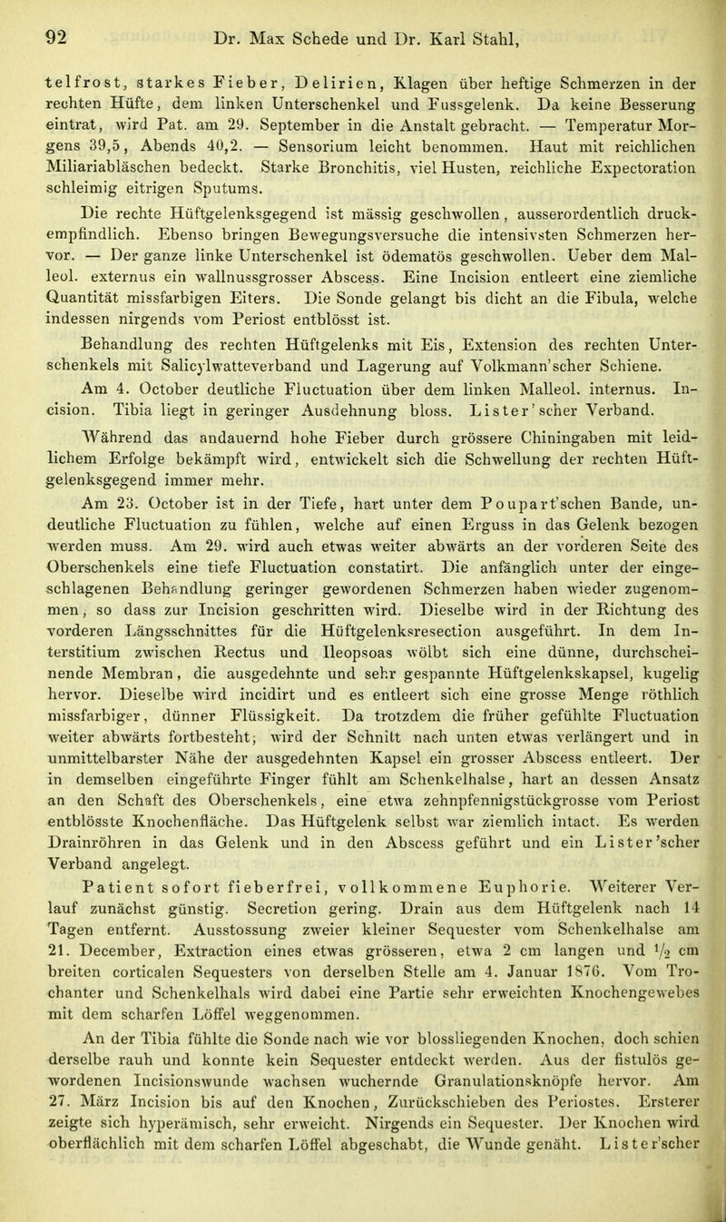 telfrost, starkes Fieber, Delirien, Klagen über heftige Schmerzen in der rechten Hüfte, dem linken Unterschenkel und Fussgelenk. Da keine Besserung eintrat, wird Pat. am 29. September in die Anstalt gebracht. — Temperatur Mor- gens 39,5, Abends 40,2. — Sensorium leicht benommen. Haut mit reichlichen Miliariabläschen bedeckt. Starke Bronchitis, viel Husten, reichliche Expectoration schleimig eitrigen Sputums. Die rechte Hüftgelenksgegend ist massig geschwollen, ausserordentlich druck- empfindlich. Ebenso bringen Bewegungsversuche die intensivsten Schmerzen her- vor. — Der ganze linke Unterschenkel ist ödematös geschwollen. Ueber dem Mal- leol. externus ein wallnussgrosser Abscess. Eine Incision entleert eine ziemliche Quantität missfarbigen Eiters. Die Sonde gelangt bis dicht an die Fibula, welche indessen nirgends vom Periost entblösst ist. Behandlung des rechten Hüftgelenks mit Eis, Extension des rechten Unter- schenkels mit Salicylwatteverband und Lagerung auf Volkmann'scher Schiene. Am 4. October deutliche Fiuctuation über dem linken Malleol. internus. In- cision. Tibia liegt in geringer Ausdehnung bloss. Lister'scher Verband. Während das andauernd hohe Fieber durch grössere Chiningaben mit leid- lichem Erfolge bekämpft wird, entwickelt sich die Schwellung der rechten Hüft- gelenksgegend immer mehr. Am 23. October ist in der Tiefe, hart unter dem Poupart'sehen Bande, un- deutliche Fiuctuation zu fühlen, welche auf einen Erguss in das Gelenk bezogen werden muss. Am 29. wird auch etwas weiter abwärts an der vorderen Seite des Oberschenkels eine tiefe Fiuctuation constatirt. Die anfänglich unter der einge- schlagenen Behandlung geringer gewordenen Schmerzen haben wieder zugenom- men, so dass zur Incision geschritten wird. Dieselbe wird in der Richtung des vorderen Längsschnittes für die Hüftgelenksresection ausgeführt. In dem In-, terstitium zwischen Rectus und Ileopsoas wölbt sich eine dünne, durchschei- nende Membran, die ausgedehnte und sehr gespannte Hüftgelenkskapsel, kugelig hervor. Dieselbe wird incidirt und es entleert sich eine grosse Menge röthlich missfarbiger, dünner Flüssigkeit. Da trotzdem die früher gefühlte Fiuctuation weiter abwärts fortbesteht; wird der Schnitt nach unten etwas verlängert und in unmittelbarster Nähe der ausgedehnten Kapsel ein grosser Abscess entleert. De in demselben eingeführte Finger fühlt am Schenkelhalse, hart an dessen Ansät an den Schaft des Oberschenkels, eine etM'a zehnpfennigstückgrosse vom Periost entblösste Knochenfläche. Das Hüftgelenk selbst war ziemlich intact. Es werden, Drainröhren in das Gelenk und in den Abscess geführt und ein Li st er'scher Verband angelegt. Patient sofort fieberfrei, vollkommene Euphorie. Weiterer Ver- lauf zunächst günstig. Secretion gering. Drain aus dem Hüftgelenk nach 1 Tagen entfernt. Ausstossung zweier kleiner Sequester vom Schenkelhalse am 21. December, Extraction eines etwas grösseren, etwa 2 cm langen und 1/2 cni breiten corticalen Sequesters von derselben Stelle am 4. Januar 1876. Vom Tro- chanter und Schenkelhals wird dabei eine Partie sehr erweichten Knochengewebes mit dem scharfen Löffel weggenommen. An der Tibia fühlte die Sonde nach wie vor blossliegenden Knochen, doch schien derselbe rauh und konnte kein Sequester entdeckt werden. Aus der fistulös ge wordenen Incisionswunde wachsen wuchernde Granulationsknöpfe hervor. A 27. März Incision bis auf den Knochen, Zurückschieben des Periostes. Erstere zeigte sich hyperämisch, sehr erweicht. Nirgends ein Sequester. Der Knochen wir oberflächlich mit dem scharfen Löff'el abgeschabt, die Wunde genäht. Lister'scher