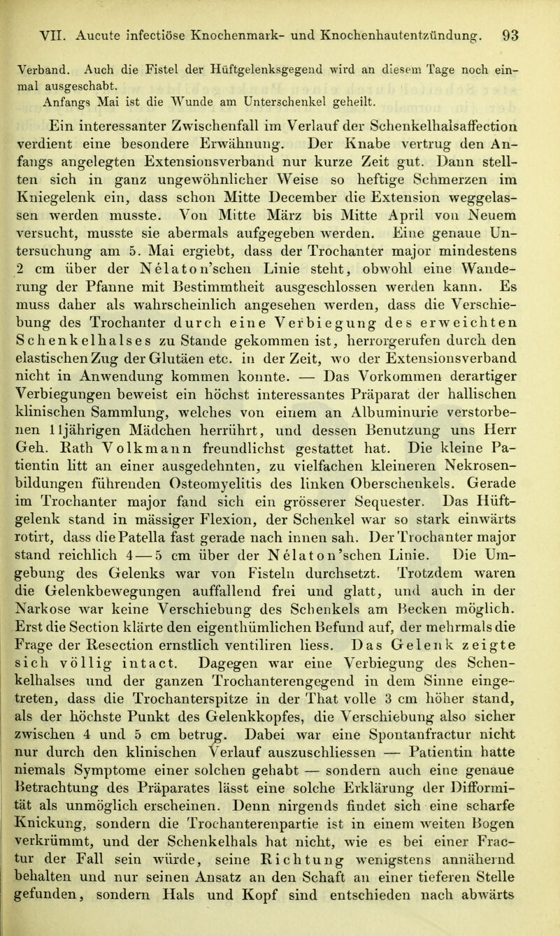 Verband. Auch die Fistel der Hüftgelenksgegend wird an diesem Tage noch ein- mal ausgeschabt. Anfangs Mai ist die Wunde am Unterschenkel geheilt. Ein interessanter Zwischenfall im Verlauf der SchenkelhalsafFection verdient eine besondere Erwähnung. Der Knabe vertrug den An- fangs angelegten Extensionsverband nur kurze Zeit gut. Dann stell- ten sich in ganz ungewöhnlicher Weise so heftige Schmerzen im Kniegelenk ein, dass schon Mitte December die Extension weggelas- sen werden musste. Von Mitte März bis Mitte April von Neuem versucht, musste sie abermals aufgegeben werden. Eine genaue Un- tersuchung am 5. Mai ergiebt, dass der Trochanter major mindestens 2 cm über der Nelaton'schen Linie steht, obwohl eine Wande- rung der Pfanne mit Bestimmtheit ausgeschlossen werden kann. Es muss daher als wahrscheinlich angesehen werden, dass die Verschie- bung des Trochanter durch eine Verbiegung des erweichten Schenkelhalses zu Stande gekommen ist, herrorgerufen durch den elastischen Zug der Glutäen etc. in der Zeit, wo der Extensionsverband nicht in Anwendung kommen konnte. — Das Vorkommen derartiger Verbiegungen beweist ein höchst interessantes Präparat der hallischen klinischen Sammlung, welches von einem an Albuminurie verstorbe- nen 11jährigen Mädchen herrührt, und dessen Benutzung uns Herr Geh. Rath Volkmann freundlichst gestattet hat. Die kleine Pa- tientin litt an einer ausgedehnten, zu vielfachen kleineren Nekrosen- bildungen führenden Osteomyelitis des linken Oberschenkels. Gerade im Trochanter major fand sich ein grösserer Sequester. Das Hüft- gelenk stand in mässiger Flexion, der Schenkel war so stark einwärts rotirt, dass die Patella fast gerade nach innen sah. Der Trochanter major stand reichlich 4 — 5 cm über der Nelaton'sehen Linie. Die Um- gebung des Gelenks war von Fisteln durchsetzt. Trotzdem waren die Gelenkbewegungen auffallend frei und glatt, und auch in der Narkose war keine Verschiebung des Schenkels am Becken möglich. Erst die Section klärte den eigenthümlichen Befund auf, der mehrmals die Frage der Resection ernstlich ventiliren Hess. Das Gelenk zeigte sich völlig intact. Dagegen w^ar eine Verbiegung des Schen- kelhalses und der ganzen Trochanterengegend in dem Sinne einge- treten, dass die Trochanterspitze in der That volle 3 cm höher stand, als der höchste Punkt des Gelenkkopfes, die Verschiebung also sicher zwischen 4 und 5 cm betrug. Dabei war eine Spontanfractur nicht nur durch den klinischen Verlauf auszuschliessen — Patientin hatte niemals Symptome einer solchen gehabt — sondern auch eine genaue Betrachtung des Präparates lässt eine solche Erklärung der DifFormi- tät als unmöglich erscheinen. Denn nirgends findet sich eine scharfe Knickung, sondern die Trochanterenpartie ist in einem weiten Bogen verkrümmt, und der Schenkelhals hat nicht, wie es bei einer Frac- tur der Fall sein würde, seine Richtung w^enigstens annähernd behalten und nur seinen Ansatz an den Schaft an einer tieferen Stelle gefunden, sondern Hals und Kopf sind entschieden nach abwärts