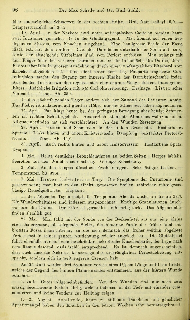 über unerträgliche Schmerzen in der rechten Hüfte. Ord. Natr. salicyl. 6,0. — Temperaturabfall auf 36,5. 19. April. In der Narkose und unter antiseptischen Cautelen werden heute zwei Incisionen gemacht: 1) In der Glutäalgegend. Man kommt auf einen tief- liegenden Abscess, vom Knochen ausgehend. Eine handgrosse Partie der Fossa iliaca ext. mit dem vorderen Rand des Darmbeins unterhalb der Spina ant. sup., sowie der absteigende Sitzbeinast sind vom Periost entblösst. Man gelangt mit dem Finger über den vorderen Darmbeinrand an die Innenfläche des Os ilei, deren Periost ebenfalls in grosser Ausdehnung durch einen umfangreichen Eiterherd vom Knochen abgehoben ist. Eine dicht unter dem Lig. Poupartii angelegte Con- traincision macht den Zugang zur inneren Fläche der Darmbeinschaufel freier. Aus beiden Incisionswunden ergiesst sich eine enorme Menge dicken, braungelben Eiters. Reichliche Irrigation mit 5^ Carbolsäurelösung. Drainage. Lister'scher Verband. — Temp. Ab. 35,4. In den nächstfolgenden Tagen ändert sich der Zustand des Patienten wenig. Das Fieber ist andauernd auf gleicher Höhe; nur die Schmerzen haben abgenommen. 25. April. Pat. klagt heute bei der geringsten Bewegung über heftige Schmer- zen im rechten Schultergelenk. Aeusserlich ist nichts Abnormes wahrzunehmen. Allgemeinbefinden hat sich verschlechtert. An den Wunden Zersetzung. 29. April. Husten und Schmerzen in der linken Brustseite. Rostfarbenes Sputum. Links hinten und unten Knisterrasseln, Dämpfung, verstärkter Pectoral- fremitus. — Temp. Ab. 40,0. 30. April. Auch rechts hinten und unten Knisterrasseln. Rostfarbene Sputa. Dyspnoe. 1. Mai. Heute deutliches Bronchialathmen an beiden Seiten. Herpes labialis. Secretion aus den Wunden sehr mässig. Geringe Zersetzung. 3. Mai. An den Lungen dieselben Erscheinungen. Sehr lästiger Husten. — Temperaturen bis 39,4. 7. Mai. Erster fieberfreier Tag. Die Symptome der Pneumonie sind geschwunden; man hört an den afficirt gewesenen Stellen zahlreiche mittelgross- blasige Rasselgeräusche. Euphorie. In den folgenden Tagen steigt die Temperatur Abends wieder an bis zu 38,7. Die Wundverhältnisse sind indessen ausgezeichnet. Kräftige Granulationen durch- wachsen die Drains. Der Eiter ist geruchlos, rahmartig dick. Das Allgemeinbe- finden ziemlich gut. 25. Mai. Man fühlt mit der Sonde von der Beckenfistel aus nur eine kleine etwa thalergrosse, biossliegende Stelle, die hinterste Partie der früher total ent- blössten Fossa iliaca interna, an die sich demnach das früher weithin abgelöste Periost fast in seiner ganzen Ausdehnung wieder angelegt hat. Die Glutäalfistel führt ebenfalls nur auf eine beschränkte nekrotische Knochenpartie, der Lage nach dem Ramus descend. ossis ischii entsprechend. Es ist demnach augenscheinlich, dass auch hier die Nekrose keineswegs der ursprünglichen Periostabhebung ent- spricht, sondern sich in weit engeren Grenzen hält. Am 25. Juni werden drei Sequester von je circa IV2 cm Länge und 1 cm Breite, welche der Gegend des hintern Pfannenrandes entstammen, aus der hintern Wunde extrahirt. I. Juli. Gutes Allgemeinbefinden. Von den Wunden sind nur noch zwei mässig secernirende Fisteln übrig, welche indessen in der Tiefe mit einander com- municiren und keine Tendenz zur Heilung zeigen. 1.—25. August. Anhaltende, kaum zu stillende Diarrhöen und gänzlicher Appetitmangel haben den Kranken in den letzten Wochen sehr heruntergebracht.