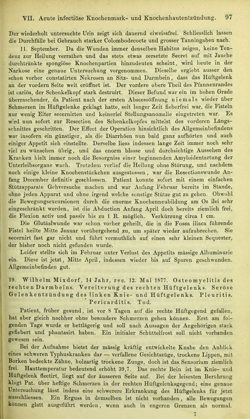 Der wiederholt untersuchte Urin zeigt sich dauernd eiweissfrei. Schliesslich lassen die Durchfälle bei Gebrauch starker Colombodecocte und grosser Tanningaben nach. II. September. Da die Wunden immer denselben Habitus zeigen, keine Ten- denz zur Heilung verrathen und das stets etwas zersetzte Secret auf mit Jauche durchtränkte spongiöse Knochenpartien hinzudeuten scheint, wird heute in der Narkose eine genaue Untersuchung vorgenommen. Dieselbe ergiebt ausser den schon vorher constatirten Nekrosen an Sitz- und Darmbein, dass das Hüftgelenk an der vordem Seite weit eröffnet ist. Der vordere obere Theil des Pfannenrandes ist cariös, der Schenkelkopf stark destruirt. Dieser Befund war ein im hohen Grade überraschender, da Patient nach der ersten Abscessöffnung niemals wieder über Schmerzen im Hüftgelenke geklagt hatte, seit langer Zeit fieberfrei war, die Fisteln nur wenig Eiter secernirten und keinerlei Stellungsanomalie eingetreten war. Es wird nun sofort zur Resection des Schenkelkopfes mitteist des vorderen Längs- schnittes geschritten. Der Effect der Operation hinsichtlich des Allgemeinbefindens war insofern ein günstiger, als die Diarrhöen nun bald ganz aufhörten und auch einiger Appetit sich einstellte. Derselbe Hess indessen lange Zeit immer noch sehr viel zu wünschen übrig, und das enorm blasse und durchsichtige Aussehen des Kranken hielt immer noch die Besorgniss einer beginnenden Amyloidentartung der Unterleibsorgane wach. Trotzdem verlief die Heilung ohne Störung, und nachdem noch einige kleine Knochenstückchen ausgestossen, war die Resectionswunde An- fang December definitiv geschlossen. Patient konnte sofort mit einem einfachen Stützapparate Gehversuche machen und war Anfang Februar bereits im Stande, ohne jeden Apparat und ohne irgend welche sonstige Stütze gut zu gehen. Obwohl die Bewegungsexcursionen durch die enorme Knochenneubildung am Os ilei sehr eingeschränkt werden, ist die Abduction Anfang April doch bereits ziemlich frei, die Flexion activ und passiv bis zu 1 R. möglich. Verkürzung circa 1 cm. Die Glutäalwunde war schon vorher geheilt, die in die Fossa iliaca führende Fistel heilte Mitte Januar vorübergehend zu, um später wieder aufzubrechen. Sie secernirt fast gar nicht und führt vermuthlich auf einen sehr kleinen Sequester, der bisher noch nicht gefunden wurde. Leider stellte sich im Februar unter Verlust des Appetits mässige Albuminurie ein. Diese ist jetzt, Mitte April, indessen wieder bis auf Spuren geschwunden. Allgemeinbefinden gut. 19. Wilhelm, Mixdorf, 14 Jahr, rec. 12. Mai 1877. Osteomyelitis des rechte n D armb eins. Vereiterung des rechten Hüftgelenks. Seröse Gelenkentzündung des linken Knie- und Hüftgelenks. Pleuritis. Pericar diti s. Tod. Patient, früher gesund, ist vor 8 Tagen auf die rechte Hüftgegend gefallen, hat aber gleich nachher ohne besondere Schmerzen gehen können. Erst am fol- genden Tage wurde er bettlägerig und soll nach Aussagen der Angehörigen stark gefiebert und phantasirt haben. Ein initialer Schüttelfrost soll nicht vorhanden gewesen sein. Bei der Aufnahme bietet der mässig kräftig entwickelte Knabe den Anblick eines schweren Typhuskranken dar — verfallene Gesichtszüge, trockene Lippen, mit Borken bedeckte Zähne, holzartig trockene Zunge, doch ist das Sensorium ziemlich frei. Hauttemperatur bedeutend erhöht 39,7. Das rechte Bein ist im Knie- und Hüftgelenk flectirt, liegt auf der äusseren Seite auf. Bei der leisesten Berührung klagt Pat. über heftige Schmerzen in der rechten Hüftgelenksgegend; eine genaue Untersuchung lässt indess eine schwerere Erkrankung des Hüftgelenks für jetzt ausschliessen. Ein Erguss in demselben ist nicht vorhanden, alle Bewegungen können glatt ausgeführt werden, wenn auch in engeren Grenzen als normal. 7 '