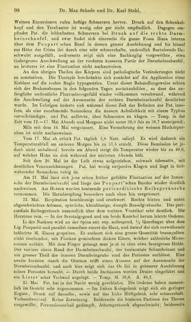 Weitere Excursionen rufen heftige Schmerzen hervor. Druck auf den Schenkel- kopf und den Trochanter ist wenig oder gar nicht empfindlich. Dagegen em- pfindet Pat. die lebhaftesten Schmerzen bei Druck auf die rechte Darm- bein schaufei, und zwar findet sich einerseits die ganze Fossa iliaca interna über dem Po upart'schen Band in dessen ganzer Ausdehnung und bis hinauf zur Höhe der Crista ilei durch eine sehr schmerzhafte, undeutlich fluctuirende Ge- schwulst ausgefüllt, andrerseits zeigt sich eine flachkugiig vorgewölbte, etwa tlialergrosse Anschwellung an der vorderen äusseren Partie der Darmbeinschaufel; an letzterer ist eine Fluctuation nicht nachzuweisen. An den übrigen Theilen des Körpers sind pathologische Veränderungen nicht zu constatiren. Die Therapie beschränkte sich zunächst auf die Application einer Eisblase auf die rechte Regio hypogastrica. Unter dieser Behandlungsweise schien sich der Beckenabscess in den folgenden Tagen zurückzubilden, so dass das an- fängliche undeutliche Fluctuationsgefühl wieder vollkommen verschwand, während die Anschwellung auf der Aussenseite der rechten Darmbeinschaufel deutlicher wurde. Im Uebrigen änderte sich während dieser Zeit das Befinden des Pat. inso- fern, als eine zunehmende Somnolenz die äussere Aehnlichkeit mit einem Typhus vervollständigte, und Pat. aufhörte, über Schmerzen zu klagen. — Temp. in der Zeit vom 12. —17. Mai Abends und Morgens nicht unter 39,0 (bis zu 39,7 ansteigend). Milz seit dem 16. Mai vergrössert. Eine Vermehrung der weissen Blutkörper- chen ist nicht nachzuweisen. Vom 17. Mai ab erhält Pat. täglich 3,0 Natr. salicyl. Es wird dadurch ein Temperaturabfall am anderen Morgen bis zu 37,5 erzielt. Diese Remission ist je- doch nicht anhaltend: bereits am Abend steigt die Temperatur wieder bis zu 40,0, auf welcher Höhe sie sich während der nächsten Abende hält. Seit dem 20. Mai ist der Leib etwas aufgetrieben, schwach ödematös, mit deutlichen Venenzeichnungen. Pat. hat wenig subjective Klagen und liegt in fort- währender Somnolenz ruhig da. Am 21. Mai lässt sich jene schon früher gefühlte Fluctuation auf der Innen- seite der Darmbeinschaufel und längs des Pou part'sehen Bandes wieder deutlich nachweisen. Am Herzen werden kratzende pericarditische Reibegeräusche vernommen. Die Herzdämpfung besonders nach oben hin vergrössert. 22. Mai. Respiration beschleunigt und erschwert. Rechts hinten und unten abgeschwächtes Athmen, spärliche, kleinblasige, dumpfe Rasselgeräusche. Das peri- cardiale Reibegeräusch namentlich über dem rechten Ventrikel sehr deutlich. Die Herztöne rein. — In der Scrotalgegend und um beide Knöchel herum leichte Oedeme. Iii der Narkose wird an der Spina ant. sup. anfangend, Y2 Querfinger über dem Lig. Poupartii und parallel demselben zuerst die Haut, und darauf der sich vorwölbende intiltrirte M. iliacus gespalten. Es entleert sich eine grosse Quantität brauni,^elben nicht riechenden, mit Flocken gemischten dicken Eiters, welcher zahlreiche Micro- cuccen enthält. Mit dem Finger gelangt man je.zt in eine etwa faustgrosse Höhle. Der vor.iere obere Rand der Darmbeinschaufel, der horizontale Schambeinast und ein grosser Theil der inneren Darmbeingrube sind des Periostes entblösst. Eine zweite Incision durch die Glutäen trifft einen Abscess auf der Aussenseite der Darmbeinschaufel, und auch hier zeigt sich das Os ilei in grösserer Ausdehnung seines Periostes beraubt. — Durch beide Incisionen werden Drains eingeführt und ein Lister'scher Verband angelegt. — Temp. M. 38,0. A. 40,2. 23. Mai. Pat. hat in der Nacht wenig geschlafen. Die Oedeme haben nament- lich im Gesicht sehr zugenommen. — Im linken Kniegelenk zeigt sich ein geringer Erguss, Druck auf dasselbe, sowie auf das linke Hüftgelenk sehr schmerzhaft. Verbandweclisel. Keine Zersetzung. Beiderseits die hinteren Partieen des Thorax vorgewölbt, Percussionsschall gedämpft, Athemgeräusch abgeschwächt; beiderseits