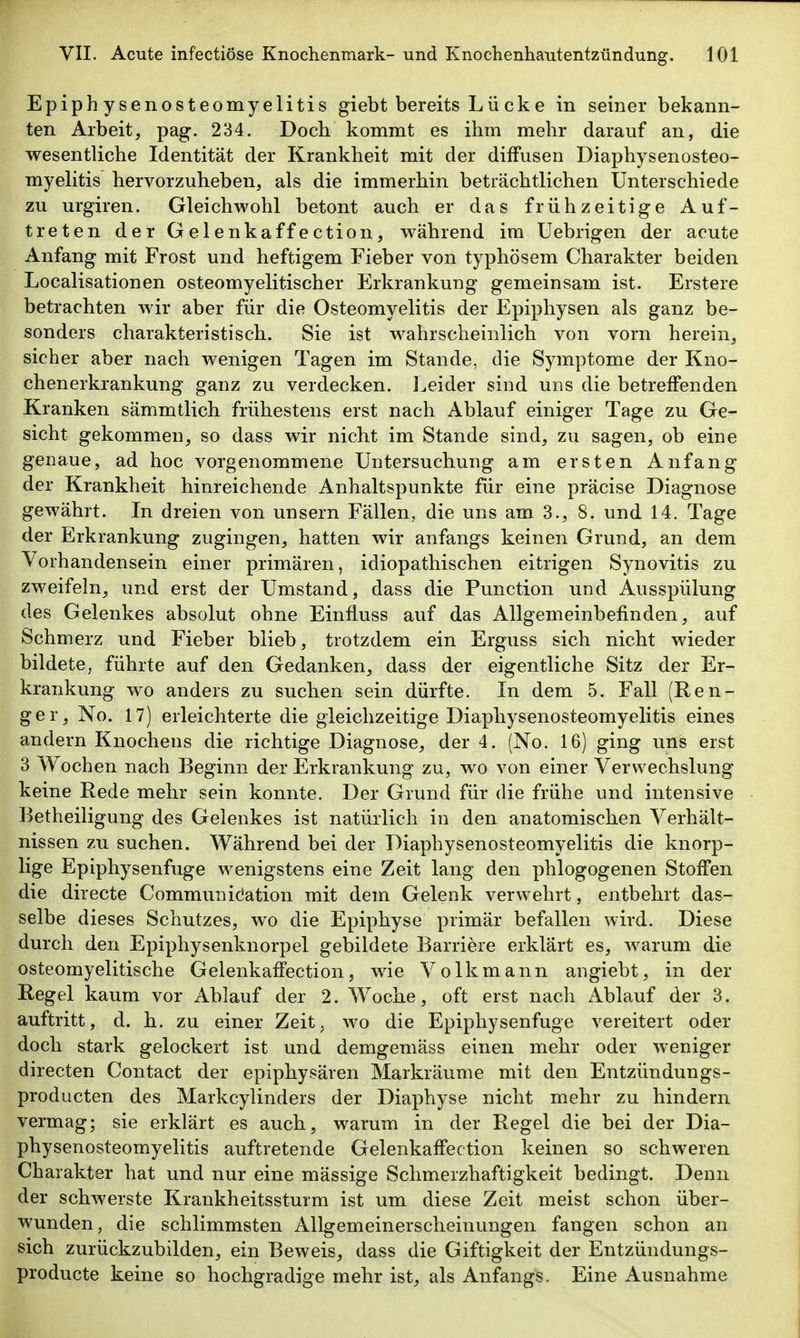 Epiphysenosteomyelitis giebt bereits L ü ck e in seiner bekann- ten Arbeit, pag. 234. Doch kommt es ihm mehr darauf an, die wesentliche Identität der Krankheit mit der diffusen Diaphysenosteo- myelitis hervorzuheben, als die immerhin beträchtlichen Unterschiede zu urgiren. Gleichwohl betont auch er das frühzeitige Auf- treten der Gelenkaffection, während im Uebrigen der acute Anfang mit Frost und heftigem Fieber von typhösem Charakter beiden Localisationen osteomyelitischer Slrkrankung gemeinsam ist. Erstere betrachten wir aber für die Osteomyelitis der Epiphysen als ganz be- sonders charakteristisch. Sie ist wahrscheinlich von vorn herein, sicher aber nach wenigen Tagen im Stande, die Symptome der Kno- chenerkrankung ganz zu verdecken, l^eider sind uns die betreffenden Kranken sämmtlich frühestens erst nach Ablauf einiger Tage zu Ge- sicht gekommen, so dass wir nicht im Stande sind, zu sagen, ob eine genaue, ad hoc vorgenommene Untersuchung am ersten Anfang der Krankheit hinreichende Anhaltspunkte für eine präcise Diagnose gewährt. In dreien von unsern Fällen, die uns am 3., 8. und 14. Tage der Erkrankung zugingen, hatten wir anfangs keinen Grund, an dem Vorhandensein einer primären, idiopathischen eitrigen Synovitis zu zweifeln, und erst der Umstand, dass die Function und Ausspülung des Gelenkes absolut ohne Einfluss auf das Allgemeinbefinden, auf Schmerz und Fieber blieb, trotzdem ein Erguss sich nicht wieder bildete, führte auf den Gedanken, dass der eigentliche Sitz der Er- krankung wo anders zu suchen sein dürfte. In dem 5. Fall (Ren- ger, No. 17) erleichterte die gleichzeitige Diaphysenosteomyelitis eines andern Knochens die richtige Diagnose, der 4. (No. 16) ging uns erst 3 Wochen nach Beginn der Erkrankung zu, wo von einer Verwechslung keine Rede mehr sein konnte. Der Grund für die frühe und intensive Betheiligung des Gelenkes ist natürlich in den anatomischen Verhält- nissen zu suchen. Während bei der Diaphysenosteomyelitis die knorp- lige Epiphysenfuge wenigstens eine Zeit lang den phlogogenen Stoffen die directe Communidation mit dem Gelenk verwehrt, entbehrt das- selbe dieses Schutzes, wo die Epiphyse primär befallen wird. Diese durch den Epiphysenknorpel gebildete Barriere erklärt es, warum die osteomyelitische Gelenkaffection, wie Volk mann aiigiebt, in der Regel kaum vor Ablauf der 2. Woche, oft erst nach Ablauf der 3. auftritt, d. h. zu einer Zeit, wo die Epiphysenfuge vereitert oder doch stark gelockert ist und demgemäss einen mehr oder weniger directen Contact der epiphysären Markräume mit den Entzündungs- producten des Markcylinders der Diaphyse nicht mehr zu hindern vermag; sie erklärt es auch, warum in der Regel die bei der Dia- physenosteomyelitis auftretende Gelenkaffection keinen so schweren Charakter hat und nur eine mässige Schmerzhaftigkeit bedingt. Denn der schwerste Krankheitssturm ist um diese Zeit meist schon über- wunden, die schlimmsten Allgemeinerscheinungen fangen schon an sich zurückzubilden, ein Beweis, dass die Giftigkeit der Entzündungs- producte keine so hochgradige mehr ist, als Anfangs. Eine Ausnahme