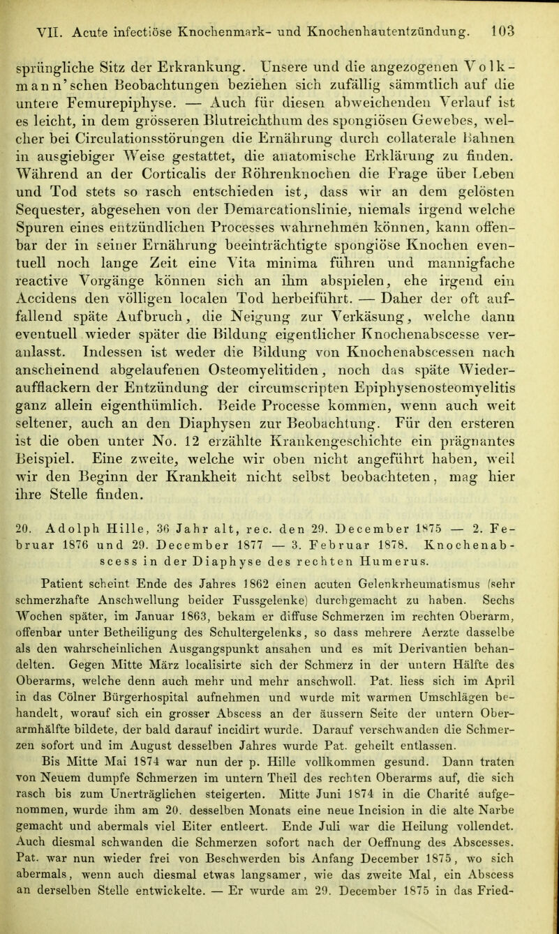 spriingliche Sitz der Erkrankung. Unsere und die angezogenen Volk- mann'sehen Beobachtungen beziehen sich zufäUig sämmtlich auf die untere Femurepiphyse. — Auch für diesen abweichenden Verlauf ist es leicht, in dem grösseren Blutreichthum des spongiösen Gewebes, wel- cher bei Circulationsstörungen die Ernährung durch collaterale Bahnen in ausgiebiger Weise gestattet, die anatomische Erklärung zu finden. Während an der Corticalis der Röhrenknochen die Frage über Leben und Tod stets so rasch entschieden ist, dass wir an dem gelösten Sequester, abgesehen von der Demarcationslinie, niemals irgend welche Spuren eines entzündlichen Processes wahrnehmen können, kann offen- bar der in seiner Ernährung beeinträchtigte spongiöse Knochen even- tuell noch lange Zeit eine Vita minima führen und ma^nnigfache reactive Vorgänge können sich an ihm abspielen, ehe irgend ein Accidens den völligen localen Tod herbeiführt. — Daher der oft auf- fallend späte Aufbruch, die Neigung zur Verkäsung, w^elche dann eventuell wieder später die Bildung eigentlicher Knochenabscesse ver- anlasst. Indessen ist weder die Bildung von Knochenabscessen nach anscheinend abgelaufenen Osteomyelitiden, noch das späte Wieder- aufflackern der Entzündung der circumscripten Epiphysenosteomyelitis ganz allein eigenthümlich. Beide Processe kommen, w^enn auch weit seltener, auch an den Diaphysen zur Beobachtung. Für den ersteren ist die oben unter No. 12 erzählte Krankengeschichte ein prägnantes Beispiel. Eine zweite, welche wir oben nicht angeführt haben, weil wdr den Beginn der Krankheit nicht selbst beobachteten, mag hier ihre Stelle finden. 20. Adolph Hille, 36 Jahr alt, reo. den 29. December 1875 — 2. Fe- bruar 1876 und 29. December 1877 — 3. Februar 1878. Knochenab- scess in der Diaphyse des rechten Humerus. Patient scheint Ende des Jahres 1862 einen acuten Gelenkrheumatismus (sehr schmerzhafte Anschwellung beider Fussgelenke) durchgemacht zu haben. Sechs Wochen später, im Januar 1863, bekam er diffuse Schmerzen im rechten Oberarm, offenbar unter Betheiligung des Schultergelenks, so dass mehrere Aerzte dasselbe als den wahrscheinlichen Ausgangspunkt ansahen und es mit Derivantien behan- delten. Gegen Mitte März localisirte sich der Schmerz in der untern Hälfte des Oberarms, welche denn auch mehr und mehr anschwoll. Fat. Hess sich im April in das Cölner Bürgerhospital aufnehmen und wurde mit warmen Umschlägen be- handelt, worauf sich ein grosser Abscess an der äussern Seite der untern Ober- armhälfte bildete, der bald darauf incidirt wurde. Darauf verschwanden die Schmer- zen sofort und im August desselben Jahres wurde Pat. geheilt entlassen. Bis Mitte Mai 1874 war nun der p. Hille vollkommen gesund. Dann traten von Neuem dumpfe Schmerzen im untern Theil des rechten Oberarms auf, die sich rasch bis zum Unerträglichen steigerten. Mitte Juni 1874 in die Charite aufge- nommen, wurde ihm am 20. desselben Monats eine neue Incision in die alte Narbe gemacht und abermals viel Eiter entleert. Ende Juli war die Heilung vollendet. Auch diesmal schwanden die Schmerzen sofort nach der Oeffnung des Abscesses. Pat. war nun wieder frei von Beschwerden bis Anfang December 1875, wo sich abermals, wenn auch diesmal etwas langsamer, wie das zweite Mal, ein Abscess an derselben Stelle entwickelte. — Er wurde am 29. December 1875 in das Fried-