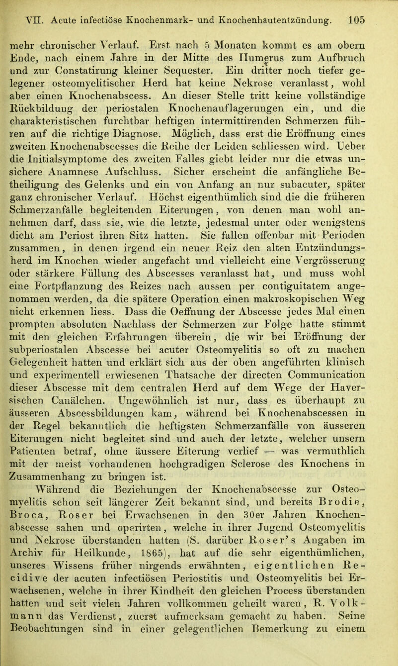 mehr chronischer Verlauf. Erst nach 5 Monaten kommt es am obern Ende^ nach einem Jahre in der Mitte des Humerus zum Aufbruch und zur Constatirung kleiner Sequester. Ein dritter noch, tiefer ge- legener osteomyelitischer Herd hat keine Nekrose veranlasst, wobl aber einen Knochenabscess. An dieser Stelle tritt keine vollständige Rückbildung der periostalen Knochenauflagerungen ein, und die charakteristischen furchtbar heftigen intermittirenden Schmerzen füh- ren auf die richtige Diagnose. Möglich, dass erst die Eröffnung eines zweiten Knochenabscesses die Reihe der Leiden schliessen wird. lieber die Initialsymptome des zweiten Falles giebt leider nur die etwas un- sichere iVnamnese Aufschluss. Sicher erscheint die anfängliche Be- theiligung des Gelenks und ein von Anfang an nur subacuter, später ganz chronischer Verlauf. Höchst eigenthümlich sind die die früheren Schmerzanfälle begleitenden Eiterungen, von denen man wohl an- nehmen darf, dass sie, wie die letzte, jedesmal unter oder wenigstens dicht am Periost ihren Sitz hatten. Sie fallen offenbar mit Perioden zusammen, in denen irgend ein neuer Reiz den alten Entzündungs- herd im Knochen wieder angefacht und vielleicht eine Vergrösserung oder stärkere Füllung des Abscesses veranlasst hat, und muss wohl eine Fortpflanzung des Reizes nach aussen per contiguitatem ange- nommen werden, da die spätere Operation einen makroskopischen Weg nicht erkennen liess. Dass die Oeffnung der Abscesse jedes Mal einen prompten absoluten Nachlass der Schmerzen zur Folge hatte stimmt mit den gleichen Erfahrungen überein, die wir bei Eröffnung der subperiostalen Abscesse bei acuter Osteomyelitis so oft zu machen Gelegenheit hatten und erklärt sich, aus der oben angeführten klinisch und experimentell erwiesenen Thatsache der directen Communication dieser Abscesse mit dem centralen Herd auf dem Wege der Haver- sischen Canälchen. Ungewöhnlich ist nur, dass es überhaupt zu äusseren Abscessbildungen kam, während bei Knochenabscessen in der Regel bekanntlich die heftigsten Schmerzanfälle von äusseren Eiterungen nicht begleitet sind und auch der letzte, welcher unsern Patienten betraf, ohne äussere Eiterung verlief — was vermuthlicli mit der meist vorhandenen hochgradigen Sclerose des Knochens in Zusammenhang zu bringen ist. Während die Beziehungen der Knochenabscesse zur Osteo- myelitis schon seit längerer Zeit bekannt sind, und bereits Brodie, Broca, Roser bei Erwachsenen in den 30er Jahren Knochen- abscesse sahen und operirten, welche in ihrer Jugend Osteomyelitis und Nekrose überstanden halten (S. darüber Roser's Angaben im Archiv für Heilkunde, 1865), hat auf die sehr eigenthümlichen, unseres Wissens früher nirgends erwähnten, eigentlichen Re- cidive der acuten infectiösen Periostitis und Osteomyelitis bei Er- wachsenen, welche in ihrer Kindheit den gleichen Process überstanden hatten und seit vielen Jahren vollkommen geheilt waren, R. Volk- mann das Verdienst, zuerst aufmerksam gemacht zu haben. Seine Beobachtungen sind in einer gelegentlichen Bemerkung zu einem