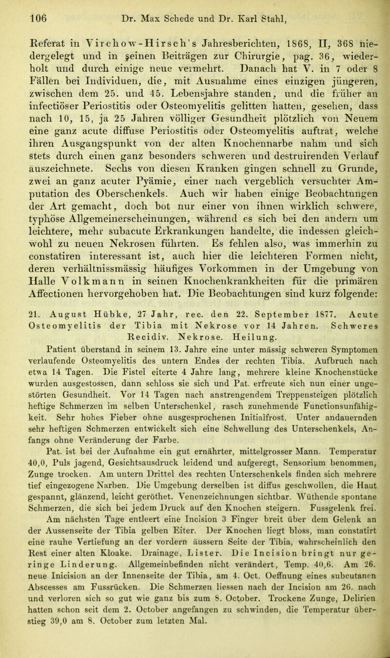 Referat in Virchow-Hirseh's Jahresberichten, 1868, II, 368 nie- dergelegt und in feinen Beiträgen zur Chirurgie, pag. 36, wieder- holt und durch einige neue vermehrt. Danach hat V. in 7 oder 8 Fällen bei Individuen, die, mit Ausnahme eines einzigen jüngeren, zwischen dem 25. und 45. Lebensjahre standen, und die früher an infectiöser Periostitis oder Osteomyelitis gelitten hatten, gesehen, dass nach 10, 15, ja 25 Jahren völliger Gesundheit plötzlich von Neuem eine ganz acute diffuse Periostitis oder Osteomyelitis auftrat, welche ihren Ausgangspunkt von der alten Knochennarbe nahm und sich stets durch einen ganz besonders schweren und destruirenden Verlauf auszeichnete. Sechs von diesen Kranken gingen schnell zu Grunde, zwei an ganz acuter Pyämie, einer nach vergeblich versuchter Am- putation des Oberschenkels. Auch wir haben einige Beobachtungen der Art gemacht, doch bot nur einer von ihnen wirklich schwere, typhöse Allgemeinerscheinungen, während es sich bei den andern um leichtere, mehr subacute Erkrankungen handelte, die indessen gleich- wohl zu neuen Nekrosen führten. Es fehlen also, was immerhin zu constatiren interessant ist, auch hier die leichteren Formen nicht, deren verhältnissmässig häufiges Vorkommen in der Umgebung von Halle Volkmann in seinen Knochenkrankheiten für die primären Affectionen hervorgehoben hat. Die Beobachtungen sind kurz folgende: 21. August Hübke, 27 Jahr, rec. den 22. September 1877. Acute Osteomyelitis der Tibia mit Nekrose vor 14 Jahren. Schweres Recidiv. Nekrose. Heilung. Patient überstand in seinem 13. Jahre eine unter mässig schweren Symptomen verlaufende Osteomyelitis des untern Endes der rechten Tibia. Aufbruch nach etwa 14 Tagen. Die Fistel eiterte 4 Jahre lang, mehrere kleine Knochenstücke wurden ausgestossen, dann schloss sie sich und Pat. erfreute sich nun einer unge- störten Gesundheit. Vor 14 Tagen nach anstrengendem Treppensteigen plötzlich heftige Schmerzen im selben Unterschenkel, rasch zunehmende Functionsunfähig- keit. Sehr hohes Fieber ohne ausgesprochenen Initialfrost. Unter andauernden sehr heftigen Schmerzen entwickelt sich eine Schwellung des Unterschenkels, An- fangs ohne Veränderung der Farbe. Pat. ist bei der Aufnahme ein gut ernährter, mittelgrosser Mann. Temperatur 40,0, Puls jagend, Gesichtsausdruck leidend und aufgeregt, Sensorium benommen, Zunge trocken. Am untern Drittel des rechten Unterschenkels finden sich mehrere tief eingezogene Narben. Die Umgebung derselben ist diffus geschwollen, die Haut gespannt, glänzend, leicht geröthet. Venenzeichnungen sichtbar. Wüthencle spontane Schmerzen, die sich bei jedem Druck auf den Knochen steigern. Fussgelenk frei. Am nächsten Tage entleert eine Incision 3 Finger breit über dem Gelenk an der Aussenseite der Tibia gelben Eiter. Der Knochen liegt bloss, man constatirt eine rauhe Vertiefung an der vordem äussern Seite der Tibia, wahrscheinlich den Rest einer alten Kloake. Drainage, Lister. Die Incision bringt nur ge- ringe Linderung. Allgemeinbefinden nicht verändert, Temp. 40,6. Am 26. neue Inicision an der Innenseite der Tibia, am 4. Oct. Oeffnung eines subcutanen Abscesses am Fussrücken. Die Schmerzen Hessen nach der Incision am 26. nach und verloren sich so gut wie ganz bis zum 8. October. Trockene Zunge, Delirien hatten schon seit dem 2. October angefangen zu schwinden, die Temperatur über- stieg 39,0 am 8. October zum letzten Mal.