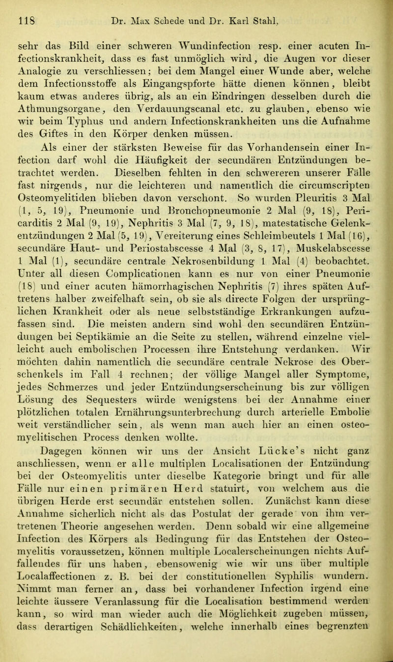 sehr das Bild einer schweren Wundinfection resp. einer acuten In- fectionskrankheitj dass es fast unmöglich, wird, die Augen vor dieser Analogie zu verschliessen; bei dem Mangel einer Wunde aber, welche dem InfectionsstofFe als Eingangspforte hätte dienen können, bleibt kaum etwas anderes übrig, als an ein Eindringen desselben durch die Athmungsorgane, den Verdauungscanal etc. zu glauben, ebenso wde wir beim Typhus und andern Infectionskrankheiten uns die Aufnahme des Giftes in den Körper denken müssen. Als einer der stärksten Beweise für das Vorhandensein einer In- fection darf wohl die Häufigkeit der secundären Entzündungen be- trachtet werden. Dieselben fehlten in den schwereren unserer Fälle fast nirgends, nur die leichteren und namentlich die circumscripten Osteomyelitiden blieben davon verschont. So wurden Pleuritis 3 Mal (1, 5, 19), Pneumonie und Bronchopneumonie 2 Mal (9, 18), Peri- carditis 2 Mal (9, 19), Nephritis 3 Mal (7, 9, 18), matestatische Gelenk- entzündungen 2 Mal (5, 19), Vereiterung eines Schleimbeutels 1 Mal (16), secundäre Haut- und Peiiostabscesse 4 Mal (3, 8, 17), Muskelabscesse 1 Mal (1), secundäre centrale Nekrosenbildung 1 Mal (4) beobachtet. Unter all diesen Complicationen kann es nur von einer Pneumonie (18) und einer acuten hämorrhagischen Nephritis (7) ihres späten Auf- tretens halber zweifelhaft sein, ob sie als directe Folgen der ursprüng- lichen Krankheit oder als neue selbstständige Erkrankungen aufzu- fassen sind. Die meisten andern sind wohl den secundären Entzün- dungen bei Septikämie an die Seite zu stellen, während einzelne viel- leicht auch embolischen Processen ihre Entstehung verdanken. Wir möchten dahin namentlich die secundäre centrale Nekrose des Ober- schenkels im Fall 4 rechnen; der völlige Mangel aller Symptome, jedes Schmerzes und jeder Entzündungserscheinung bis zur völligen Lösung des Sequesters würde wenigstens bei der Annahme einer plötzlichen totalen Ernährungsunterbrechung durch arterielle Embolie weit verständlicher sein, als wenn man auch hier an einen osteo- myelitischen Process denken wollte. Dagegen können wir uns der Ansicht Lücke's nicht ganz anschliessen, wenn er alle multiplen Localisationen der Entzündung bei der Osteomyelitis unter dieselbe Kategorie bringt und für alle Fälle nur einen primären Herd statuirt, von welchem aus die übrigen Herde erst secundär entstehen sollen. Zunächst kann diese Annahme sicherlich nicht als das Postulat der gerade von ihm ver- tretenen Theorie angesehen werden. Denn sobald wir eine allgemeine Infection des Körpers als Bedingung für das Entstehen der Osteo- myelitis voraussetzen, können multiple Localerscheinungen nichts Auf- fallendes für uns haben, ebensowenig wie wir uns über multiple LocalafFectionen z. B. bei der constitutionellen Syphilis wundern. Nimmt man ferner an, dass bei vorhandener Infection irgend eine leichte äussere Veranlassung für die Localisation bestimmend w^erden kann, so wird man Avieder auch die Möglichkeit zugeben müssen, dass derartigen Schädlichkeiten, welche innerhalb eines begrenzten