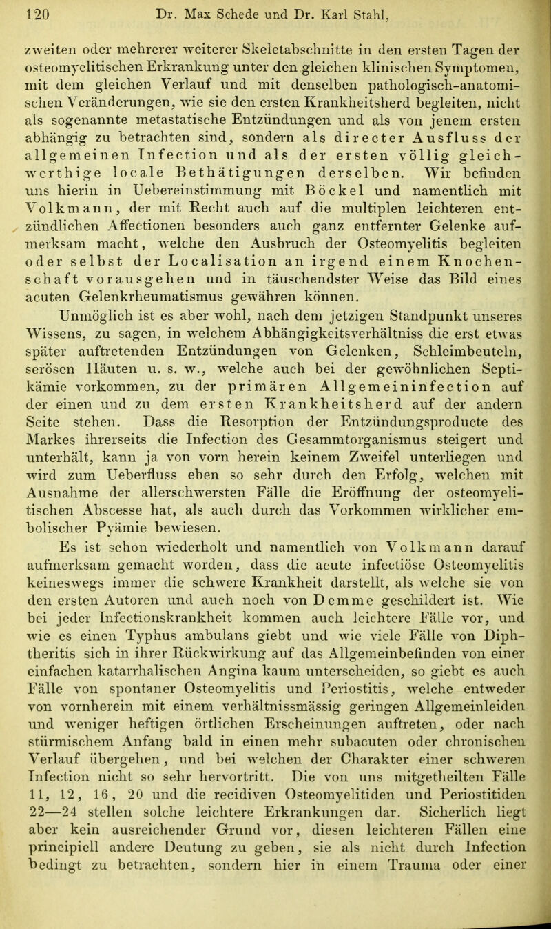 zweiten oder mehrerer weiterer Skeletabschnitte in den ersten Tagen der osteomyelitischen Erkrankung unter den gleichen klinischen Symptomen, mit dem gleichen Verlauf und mit denselben pathologisch-anatomi- schen Veränderungen, wie sie den ersten Krankheitsherd begleiten, nicht als sogenannte metastatische Entzündungen und als von jenem ersten abhängig zu betrachten sind, sondern als directer Ausfluss der allgemeinen Infection und als der ersten völlig gleich- werthige locale Bethätigungen derselben. Wir befinden uns hierin in Uebereinstimmung mit Bockel und namentlich mit Volkmann, der mit Recht auch auf die multiplen leichteren ent- zündlichen AfFectionen besonders auch ganz entfernter Gelenke auf- merksam macht, W'clche den Ausbruch der Osteomyelitis begleiten oder selbst der Localisation an irgend einem Knochen- schaft vorausgehen und in täuschendster Weise das Bild eines acuten Gelenkrheumatismus gewähren können. Unmöglich ist es aber wohl, nach dem jetzigen Standpunkt unseres Wissens, zu sagen, in welchem Abhängigkeitsverhältniss die erst etwas später auftretenden Entzündungen von Gelenken, Schleimbeuteln, serösen Häuten u. s. w^, welche auch bei der gewöhnlichen Septi- kämie vorkommen, zu der primären Allgemeininfection auf der einen und zu dem ersten Krankheitsherd auf der andern Seite stehen. Dass die Resorption der Entzündungsproducte des Markes ihrerseits die Infection des Gesammtorganismus steigert und unterhält, kann ja von vorn herein keinem Zweifel unterliegen und wird zum Ueberfluss eben so sehr durch den Erfolg, welchen mit Ausnahme der allerschwersten Fälle die Eröffnung der osteomyeli- tischen Abscesse hat, als auch durch das Vorkommen wirklicher em- bolischer Pyämie bewiesen. Es ist schon wiederholt und namentlich von Volk mann darauf aufmerksam gemacht worden, dass die acute infectiöse Osteomyelitis keineswegs immer die schwere Krankheit darstellt, als welche sie von den ersten Autoren und auch noch von Demme geschildert ist. Wie bei jeder Infectionskrankheit kommen auch leichtere Fälle vor, und wie es einen Typhus ambulans giebt und wie viele Fälle von Diph- theritis sich in ihrer Rückwirkung auf das Allgemeinbefinden von einer einfachen katarrhalischen Angina kaum unterscheiden, so giebt es auch Fälle von spontaner Osteomyelitis und Periostitis, welche entweder von vornherein mit einem verhältnissmässig geringen Allgemeinleiden und weniger heftigen örtlichen Erscheinungen auftreten, oder nach stürmischem Anfang bald in einen mehr subacuten oder chronischen Verlauf übergehen, und bei welchen der Charakter einer schweren Infection nicht so sehr hervortritt. Die von uns mitgetheilten Fälle 11, 12, 16, 20 und die recidiven Osteomyelitiden und Periostitiden 22—24 stellen solche leichtere Erkrankungen dar. Sicherlich liegt aber kein ausreichender Grund vor, diesen leichteren Fällen eine principiell andere Deutung zu geben, sie als nicht durch Infection bedingt zu betrachten, sondern hier in einem Trauma oder einer