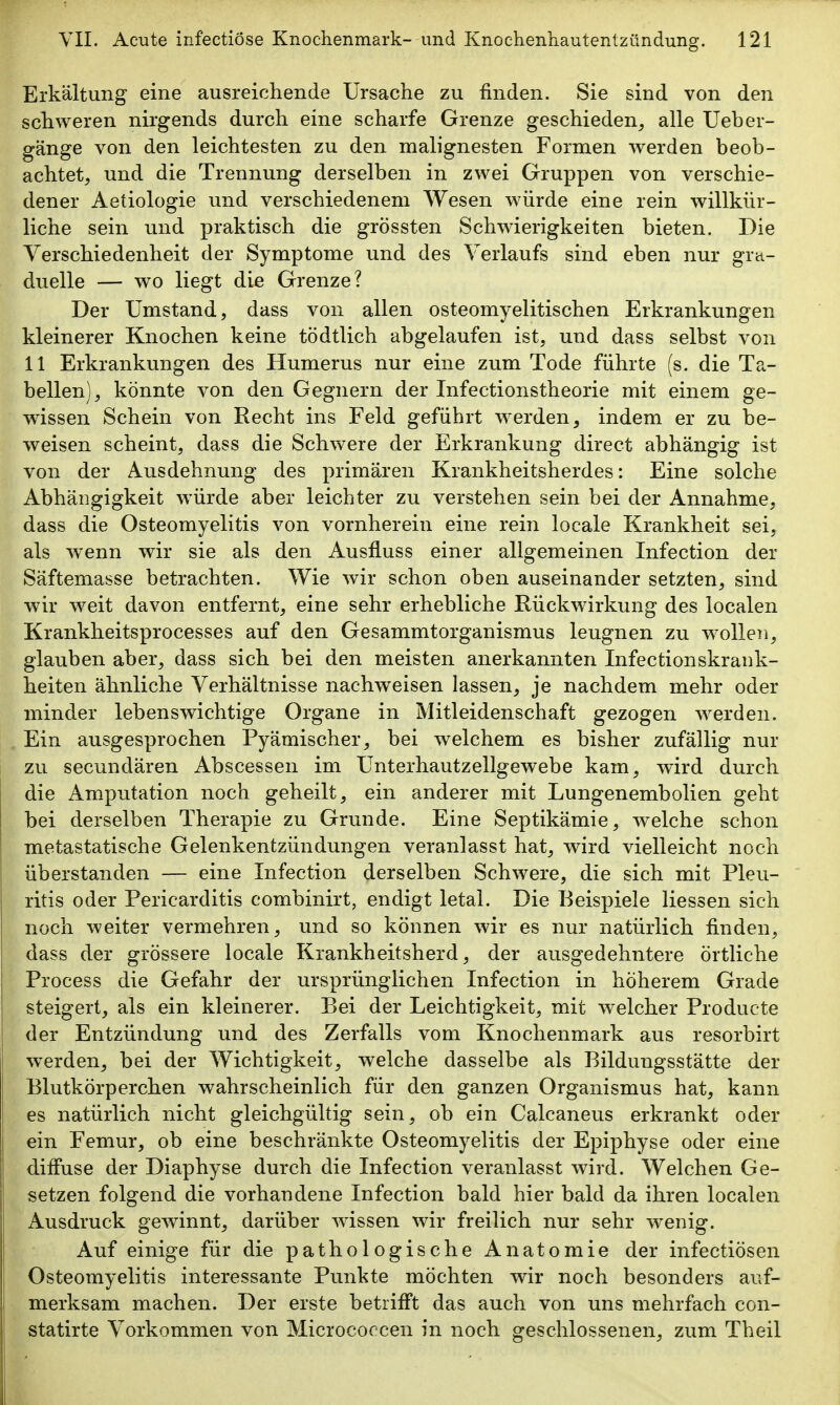 Erkältung eine ausreichende Ursache zu finden. Sie sind von den schweren nirgends durch eine scharfe Grenze geschieden, alle Ueber- gänge von den leichtesten zu den malignesten Formen werden beob- achtet, und die Trennung derselben in zwei Gruppen von verschie- dener Aetiologie und verschiedenem Wesen würde eine rein willkür- liche sein und praktisch die grössten Schwierigkeiten bieten. Die Verschiedenheit der Symptome und des Verlaufs sind eben nur gra- duelle — wo liegt die Grenze? Der Umstand, dass von allen osteomyelitischen Erkrankungen kleinerer Knochen keine tödtlich abgelaufen ist, und dass selbst von 11 Erkrankungen des Humerus nur eine zum Tode führte (s. die Ta- bellen), könnte von den Gegnern der Infectionstheorie mit einem ge- wissen Schein von Recht ins Feld geführt werden, indem er zu be- weisen scheint, dass die Schwere der Erkrankung direct abhängig ist von der Ausdehnung des primären Krankheitsherdes: Eine solche Abhängigkeit würde aber leichter zu verstehen sein bei der Annahme, dass die Osteomyelitis von vornherein eine rein locale Krankheit sei, als wenn wir sie als den Ausfluss einer allgemeinen Infection der Säftemasse betrachten. Wie wir schon oben auseinander setzten, sind wir weit davon entfernt, eine sehr erhebliche Rückwirkung des localen Krankheitsprocesses auf den Gesammtorganismus leugnen zu wollen, glauben aber, dass sich bei den meisten anerkannten Infectionskrank- heiten ähnliche Verhältnisse nachweisen lassen, je nachdem mehr oder minder lebenswichtige Organe in Mitleidenschaft gezogen werden. Ein ausgesprochen Pyämischer, bei welchem es bisher zufällig nur zu secundären Abscessen im Unterhautzellgewebe kam, wird durch die Amputation noch geheilt, ein anderer mit Lungenembolien geht bei derselben Therapie zu Grunde. Eine Septikämie, welche schon metastatische Gelenkentzündungen veranlasst hat, wird vielleicht noch überstanden — eine Infection derselben Schwere, die sich mit Pleu- ritis oder Pericarditis combinirt, endigt letal. Die Beispiele Hessen sich noch weiter vermehren, und so können wir es nur natürlich finden, dass der grössere locale Krankheitsherd, der ausgedehntere örtliche Process die Gefahr der ursprünglichen Infection in höherem Grade steigert, als ein kleinerer. Bei der Leichtigkeit, mit welcher Producte der Entzündung und des Zerfalls vom Knochenmark aus resorbirt werden, bei der Wichtigkeit, welche dasselbe als Bildungsstätte der Blutkörperchen wahrscheinlich für den ganzen Organismus hat, kann es natürlich nicht gleichgültig sein, ob ein Calcaneus erkrankt oder ein Femur, ob eine beschränkte Osteomyelitis der Epiphyse oder eine diffuse der Diaphyse durch die Infection veranlasst wird. Welchen Ge- setzen folgend die vorhandene Infection bald hier bald da ihren localen Ausdruck gewinnt, darüber wissen wir freilich nur sehr wenig. Auf einige für die pathologische Anatomie der infectiösen Osteomyelitis interessante Punkte möchten wir noch besonders auf- merksam machen. Der erste betrifft das auch von uns mehrfach con- statirte Vorkommen von Micrococcen in noch, geschlossenen, zum Theil