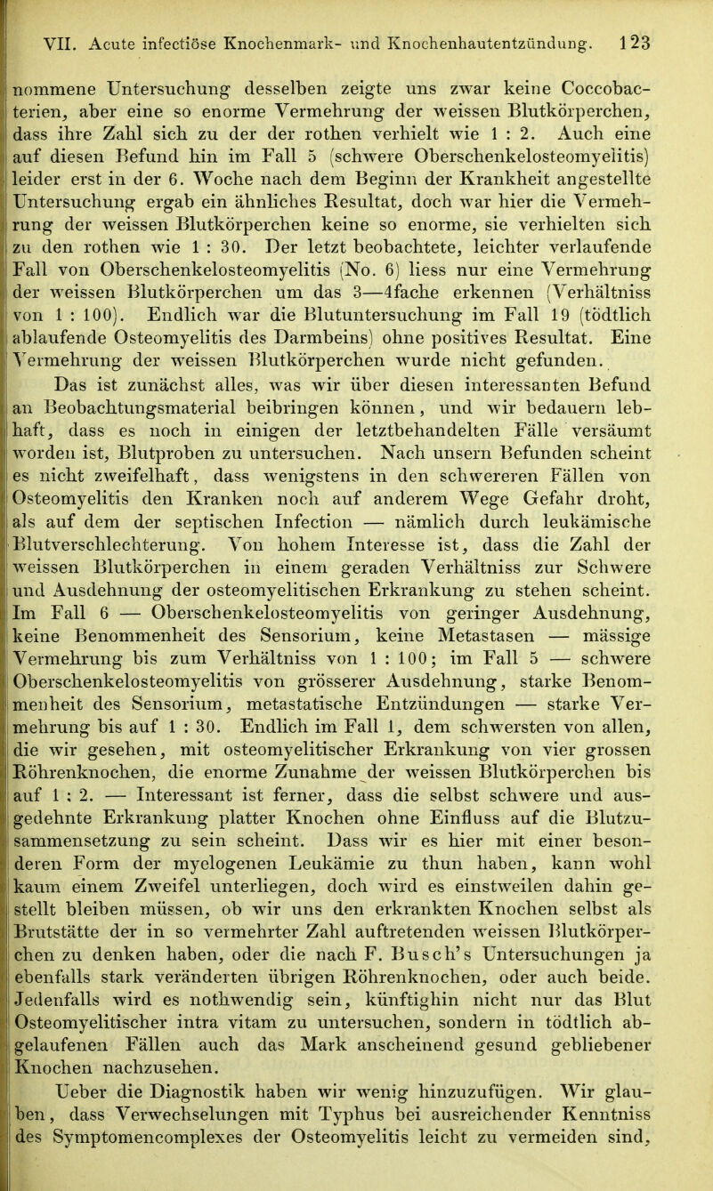 terien^ aber eine so enorme Vermehrung der weissen Blutkörperchen, i dass ihre Zahl sich zu der der rothen verhielt wie 1:2. Auch eine auf diesen Befund hin im Fall 5 (schwere Oberschenkelosteomyeiitis) leider erst in der 6. Woche nach dem Beginn der Krankheit angestellte Untersuchung ergab ein ähnliches Resultat, doch war hier die Vermeh- I rung der weissen Blutkörperchen keine so enorme, sie verhielten sich zu den rothen wie 1:30. Der letzt beobachtete, leichter verlaufende Fall von Oberschenkelosteomyeiitis (No. 6) Hess nur eine Vermehrung der weissen Blutkörperchen um das 3—4fache erkennen (Verhältniss von 1 : 100). Endlich war die Blutuntersuchung im Fall 19 (tödtlich ablaufende Osteomyelitis des Darmbeins) ohne positives Resultat. Eine Vermehrung der weissen Blutkörperchen wurde nicht gefunden. Das ist zunächst alles, was wir über diesen interessanten Befund an Beobachtungsmaterial beibringen können, und wir bedauern leb- haft, dass es noch in einigen der letztbehandelten Fälle versäumt worden ist, Blutproben zu untersuchen. Nach unsern Befunden scheint es nicht zweifelha,ft, dass wenigstens in den schwereren Fällen von Osteomyelitis den Kranken noch auf anderem Wege Gefahr droht, als auf dem der septischen Infection — nämlich durch leukämische Blutverschlechterung. Von hohem Interesse ist, dass die Zahl der weissen Blutkörperchen in einem geraden Verhältniss zur Schwere und x\usdehnung der osteomyelitischen Erkrankung zu stehen scheint. Im Fall 6 — Oberschenkelosteomyeiitis von geringer Ausdehnung, keine Benommenheit des Sensorium, keine Metastasen — mässige Vermehrung bis zum Verhältniss von 1 : 100; im Fall 5 — schwere Oberschenkelosteomyeiitis von grösserer Ausdehnung, starke Benom- menheit des Sensorium, metastatische Entzündungen — starke Ver- mehrung bis auf 1 : 30. Endlich im Fall 1, dem schwersten von allen, die wir gesehen, mit osteomyelitischer Erkrankung von vier grossen Röhrenknochen, die enorme Zunahme der weissen Blutkörperchen bis auf 1 ; 2. — Interessant ist ferner, dass die selbst schwere und aus- gedehnte Erkrankung platter Knochen ohne Einfluss auf die Blutzu- sammensetzung zu sein scheint. Dass wir es hier mit einer beson- deren Form der myelogenen Leukämie zu thun haben, kann wohl kaum einem Zweifel unterliegen, doch wird es einstweilen dahin ge- stellt bleiben müssen, ob wir uns den erkrankten Knochen selbst als Brutstätte der in so vermehrter Zahl auftretenden weissen Blutkörper- chen zu denken haben, oder die nach F. Busch's Untersuchungen ja ebenfalls stark veränderten übrigen Röhrenknochen, oder auch beide. Jedenfalls wird es nothwendig sein, künftighin nicht nur das Blut ' Osteomyelitischer intra vitam zu untersuchen, sondern in tödtlich ab- gelaufenen Fällen auch das Mark anscheinend gesund gebliebener Knochen nachzusehen. Ueber die Diagnostik haben wir wenig hinzuzufügen. Wir glau- ben, dass Verwechselungen mit Typhus bei ausreichender Kenntniss des Symptomencomplexes der Osteomyelitis leicht zu vermeiden sind, Ii