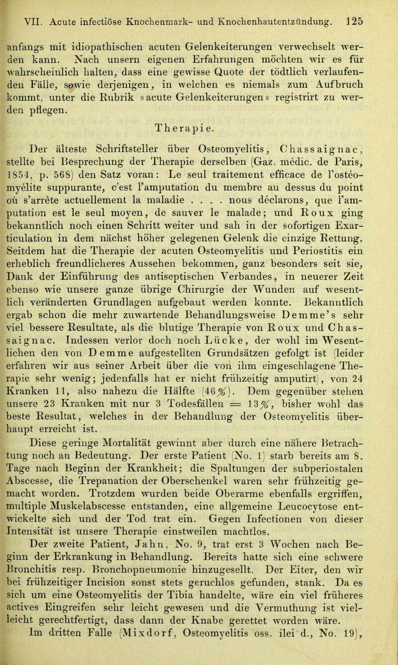 anfangs mit idiopathischen acuten Gelenkeiterungen verwechselt wer- den kann. Nach unsern eigenen Erfahrungen möchten wir es für wahrscheinlich halten, dass eine gewisse Quote der tödtlich verlaufen- den Fälle, sowie derjenigen, in weichen es niemals zum Aufbruch kommt, unter die Rubrik »acute Gelenkeiterungena registrirt zu wer- den pflegen. Th erapi e. Der älteste Schriftsteller über Osteomyelitis, Chassaignac, stellte bei Besprechung der Therapie derselben (Gaz. medic. de Paris, 1854, p. 568) den Satz voran: Le seul traitement efficace de l'osteo- myelite suppurante, c'est Tamputation du membre au dessus du point oü s'arrete actuellement la maladie .... nous declarons, que l'am- putation est le seul moyen, de sauver le malade; und Roux ging bekanntlich noch einen Schritt weiter und sah in der sofortigen Exar- ticulation in dem nächst höher gelegenen Gelenk die einzige Rettung. Seitdem hat die Therapie der acuten Osteomyelitis und Periostitis ein erheblich freundlicheres Aussehen bekommen, ganz besonders seit sie. Dank der Einführung des antiseptischen Verbandes, in neuerer Zeit ebenso wie unsere ganze übrige Chirurgie der Wunden auf wesent- lich veränderten Grundlagen aufgebaut werden konnte. Bekanntlich ergab schon die mehr zuwartende Behaudlungsweise Demme's sehr viel bessere Resultate, als die blutige Therapie von Roux und Chas- saignac. Indessen verlor doch noch Lücke, der wohl im Wesent- lichen den von Demme aufgestellten Grundsätzen gefolgt ist (leider erfahren wir aus seiner Arbeit über die von ihm eingeschlagene The- rapie sehr wenig; jedenfalls hat er nicht frühzeitig amputirt), von 24 Kranken 11, also nahezu die Hälfte (46X)- Dem gegenüber stehen unsere 23 Kranken mit nur 3 Todesfällen = 13^^, bisher wohl das beste Resultat, welches in der Behandlung der Osteomyelitis über- haupt erreicht ist. Diese geringe Mortalität gewinnt aber durch eine nähere Betrach- tung noch an Bedeutung. Der erste Patient (No. 1) starb bereits am 8. Tage nach Beginn der Krankheit; die Spaltungen der subperiostalen Abscesse, die Trepanation der Oberschenkel waren sehr frühzeitig ge- macht worden. Trotzdem wurden beide Oberarme ebenfalls ergriffen, multiple Muskelabscesse entstanden, eine allgemeine Leucocytose ent- wickelte sich und der Tod trat ein. Gegen Infectionen von dieser Intensität ist unsere Therapie einstweilen machtlos. Der zweite Patient, Jahn, No. 9, trat erst 3 Wochen nach Be- ginn der Erkrankung in Behandlung. Bereits hatte sich eine schwere Bronchitis resp. Bronchopneumonie hinzugesellt. Der Eiter, den wir bei frühzeitiger Incision sonst stets geruchlos gefunden, stank. Da es sich um eine Osteomyelitis der Tibia handelte, wäre ein viel früheres actives Eingreifen sehr leicht gewesen und die Vermuthung ist viel- leicht gerechtfertigt, dass dann der Knabe gerettet worden wäre.