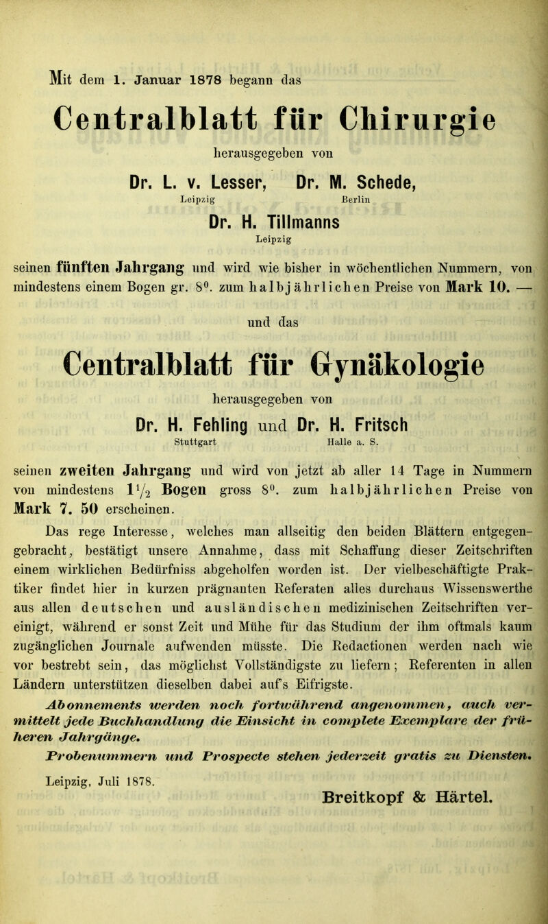 Mit dem 1. Januar 1878 begann das Centraiblatt für Chirurgie herausgegeben von Dr. L V. Lessen, Dr. M. Schede, Leipzig Berlin Dr. H. Tillmanns Leipzig seinen fünften Jahrgang und wird wie bisher in wöchentlichen Nummern, von mindestens einem Bogen gr. 8^. zum halbjährlichen Preise von Mark 10. — und das Centraiblatt für Grynäkologie herausgegeben von Dr. H. Fehling und Dr. H. Fritsch Stuttgart Halle a. S. seinen zweiten Jahrgang und wird von jetzt ab aller 14 Tage in Nummern von mindestens Bogen gross 8. zum halbjährlichen Preise von Mark 7. 50 erscheinen. Das rege Interesse, welches man allseitig den beiden Blättern entgegen- gebracht, bestätigt unsere Annahme, dass mit Schaffung dieser Zeitschriften einem wirklichen Bedürfniss abgeholfen worden ist. Der vielbeschäftigte Prak- tiker findet hier in kurzen prägnanten Referaten alles durchaus Wissenswerthe aus allen deutschen und ausländischen medizinischen Zeitschriften ver- einigt, während er sonst Zeit und Mühe für das Studium der ihm oftmals kaum zugänglichen Journale aufwenden müsste. Die Redactionen werden nach wie vor bestrebt sein, das möglichst Vollständigste zu liefern ; Referenten in allen Ländern unterstützen dieselben dabei aufs Eifrigste. Abonnements werden noch fortwährend angenommen, auch ver- mittelt jede JBuchhandlting die Einsicht in com/plete Exemplare der frü- heren Jahrgänge. Prohemimmern und Prospecte stehen jederzeit gratis zu Diensten, Leipzig, Juli 1878. Breitkopf & Härtel,