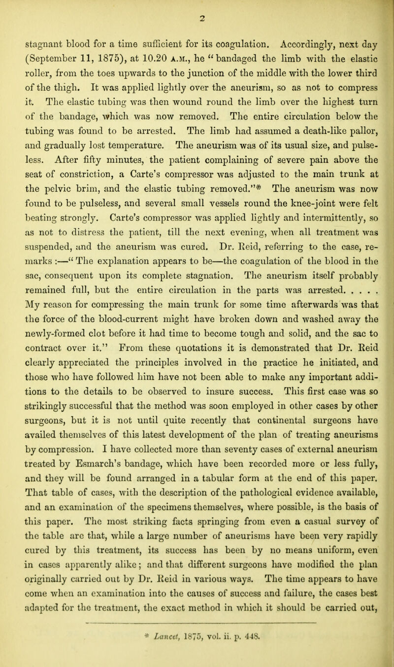 stagnant blood for a time sufficient for its coagulation. Accordingly, next day (September 11, 1875), at 10.20 a.m., he ''bandaged the limb with the elastic roller, from the toes upwards to the junction of the middle with the lower third of the thigh. It was applied lightly over the aneurism, so as not to compress it. The elastic tubing was then wound round the limb over the highest turn of the bandage, which was now removed. The entire circulation below the tubing was found to be arrested. The limb had assumed a death-like pallor, and gradually lost temperature. The aneurism was of its usual size, and pulse- less. After fifty minutes, the patient complaining of severe pain above the seat of constriction, a Carte's compressor was adjusted to the main trunk at the pelvic brim, and the elastic tubing removed.* The aneurism was now found to be pulseless, and several small vessels round the knee-joint were felt beating strongly. Carte's compressor was applied lightly and intermittently, so as not to distress the patient, till the next evening, when all treatment was suspended, and the aneurism was cured. Dr. Reid, referring to the case, re- marks :— The explanation ajDpears to be—the coagulation of the blood in the sac, consequent upon its complete stagnation. The aneurism itself probably remained full, but the entire circulation in the parts was arrested My reason for compressing the main trunk for some time afterwards was that the force of the blood-current might have broken down and washed away the newly-formed clot before it had time to become tough and solid, and the sac to contract over it. From these quotations it is demonstrated that Dr. Eeid clearly appreciated the principles involved in the practice he initiated, and those who have followed him have not been able to make any important addi- tions to the details to be observed to insure success. This first case was so strikingly successful that the method Avas soon employed in other cases by other surgeons, but it is not until quite recently that continental surgeons have availed themselves of this latest development of the plan of treating aneurisms by compression. I have collected more than seventy cases of external aneurism treated by Esmarch's bandage, which have been recorded more or less fully, and they will be found arranged in a tabular form at the end of this paper. That table of cases, with the description of the pathological evidence available, and an examination of the specimens themselves, where possible, is the basis of this paper. The most striking facts springing from even a casual survey of the table are that, while a large number of aneurisms have been very rapidly cured by this treatment, its success has been by no means uniform, even in cases apparently alike; and that different surgeons have modified the plan originally carried out by Dr. Keid in various ways. The time appears to have come when an examination into the causes of success and failure, the cases best adapted for the treatment, the exact method in which it should be carried out, * Lancet, 1875, vol. ii. p. 448.