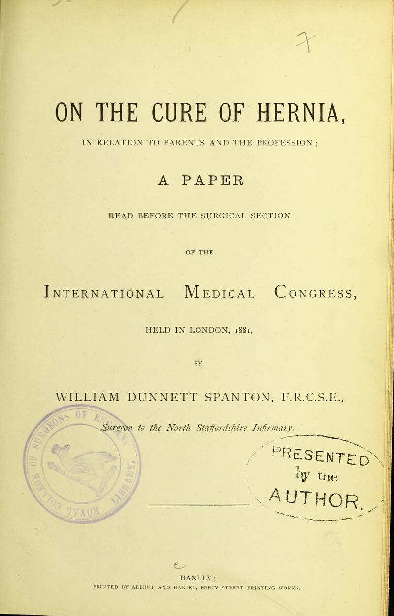 ON THE CURE OF HERNIA, IN RELATION TO PARENTS AND THE PROFESSION ; A PAPER READ BEFORE THE SURGICAL SECTION OF THE International Medical Congress, HELD IN LONDON, 1881, WILLIAM DUNNETT SPANTOiN, F.R.C.S.£., Surgeon to the North Staffordshire Infirmary. ^ / 'RESETTED ■.AUTHOR. HANLEY: PKIN'TED IIY AI.LRUT AND DANIEL, PERCY STRKET PRINTING WORKS.