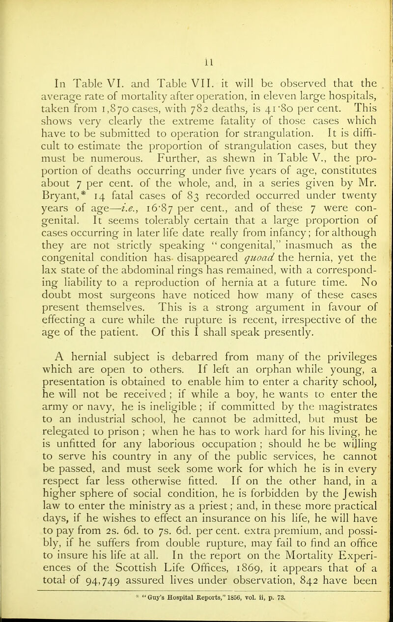 In Table VI. and Table VII. it will be observed that the average rate of mortality after operation, in eleven large hospitals, taken from 1,870 cases, with 782 deaths, is 41 80 per cent. This shows very clearly the extreme fatality of those cases which have to be submitted to operation for strangulation. It is diffi- cult to estimate the proportion of strangulation cases, but they must be numerous. Further, as shewn in Table V., the pro- portion of deaths occurring under five years of age, constitutes about 7 per cent, of the whole, and, in a series given by Mr. Bryant,* 14 fatal cases of 83 recorded occurred under twenty years of age—i.e., i687 per cent., and of these 7 were con- genital. It seems tolerably certain that a large proportion of cases occurring in later life date really from infancy; for although they are not strictly speaking  congenital, inasmuch as the congenital condition has disappeared quoad the hernia, yet the lax state of the abdominal rings has remained, with a correspond- ing liability to a reproduction of hernia at a future time. No doubt most surgeons have noticed how many of these cases present themselves. This is a strong argument in favour of effecting a cure while the rupture is recent, irrespective of the age of the patient. Of this I shall speak presently. A hernial subject is debarred from many of the privileges which are open to others. If left an orphan while young, a presentation is obtained to enable him to enter a charity school, he will not be received ; if while a boy, he wants to enter the army or navy, he is ineligible ; if committed by the magistrates to an industrial school, he cannot be admitted, but must be relegated to prison ; when he has to work hard for his living, he is unfitted for any laborious occupation ; should he be willing to serve his country in any of the public services, he cannot be passed, and must seek some work for which he is in every j respect far less otherwise fitted. If on the other hand, in a ! higher sphere of social condition, he is forbidden by the Jewish ' law to enter the ministry as a priest; and, in these more practical days, if he wishes to effect an insurance on his life, he will have to pay from 2s. 6d. to 7s. 6d. percent, extra premium, and possi- bly, if he suffers from double rupture, may fail to find an office ( to insure his life at all. In the report on the Mortality Experi- | ences of the Scottish Life Offices, 1869, it appears that of a j total of 94,749 assured lives under observation, 842 have been \ *  Guy's Hospital Kepoits, 1856, vol. ii, p. 73.