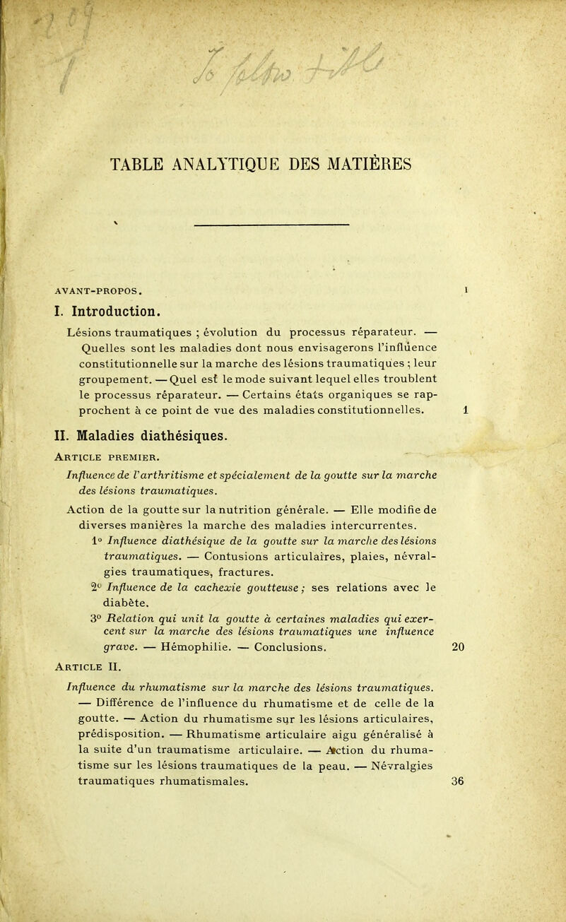 TABLE ANALYTIQUE DES MATIÈRES AVANT-PROPOS. I. Introduction. Lésions traumatiques ; évolution du processus réparateur. — Quelles sont les maladies dont nous envisagerons l'influence constitutionnelle sur la marche des lésions traumatiques ; leur groupement.—Quel es{ le mode suivant lequel elles troublent le processus réparateur. — Certains états organiques se rap- prochent à ce point de vue des maladies constitutionnelles. II. Maladies diathésiques. Article premier. Influence de Varthritisme et spécialement de la goutte sur la marche des lésions traumatiques. Action de la goutte sur la nutrition générale. — Elle modifie de diverses manières la marche des maladies intercurrentes. 1» Influence diathésique de la goutte sur la marche des lésions traumatiques. — Contusions articulaires, plaies, névral- gies traumatiques, fractures. 2*^ Influence de la cachexie goutteuse ; ses relations avec le diabète. 3° Relation qui unit la goutte à certaines maladies qui exer- cent sur la marche des lésions traumatiques une influence grave. — Hémophilie. — Conclusions. Article II. Influence du rhumatisme sur la marche des lésions traumatiques. — Différence de l'influence du rhumatisme et de celle de la goutte. — Action du rhumatisme sur les lésions articulaires, prédisposition. — Rhumatisme articulaire aigu généralisé à la suite d'un traumatisme articulaire. — Action du rhuma- tisme sur les lésions traumatiques de la peau. — Névralgies traumatiques rhumatismales.