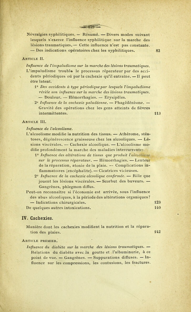 Névralgies syphilitiques. — Résumé.—Divers modes suivant lesquels s'exerce l'influence syphilitique sur la marche des lésions traumatiques. — Cette influence n'est pas constante. — Des indications opératoires chez les syphilitiques. 82 Article II. Influence de Vimpaludisme sur la marche des lésions traumatiques. L'impaludisme troubla le processus réparateur par des acci- dents périodiques ou par la cachexie qu'il entraîne. — Il peut être latent. 1 Des accidents à type périodique par lesquels Vimpaludisme révèle son influence sur la marche des lésions traumatiques. — Douleur. — Hémorrhagies. — Erysipèles. 2° Influence de la cachexie paludéenne. — Phagédénisme. — Gravité des opérations chez les gens atteints de fièvres intermittentes. 113 Article III. Influence de Valcoolisme. L'alcoolisme modifie la nutrition des tissus. — Athérome, stéa- toses, dégénérescence graisseuse chez les alcooliques. — Lé- sions viscérales. — Cachexie alcoolique. — L'alcoolisme mo- difie profondément la marche des maladies intercurrente-' 1° Influence des altérations de tissus que produit Valcootisf'H- sur le processus réparateur. — Hémorrhagies. — Lenteur de la réparation, atonie delà plaie. — Complications in- flammatoires (encéphalite). — Cicatrices vicieuses. 2° Influence de la cachexie alcoolique confirmée. — Rôle que jouent les lésions viscérales. — Scorbut des buveurs. — Gangrènes, phlegmon diffus. Peut-on reconnaître si l'économie est arrivée, sous l'influence des abus alcooliques, à la période des altérations organiques ? — Indications chirurgicales. De quelques autres intoxications. 123 140 IV. Cachexies. Manière dont les cachexies modifient la nutrition et la répara- tion des plaies. 142 Article premier. Influence du diabète sur la marche des lésions traumatiques. — Relations du diabète avec la goutte et l'albuminurie, à ce point de vue. — Gangrènes. — Suppurations diffuses. — In- fluence sur les compressions, les contusions, les fractures.