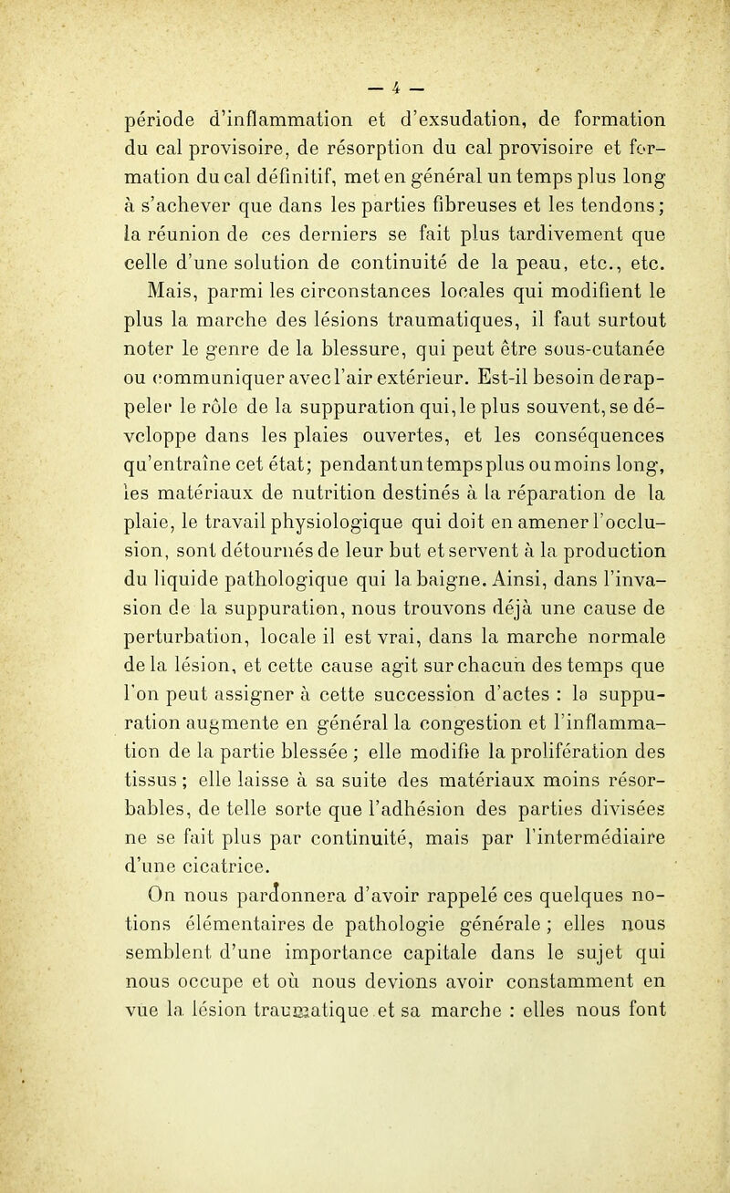 période d'inflammation et d'exsudation, de formation du cal provisoire, de résorption du cal provisoire et for- mation du cal définitif, met en général un temps plus long à s'achever que dans les parties fibreuses et les tendons; la réunion de ces derniers se fait plus tardivement que celle d'une solution de continuité de la peau, etc., etc. Mais, parmi les circonstances locales qui modifient le plus la marche des lésions traumatiques, il faut surtout noter le genre de la blessure, qui peut être sous-cutanée ou communiquer avecl'air extérieur. Est-il besoin derap- pelei' le rôle de la suppuration qui,le plus souvent, se dé- veloppe dans les plaies ouvertes, et les conséquences qu'entraîne cet état; pendantuntempsphis oumoins long, les matériaux de nutrition destinés à la réparation de la plaie, le travail physiologique qui doit en amener l'occlu- sion, sont détournés de leur but et servent à la production du liquide pathologique qui la baigne. Ainsi, dans l'inva- sion de la suppuration, nous trouvons déjà une cause de perturbation, locale il est vrai, dans la marche normale delà lésion, et cette cause agit sur chacun des temps que l'on peut assigner à cette succession d'actes : la suppu- ration augmente en général la congestion et l'inflamma- tion de la partie blessée ; elle modifie la prolifération des tissus ; elle laisse à sa suite des matériaux moins résor- bables, de telle sorte que l'adhésion des parties divisées ne se fait plus par continuité, mais par l'intermédiaire d'une cicatrice. On nous parcîonnera d'avoir rappelé ces quelques no- tions élémentaires de pathologie générale ; elles nous semblent d'une importance capitale dans le sujet qui nous occupe et où nous devions avoir constamment en vue la lésion trauejatique et sa marche : elles nous font