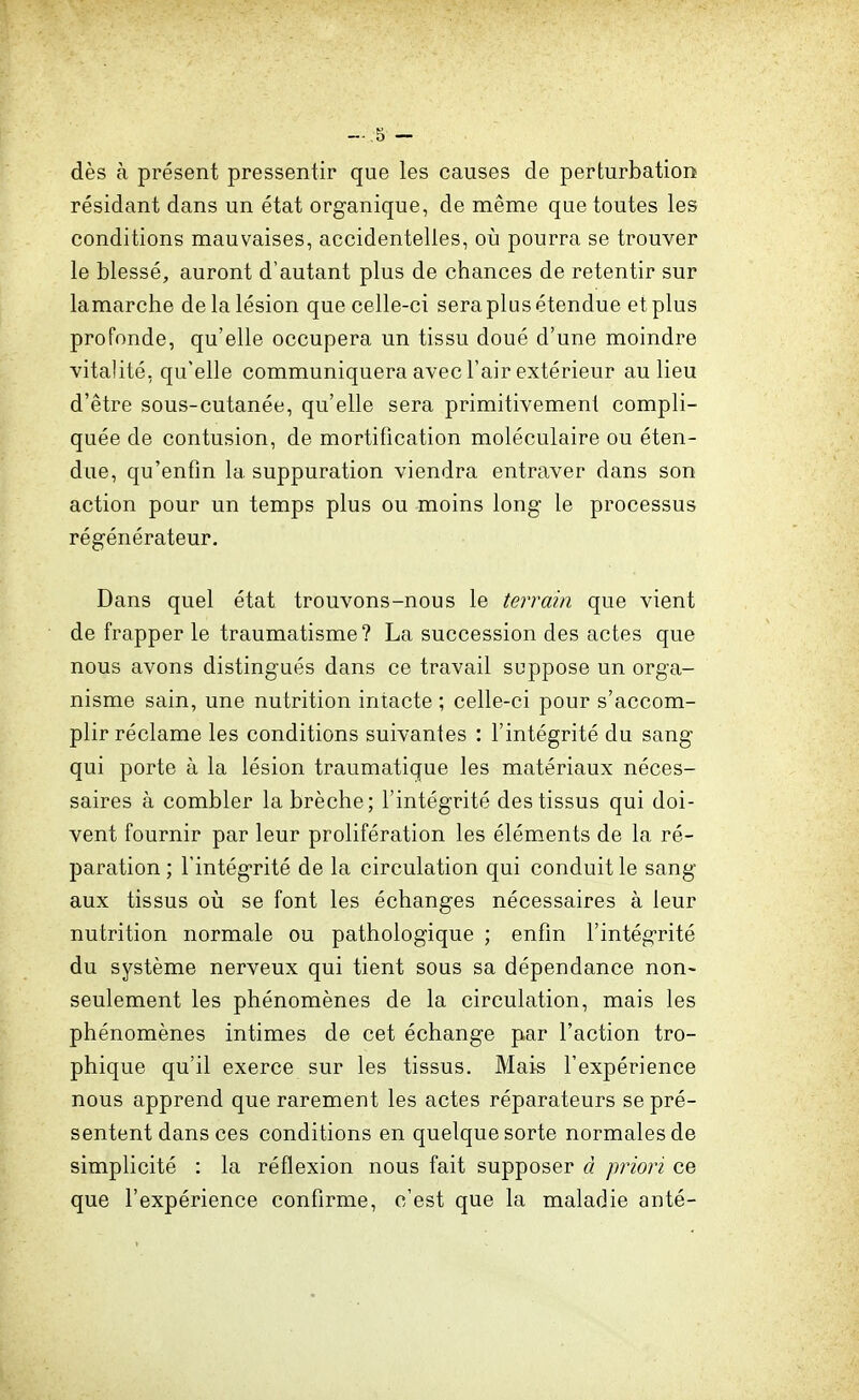 dès à présent pressentir que les causes de perturbation résidant dans un état organique, de même que toutes les conditions mauvaises, accidentelles, oii pourra se trouver le blessé, auront d'autant plus de chances de retentir sur lamarche de la lésion que celle-ci sera plus étendue et plus profonde, qu'elle occupera un tissu doué d'une moindre vitalité, qu'elle communiquera avec l'air extérieur au lieu d'être sous-cutanée, qu'elle sera primitivement compli- quée de contusion, de mortification moléculaire ou éten- due, qu'enfin la suppuration viendra entraver dans son action pour un temps plus ou moins long le processus régénérateur. Dans quel état trouvons-nous le terrain que vient de frapper le traumatisme? La succession des actes que nous avons distingués dans ce travail suppose un orga- nisme sain, une nutrition intacte ; celle-ci pour s'accom- plir réclame les conditions suivantes : l'intégrité du sang qui porte à la lésion traumatique les matériaux néces- saires à combler la brèche; l'intégrité des tissus qui doi- vent fournir par leur prolifération les éléments de la ré- paration ; l'intégrité de la circulation qui conduit le sang aux tissus oii se font les échanges nécessaires à leur nutrition normale ou pathologique ; enfin l'intégrité du système nerveux qui tient sous sa dépendance non- seulement les phénomènes de la circulation, mais les phénomènes intimes de cet échange par l'action tro- phique qu'il exerce sur les tissus. Mais l'expérience nous apprend que rarement les actes réparateurs se pré- sentent dans ces conditions en quelque sorte normales de simplicité : la réflexion nous fait supposer à priori ce que l'expérience confirme, c'est que la maladie anté-