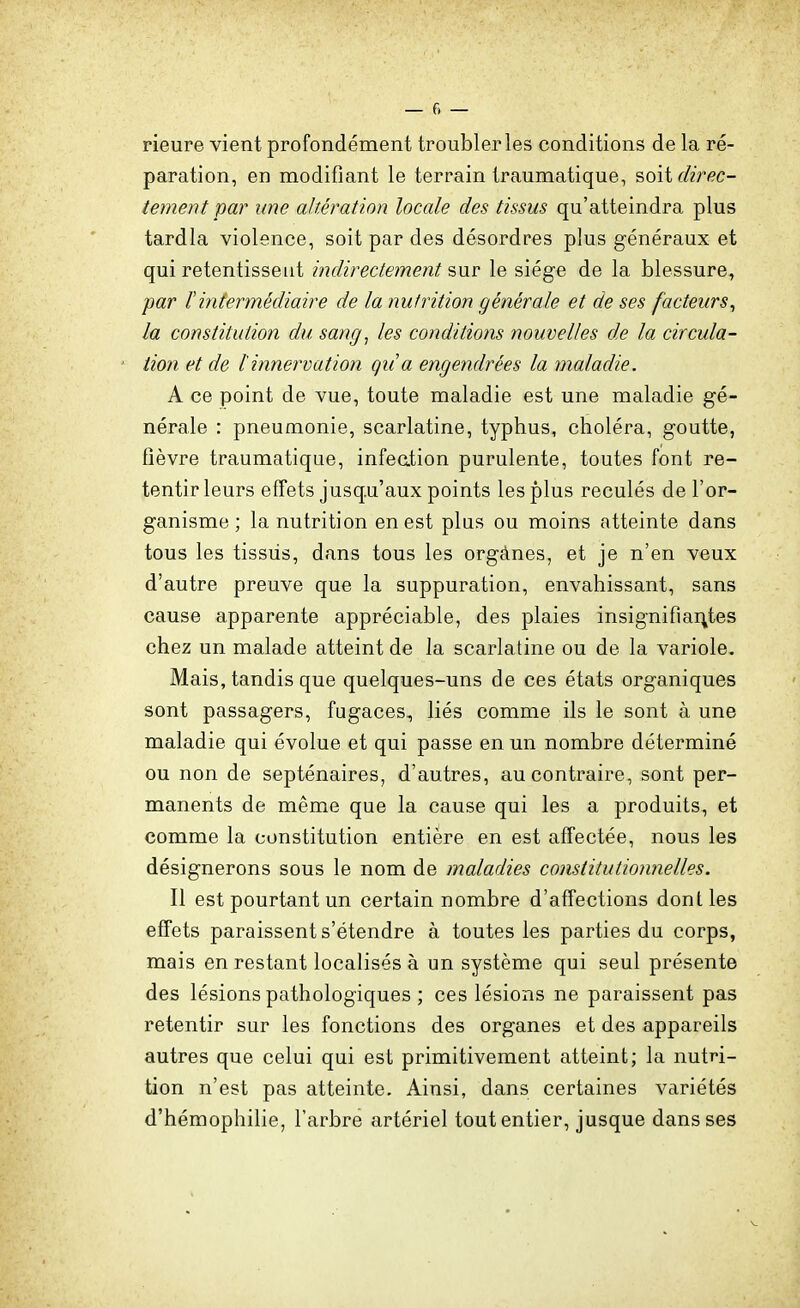 rieure vient profondément troubler les conditions de la ré- paration, en modifiant le terrain traumatique, soit c/?r^c- tement par une altération locale des tissus qu'atteindra plus tardla violence, soit par des désordres plus généraux et qui retentissent indirectement sur le siège de la blessure, par F intermédiaire de la nutrition générale et de ses facteurs^ la constitution du sang^ les conditions nouvelles de la circula- tion et de tinnervation qua engendrées la maladie. A ce point de vue, toute maladie est une maladie gé- nérale : pneumonie, scarlatine, typhus, choléra, goutte, fièvre traumatique, infeation purulente, toutes font re- tentir leurs effets jusq.u'aux points les plus reculés de l'or- ganisme ; la nutrition en est plus ou moins atteinte dans tous les tissus, dans tous les orgànes, et je n'en veux d'autre preuve que la suppuration, envahissant, sans cause apparente appréciable, des plaies insignifiantes chez un malade atteint de la scarlatine ou de la variole. Mais, tandis que quelques-uns de ces états organiques sont passagers, fugaces, liés comme ils le sont à une maladie qui évolue et qui passe en un nombre déterminé ou non de septénaires, d'autres, au contraire, sont per- manents de même que la cause qui les a produits, et comme la constitution entière en est affectée, nous les désignerons sous le nom de maladies constitutionnelles. Il est pourtant un certain nombre d'affections dont les effets paraissent s'étendre à toutes les parties du corps, mais en restant localisés à un système qui seul présente des lésions pathologiques ; ces lésions ne paraissent pas retentir sur les fonctions des organes et des appareils autres que celui qui est primitivement atteint; la nutri- tion n'est pas atteinte. Ainsi, dans certaines variétés d'hémophilie, l'arbre artériel tout entier, jusque dans ses