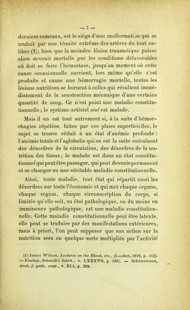 derniers rameaux, est le siège d'une malformation qui se traduit par une ténuité extrême des artères de tout ca- libre (1); bien que la moindre lésion traumatique puisse alors devenir mortelle par les conditions défavorables où doit se faire l'hémostase, jusqu'au moment oii cette cause occasionnelle survient, lors même qu'elle s'est produite et cause une hémorragie mortelle, toutes les lésions nutritives se bornent à celles qui résultent immé- diatement de la soustraction mécanique d'une certaine quantité de sang. Ce n'est point une maladie constitu- tionnelle ; le système artériel seul est malade. Mais il en est tout autrement si, à la suite d'hémor- rhagies répétées, faites par ces plaies superficielles, le sujet se trouve réduit à un état d'anémie profonde : l'anémie totale et F agi obulie qui en est la suite entraînent des désordres de la circulation, des désordres de la nu- trition des tissus ; le malade est dans un état constitu- tionnel qui peut être passager, qui peut deveniripermanent et se changer en une véritable maladie constitutionnelle. Ainsi, toute maladie, tout état qui répartit ainsi les désordres sur toute l'économie et qui met chaque organe, chaque région, chaque circonscription du corps, si limitée qu'elle soit, en état pathologique, ou du moins en imminence pathologique, est une maladie constitution- nelle. Cette maladie constitutionnelle peut être latente, elle peut se traduire par des manifestations extérieures, mais à priori, l'on peut supposer que son action sur la nutrition sera en quelque sorte multipliée par l'activité (1) James Wilson, Lectures on the Blood, etc., (Loûdon, 1819, p. 412). — Fischer, Schmidfs Jahrb., v. LXXXVII, p. 136). — Schûnemann, Arch, f. path. anat., t. XLI, p. 289.