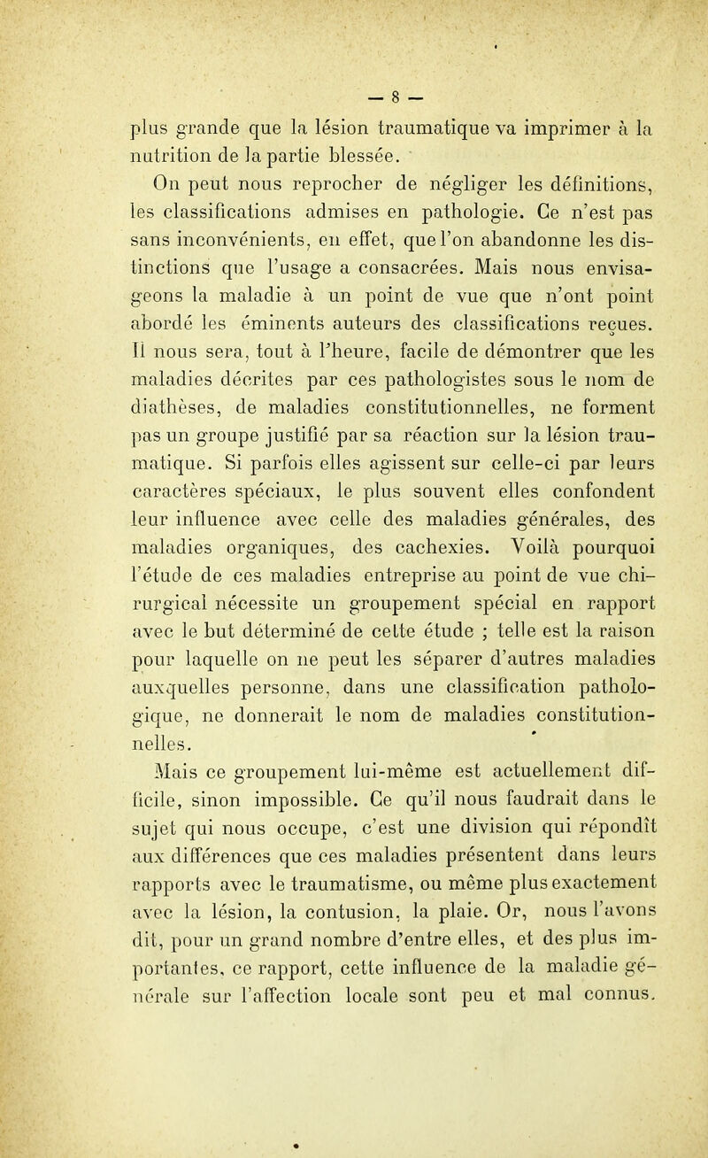 plus grande que la lésion traumatique va imprimer à la nutrition de la partie blessée. ' On peut nous reprocher de négliger les définitions, les classifications admises en pathologie. Ce n'est pas sans inconvénients, en effet, que l'on abandonne les dis- tinctions que l'usage a consacrées. Mais nous envisa- geons la maladie à un point de vue que n'ont point abordé les éminents auteurs des classifications reçues. Il nous sera, tout à Theure, facile de démontrer que les maladies décrites par ces pathologistes sous le nom de diathèses, de maladies constitutionnelles, ne forment pas un groupe justifié par sa réaction sur la lésion trau- matique. Si parfois elles agissent sur celle-ci par leurs caractères spéciaux, le plus souvent elles confondent leur influence avec celle des maladies générales, des maladies organiques, des cachexies. Voilà pourquoi l'étude de ces maladies entreprise au point de vue chi- rurgical nécessite un groupement spécial en rapport avec le but déterminé de cette étude ; telle est la raison pour laquelle on ne peut les séparer d'autres maladies auxquelles personne, dans une classification patholo- gique, ne donnerait le nom de maladies constitution- nelles. Mais ce groupement lui-même est actuellement dif- ficile, sinon impossible. Ce qu'il nous faudrait dans le sujet qui nous occupe, c'est une division qui répondît aux différences que ces maladies présentent dans leurs rapports avec le traumatisme, ou même plus exactement avec la lésion, la contusion, la plaie. Or, nous l'avons dit, pour un grand nombre d'entre elles, et des plus im- portantes, ce rapport, cette influence de la maladie gé- nérale sur l'affection locale sont peu et mal connus.