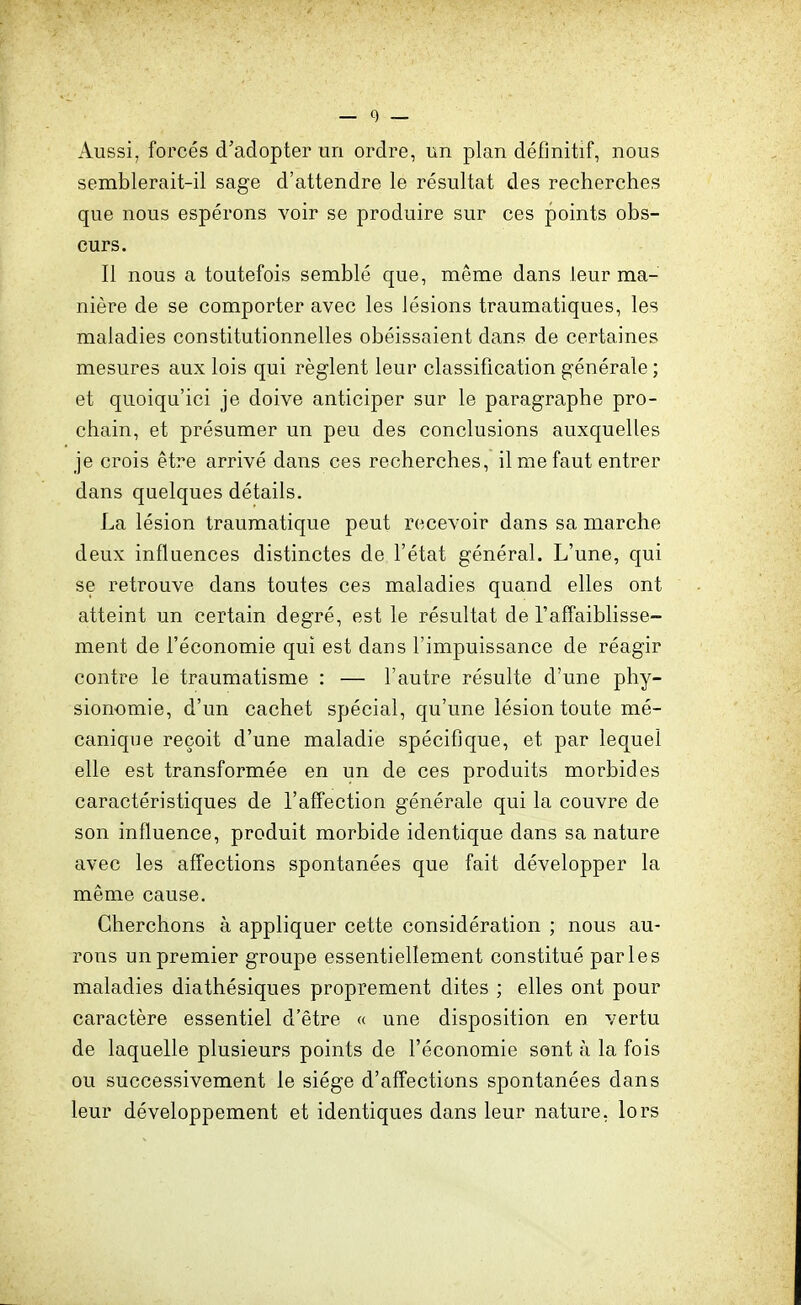 Aussi, forcés d'adopter un ordre, un plan définitif, nous semblerait-il sage d'attendre le résultat des recherches que nous espérons voir se produire sur ces points obs- curs. Il nous a toutefois semblé que, même dans leur ma- nière de se comporter avec les lésions traumatiques, les maladies constitutionnelles obéissaient dans de certaines mesures aux lois qui règlent leur classification générale ; et quoiqu'ici je doive anticiper sur le paragraphe pro- chain, et présumer un peu des conclusions auxquelles je crois être arrivé dans ces recherches, il me faut entrer dans quelques détails. La lésion traumatique peut recevoir dans sa marche deux influences distinctes de l'état général. L'une, qui se retrouve dans toutes ces maladies quand elles ont atteint un certain degré, est le résultat de l'affaiblisse- ment de l'économie qui est dans l'impuissance de réagir contre le traumatisme : — l'autre résulte d'une phy- sionomie, d'un cachet spécial, qu'une lésion toute mé- canique reçoit d'une maladie spécifique, et par lequel elle est transformée en un de ces produits morbides caractéristiques de l'affection générale qui la couvre de son influence, produit morbide identique dans sa nature avec les affections spontanées que fait développer la même cause. Cherchons à appliquer cette considération ; nous au- rons un premier groupe essentiellement constitué parles maladies diathésiques proprement dites ; elles ont pour caractère essentiel d'être « une disposition en vertu de laquelle plusieurs points de l'économie sont à la fois ou successivement le siège d'affections spontanées dans leur développement et identiques dans leur nature, lors