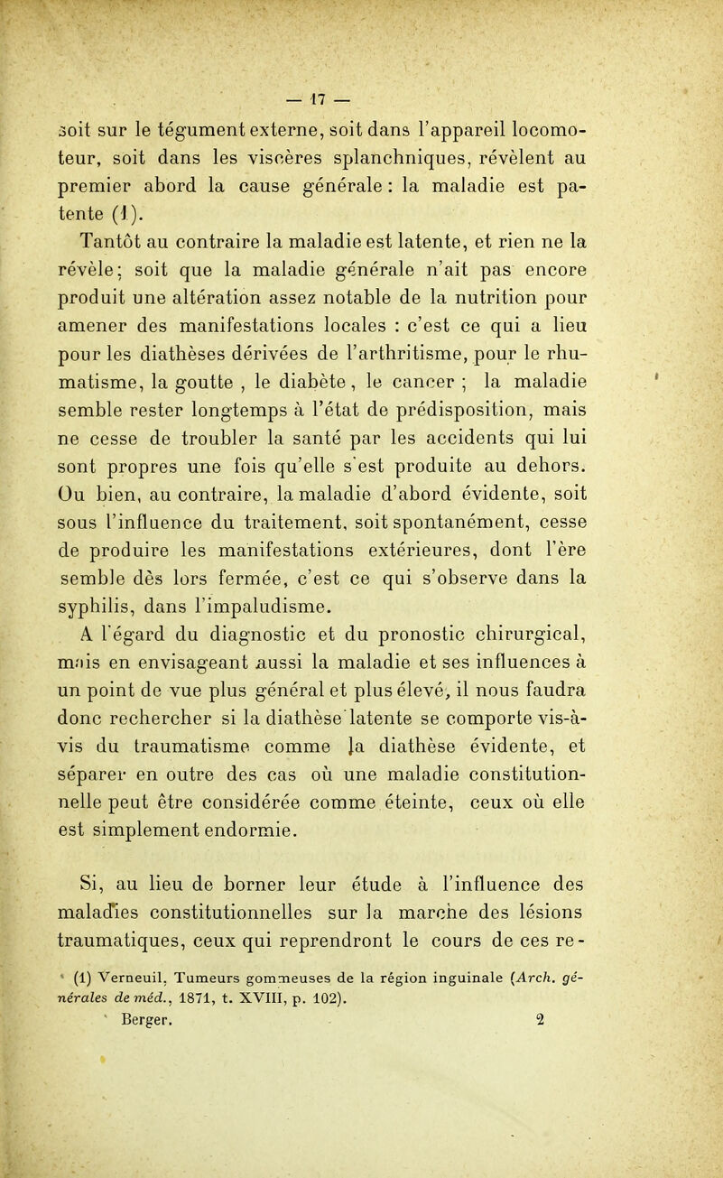 3oit sur le tégument externe, soit dans l'appareil locomo- teur, soit dans les viscères splanchniques, révèlent au premier abord la cause générale : la maladie est pa- tente (i). Tantôt au contraire la maladie est latente, et rien ne la révèle; soit que la maladie générale n'ait pas encore produit une altération assez notable de la nutrition pour amener des manifestations locales : c'est ce qui a lieu pour les diathèses dérivées de l'arthritisme, pour le rhu- matisme, la goutte , le diabète, le cancer ; la maladie semble rester longtemps à l'état de prédisposition, mais ne cesse de troubler la santé par les accidents qui lui sont propres une fois qu'elle s'est produite au dehors. Ou bien, au contraire, la maladie d'abord évidente, soit sous l'influence du traitement, soit spontanément, cesse de produire les manifestations extérieures, dont l'ère semble dès lors fermée, c'est ce qui s'observe dans la syphilis, dans l'impaludisme. A l'égard du diagnostic et du pronostic chirurgical, mois en envisageant aussi la maladie et ses influences à un point de vue plus général et plus élevé, il nous faudra donc rechercher si la diathèse latente se comporte vis-à- vis du traumatisme comme la diathèse évidente, et séparer en outre des cas où une maladie constitution- nelle peut être considérée comme éteinte, ceux où elle est simplement endormie. Si, au lieu de borner leur étude à l'influence des malad'ies constitutionnelles sur la marche des lésions traumatiques, ceux qui reprendront le cours de ces re- ■ (1) Verneuil, Tumeurs gomoieuses de la région inguinale {Arch. gé- nérales deméd., 1871, t. XVIII, p. 102). ■ Berger. 2