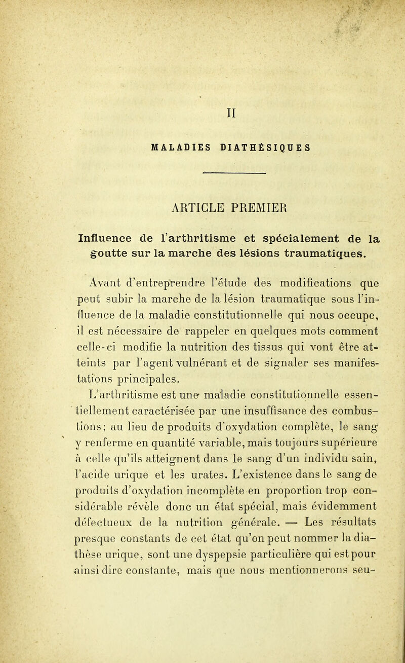 II MALADIES DIATHÉSIQUES ARTICLE PREMIER Influence de l'arthritisme et spécialement de la goutte sur la marche des lésions traumatiques. Avant d'entreprendre l'étude des modifications que peut subir la marche de la lésion traumatique sous l'in- fluence de la maladie constitutionnelle qui nous occupe, il est nécessaire de rappeler en quelques mots comment celle-ci modifie la nutrition des tissus qui vont être at- teints par l'agent vulnérant et de signaler ses manifes- tations principales. L'arthritisme est une- maladie constitutionnelle essen- tiellement caractérisée par une insuffisance des combus- tions; au lieu de produits d'oxydation complète, le sang y renferme en quantité variable, mais toujours supérieure à celle qu'ils atteignent dans le sang d'un individu sain, l'acide urique et les urates. L'existence dans le sang de produits d'oxydation incomplète en proportion trop con- sidérable révèle donc un état spécial, mais évidemment défectueux de la nutrition générale. — Les résultats presque constants de cet état qu'on peut nommer la dia- thèse urique, sont une dyspepsie particulière qui est pour ainsi dire constante, mais que nous mentionnerons seu-