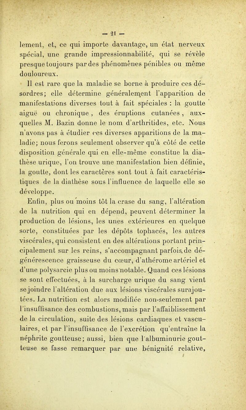 lement, et, ce qui importe davantage, un état nerveux spécial, une grande impressionnabilité, qui se révèle presque toujours par des phénomèn-es pénibles ou même douloureux. 11 est rare que la maladie se borne à produire ces dé- sordres; elle détermine généralement l'apparition de manifestations diverses tout à fait spéciales : la goutte aiguë ou chronique , des éruptions cutanées , aux- quelles M. Bazin donne le nom d'arthritides, etc. Nous n'avons pas à étudier ces diverses apparitions de la ma- ladie; nous ferons seulement observer qu'à coté de cette disposition générale qui en elle-même constitue la dia- thèse urique, l'on trouve une manifestation bien définie, la goutte, dont les caractères sont tout à fait caractéris- tiques de la diathèse sous l'influence de laquelle elle se développe. Enfin, plus ou moins tôt la crase du sang, l'altération de la nutrition qui en dépend, peuvent déterminer la production de lésions, les unes extérieures en quelque sorte, constituées par les dépôts tophacés, les autres viscérales, qui consistent en des altérations portant prin- cipalement sur les reins, s'accompagnant parfois.de dé- générescence graisseuse du cœur, d'athérome artériel et d'une polysarcie plus ou moins notable. Quand ces lésions se sont eflectuées, à la surcharge urique du sang vient se joindre l'altération due aux lésions viscérales surajou- tées. La nutrition est alors modifiée non-seuiement par l'insuffisance des combustions, mais par l'affaiblissement de la circulation, suite des lésions cardiaques et vascu- laires, et par l'insuffisance de l'excrétion qu'entraîne la néphrite goutteuse; aussi, bien que l'albuminurie gout- teuse se fasse remarquer par une bénignité relative.