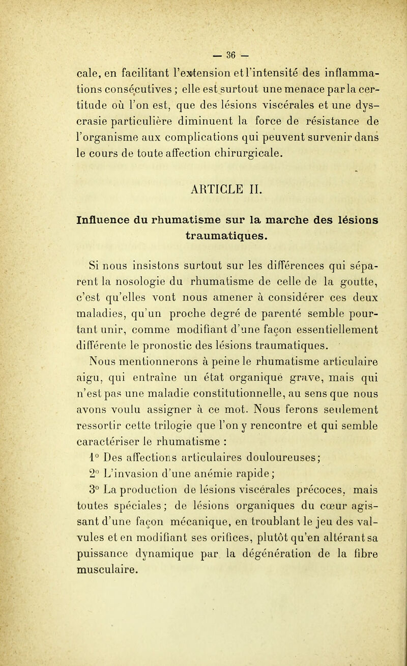 cale, en facilitant l'extension et l'intensité des inflamma- tions consécutives ; elle est surtout une menace par la cer- titude où l'on est, que des lésions viscérales et une dys- crasie particulière diminuent la force de résistance de l'organisme aux complications qui peuvent survenir dans le cours de toute affection chirurgicale. ARTICLE II. Influence du rhumatisme sur la marche des lésions traumatiques. Si nous insistons surtout sur les différences qui sépa- rent la nosologie du rhumatisme de celle de la goutte, c'est qu'elles vont nous amener à considérer ces deux maladies, qu'un proche degré de parenté semble pour- tant unir, comme modifiant d'une façon essentiellement différente le pronostic des lésions traumatiques. Nous mentionnerons à peine le rhumatisme articulaire aigu, qui entraîne un état organique grave, mais qui n'est pas une maladie constitutionnelle, au sens que nous avons voulu assigner à ce mot. Nous ferons seulement ressortir cette trilogie que l'on y rencontre et qui semble caractériser le rhumatisme : 1° Des affections articulaires douloureuses; 2 L'invasion d'une anémie rapide ; 3° La production de lésions viscérales précoces, mais toutes spéciales ; de lésions organiques du cœur agis- sant d'une façon mécanique, en troublant le jeu des val- vules et en modifiant ses orifices, plutôt qu'en altérantsa puissance dynamique par, la dégénération de la fibre musculaire.