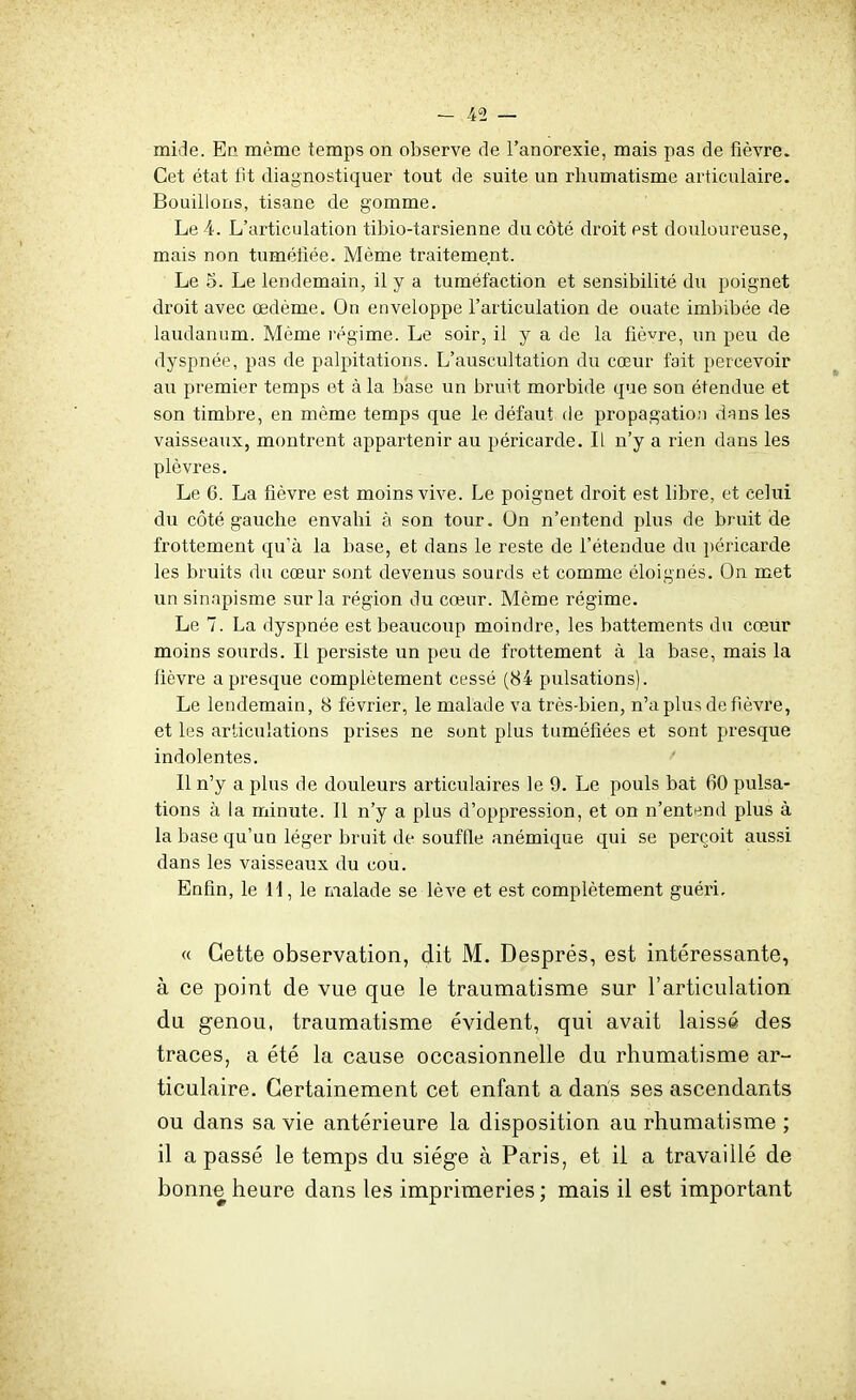 mide. En même temps on observe de l'anorexie, mais pas de fièvre. Cet état tit diagnostiquer tout de suite un rhumatisme articulaire. Bouillons, tisane de gomme. Le 4. L'articulation tibio-tarsienne du côté droit est douloureuse, mais non tumétiée. Même traitement. Le 5. Le lendemain, il y a tuméfaction et sensibilité du poignet droit avec œdème. On enveloppe l'articulation de ouate imbibée de laudanum. Même régime. Le soir, il y a de la fièvre, un peu de dyspnée, pas de palpitations. L'auscultation du cœur fait percevoir au premier temps et à la base un bruit morbide que son étendue et son timbre, en même temps que le défaut de propagation dîins les vaisseaux, montrent appartenir au péricarde. li n'y a rien dans les plèvres. Le 6. La fièvre est moins vive. Le poignet droit est libre, et celui du côté gauche envahi à son tour. On n'entend plus de bruit de frottement qu'à la base, et dans le reste de l'étendue du péricarde les bruits du cœur sont devenus sourds et comme éloignés. On met un sinapisme sur la région du cœur. Même régime. Le 7. La dyspnée est beaucoup moindre, les battements du cœur moins sourds. Il persiste un peu de frottement à la base, mais la fièvre a presque complètement cessé (84 pulsations). Le lendemain, 8 février, le malade va très-bien, n'a plus de fièvre, et les articulations prises ne sont plus tuméfiées et sont presque indolentes. Il n'y a plus de douleurs articulaires le 9. Le pouls bat 60 pulsa- tions à la minute. 11 n'y a plus d'oppression, et on n'entend plus à la base qu'un léger bruit de souffle anémique qui se perçoit aussi dans les vaisseaux du cou. Enfin, le H, le malade se lève et est complètement guéri. « Cette observation, dit M. Després, est intéressante, à ce point de vue que le traumatisme sur l'articulation du genou, traumatisme évident, qui avait laissé des traces, a été la cause occasionnelle du rhumatisme ar- ticulaire. Certainement cet enfant a dans ses ascendants ou dans sa vie antérieure la disposition au rhumatisme ; il a passé le temps du siège à Paris, et il a travaillé de bonne heure dans les imprimeries ; mais il est important