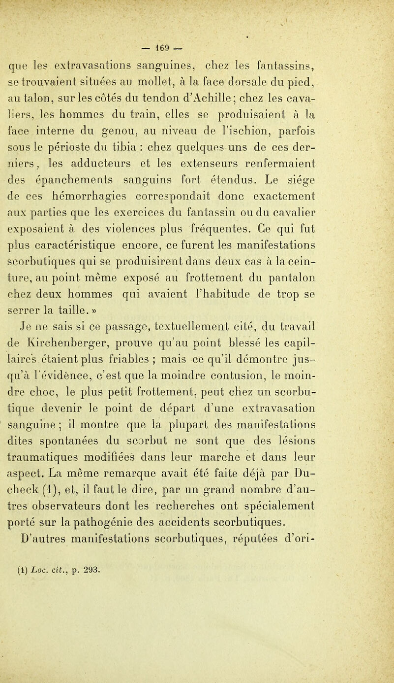 que les extravasations sanguines, chez les fantassins, se trouvaient situées au mollet, à la face dorsale du pied, au talon, sur les côtés du tendon d'Achille; chez les cava- liers, les hommes du train, elles se produisaient à la face interne du genou, au niveau de l'ischion, parfois sous le périoste du tibia : chez quelques uns de ces der- niers , les adducteurs et les extenseurs renfermaient des épanchements sanguins fort étendus. Le siège de ces hémorrhagies correspondait donc exactement aux parties que les exercices du fantassin ou du cavalier exposaient à des violences plus fréquentes. Ce qui fut plus caractéristique encore, ce furent les manifestations scorbutiques qui se produisirent dans deux cas à la cein- ture, au point même exposé au frottement du pantalon chez deux hommes qui avaient l'habitude de trop se serrer la taille. » Je ne sais si ce passage, textuellement cité, du travail de Kirchenberger, prouve qu'au point blessé les capil- laires étaient plus friables ; mais ce qu'il démontre jus- qu'à l'évidence, c'est que la moindre contusion, le moin- dre choc, le plus petit frottement, peut chez un scorbu- tique devenir le point de départ d'une extravasation sanguine ; il montre que la plupart des manifestations dites spontanées du scorbut ne sont que des lésions traumatiques modifiées dans leur marche et dans leur aspect. La même remarque avait été faite déjà par Du- check (1), et, il faut le dire, par un grand nombre d'au- tres observateurs dont les recherches ont spécialement porté sur la pathogénie des accidents scorbutiques. D'autres manifestations scorbutiques, réputées d'ori-
