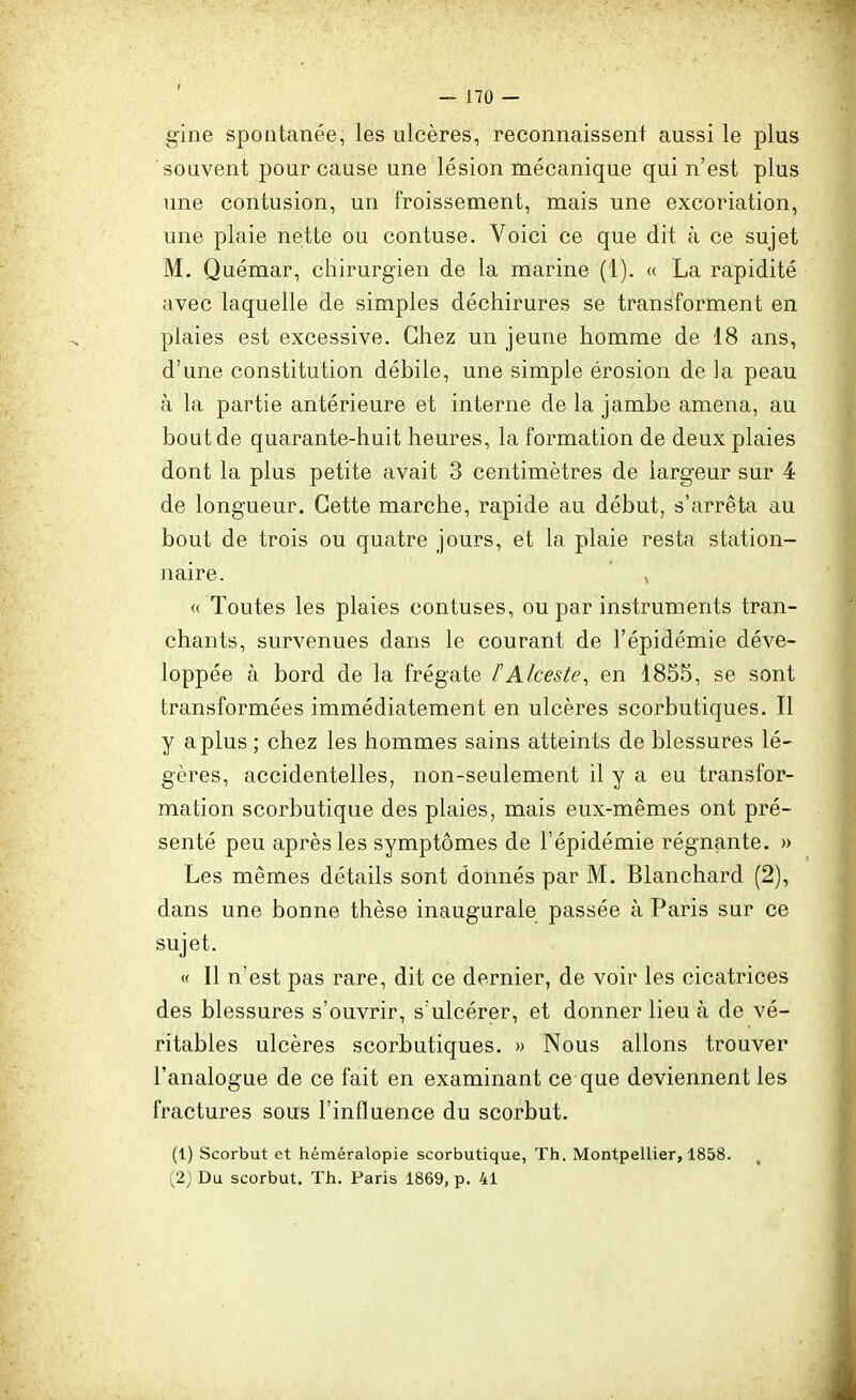 gine spontanée, les ulcères, reconnaissent aussi le plus souvent pour cause une lésion mécanique qui n'est plus une contusion, un froissement, mais une excoriation, une plaie nette ou contuse. Voici ce que dit à ce sujet M. Quémar, chirurgien de la marine (1). « La rapidité avec laquelle de simples déchirures se transforment en plaies est excessive. Chez un jeune homme de 18 ans, d'une constitution débile, une simple érosion de la peau à la partie antérieure et interne de la jambe amena, au bout de quarante-huit heures, la formation de deux plaies dont la plus petite avait 3 centimètres de largeur sur 4 de longueur. Cette marche, rapide au début, s'arrêta au bout de trois ou quatre jours, et la plaie resta station- naire. <( Toutes les plaies contuses, ou par instruments tran- chants, survenues dans le courant de l'épidémie déve- loppée à bord de la frégate FAlceste^ en 1855, se sont transformées immédiatement en ulcères scorbutiques. Il y a plus ; chez les hommes sains atteints de blessures lé- gères, accidentelles, non-seulement il y a eu transfor- mation scorbutique des plaies, mais eux-mêmes ont pré- senté peu après les symptômes de l'épidémie régnante. » Les mêmes détails sont donnés par M. Blanchard (2), dans une bonne thèse inaugurale passée à Paris sur ce sujet. « Il n'est pas rare, dit ce dernier, de voir les cicatrices des blessures s'ouvrir, s'ulcérer, et donner lieu à de vé- ritables ulcères scorbutiques. » Nous allons trouver l'analogue de ce fait en examinant ce que deviennent les fractures sous l'influence du scorbut. (1) Scorbut et héméralopie scorbutique, Th. Montpellier, 1858. ,