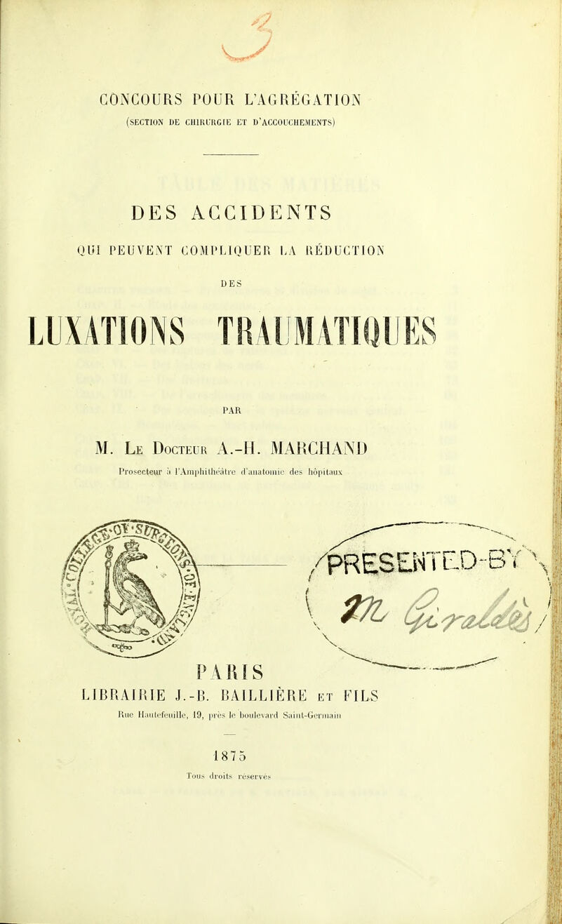 CONCOURS POUR L'AGRÉGATION (section de ClllKUKGIE ET B'ACCOUCHEMENTS) DES ACCIDENTS OUI PEUVËiM COMI'LIOUER LA RÉDUCTION DES LUXATIONS TRAI'MATIOIIES PAR M. Le Docteur A.-H. MARCHAND l'rosectcur :'i rAm|iliilhi';Ure iraiialoniir de^ hôpitaux LIBRAIRIE J.-B. BAILLIÊRE et FILS Rue HaulciV'uille, 19, iirés lo boulevard Sainl-Geruiaiii 187 5 ToLi^ droits réservés