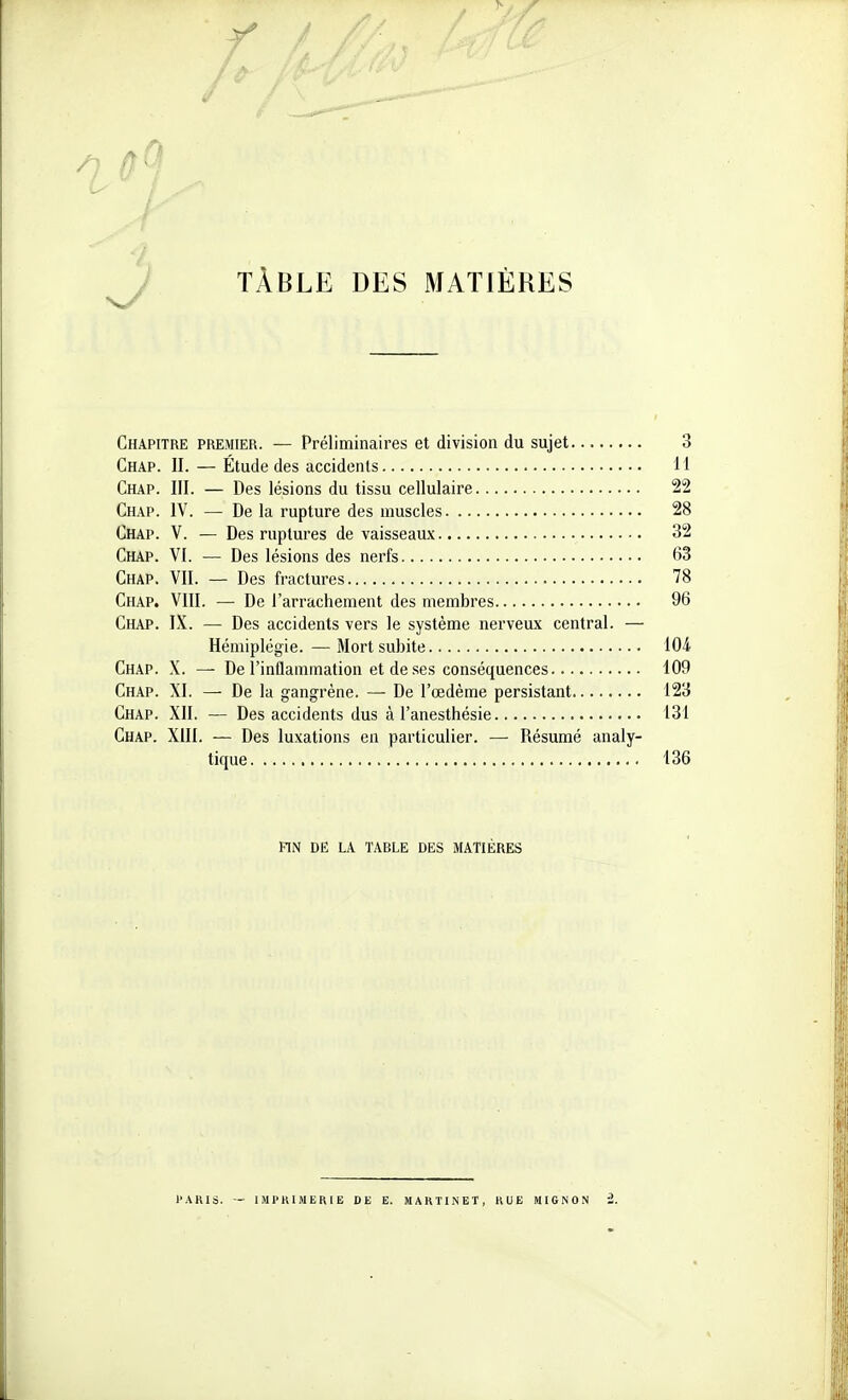 / TÀBLE DES MATIÈRES Chapitre premier. — Préliminaires et division du sujet 3 Chap. II. — Étude des accidents 11 Chap. III. — Des lésions du tissu cellulaire 22 Chap. IV. — De la rupture des muscles 28 Chap. V. — Des ruptures de vaisseaux 32 Chap. VI. — Des lésions des nerfs 63 Chap. VII. — Des fractures 78 Chap. VIII. — De l'arrachement des membres 96 Chap. IX. — Des accidents vers le système nerveux central. — Hémiplégie. —Mort subite 104 Chap. X. —• De l'inflammation et de ses conséquences 109 Chap. XI. — De la gangrène. — De l'œdème persistant 123 Chap. XII. — Des accidents dus à l'anesthésie 131 Chap. XIII. — Des luxations en particulier. — Résumé analy- tique 136 FIN DE LA TABLE DES MATIÈRES