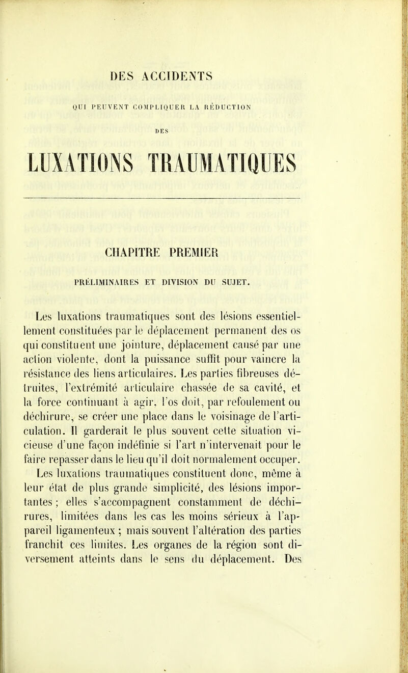 QUI PEUVENT COMPLIQUER LA RÉDUCTION DES LUXATIONS TRAUMATIQUES CHAPITRE PREMIER PRÉLIMINAIRES ET DIVISION DU SUJET. Les luxations traumatiques sont des lésions essentiel- lement constituées par le déplacement permanent des os qui constituent une jointure, déplacement causé par une action violente, dont la puissance suffit pour vaincre la résistance des liens articulaires. Les parties fibreuses dé- truites, l'extrémité articulaire chassée de sa cavité, et la force continuant à agir, l'os doit, par refoulement ou déchirure, se créer une place dans le voisinage de l'arti- culation. Il garderait le plus souvent cette situation vi- cieuse d'une façon indéfinie si l'art n'intervenait pour le faire repasser dans le lieu qu'il doit normalement occuper. Les luxations traumatiques constituent donc, même à leur état de plus grande simplicité, des lésions impor- tantes ; elles s'accompagnent constamment de déchi- rures, limitées dans les cas les moins sérieux à l'ap- pareil ligamenteux ; mais souvent l'altération des parties franchit ces limites. Les organes de la région sont di- versement atteints dans le sens du déplacement. Des