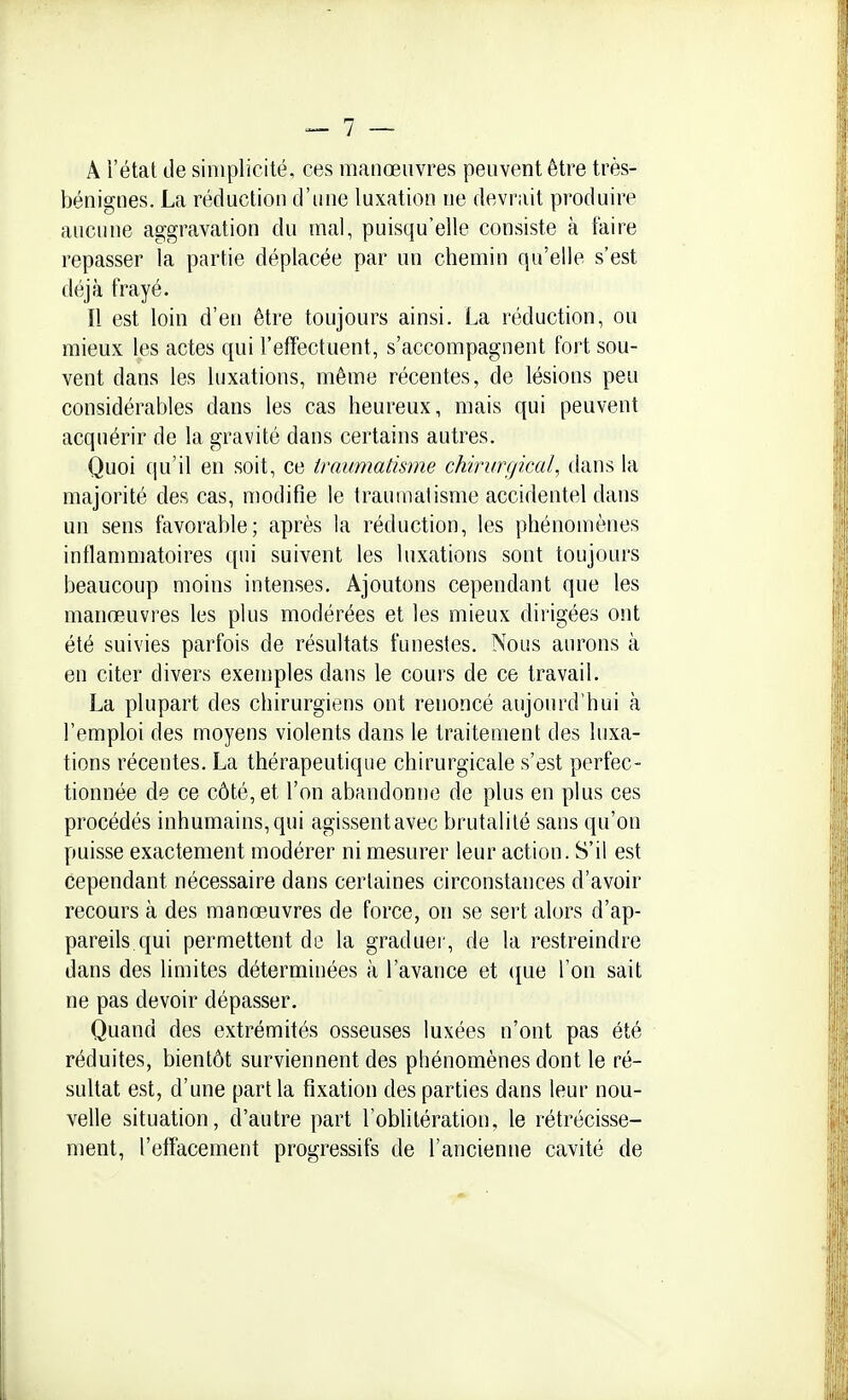 A l'état de simplicité, ces manœuvres peuvent être très- bénignes. La réduction d'une luxation ne devrait produire aucune aggravation du mal, puisqu'elle consiste à faire repasser la partie déplacée par un chemin qu'elle s'est déjà frayé. Il est loin d'en être toujours ainsi. La réduction, ou mieux les actes qui l'effectuent, s'accompagnent fort sou- vent dans les luxations, même récentes, de lésions peu considérables dans les cas heureux, mais qui peuvent acquérir de la gravité dans certains autres. Quoi qu'il en soit, ce traumatisme chirurgical, dans la majorité des cas, modifie le traumatisme accidentel dans un sens favorable; après la réduction, les phénomènes inflammatoires qui suivent les luxations sont toujours beaucoup moins intenses. Ajoutons cependant que les manœuvres les plus modérées et les mieux dirigées ont été suivies parfois de résultats funestes. Nous aurons à en citer divers exemples dans le cours de ce travail. La plupart des chirurgiens ont renoncé aujourd'hui à l'emploi des moyens violents dans le traitement des luxa- tions récentes. La thérapeutique chirurgicale s'est perfec- tionnée de ce côté, et l'on abandonne de plus en plus ces procédés inhumains, qui agissent avec brutalité sans qu'on puisse exactement modérer ni mesurer leur action. S'il est cependant nécessaire dans certaines circonstances d'avoir recours à des manœuvres de force, on se sert alors d'ap- pareils qui permettent de la graduer, de la restreindre dans des limites déterminées à l'avance et (jue l'on sait ne pas devoir dépasser. Quand des extrémités osseuses luxées n'ont pas été réduites, bientôt surviennent des pliénomènes dont le ré- sultat est, d'une part la fixation des parties dans leur nou- velle situation, d'autre part l'oblitération, le rétrécisse- ment, l'effacement progressifs de l'ancienne cavité de