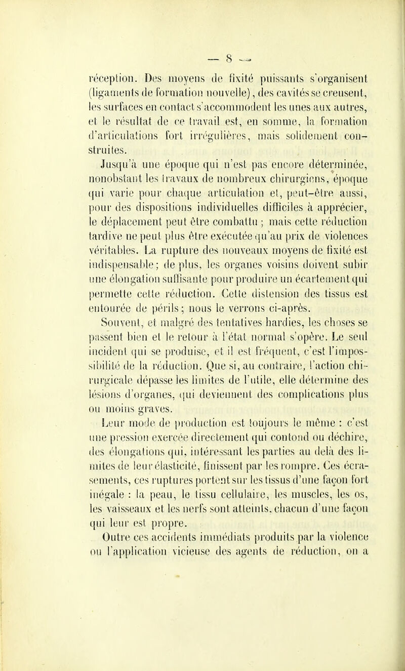 réception. Des moyens de fixité pnissants s'organisent (ligaments de formation nouvelle), des cavités se creusent, les surfaces en contact s'accommodent les unes aux autres, et le résultat de ce travail est, en somme, la formation d'articulations fort irrégiilières, mais solidement con- struites. Jusqu'à une époque qui n'est pas encore déterminée, nonobstant les travaux de nombreux chirurgiens, époque qui varie pour chaque articulation et, jjtmt-être aussi, pour des dispositions individuelles difficiles à apprécier, le déplacement peut être combattu ; mais cette réduction tardive ne peut plus être exécutée qu'au prix de violences véritables. La rupture des nouveaux moyens de fixité est indispensable; déplus, les organes voisins doivent subir une élongation suffisante pour produire un écartement qui permette cette réduction. Cette distension des tissus est entourée de périls; nous le verrons ci-après. Souvent, et malgré des tentatives hardies, les choses se passent bien et le retour à l'état normal s'opère. Le seul incident qui se produise, et il est fréquent, c'est l'impos- sibilité de la réduction. Que si, au contraire, l'action chi- rurgicale dépasse les limites de l'utile, elle détermine des lésions d'organes, (jui deviennent des complications plus ou moins graves. Leur mode de production est toujours le môme : c'est mie pression exercée directement ([ui confond ou déchire, des élongations qui, intéressant les parties au delà des li- mites de leur élasticité, finissent par les rompre. Ces écra- sements, ces ruptures [lortentsur les tissus d'une façon fort inégale : la peau, le tissu cellulaire, les muscles, les os, les vaisseaux et les nerfs sont atteints, chacun d'une façon qui leur est propre. Outre ces accidents immédiats produits par la violence ou l'application vicieuse des agents de réduction, on a