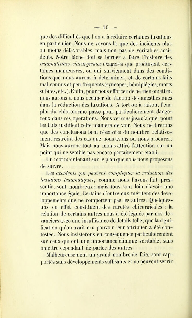 — lo- que des difficultés que l'on a à réduire certaines luxations en particulier. Nous ne voyons là que des incidents plus ou moins défavorables, mais non pas de véritables acci- dents. Notre tâche doit se borner à faire l'histoire des traumatismes chirurgicaux exagérés que produisent cer- taines manœuvres, ou qui surviennent dans des condi- tions que nous aurons à déterminer, et de certains faits mal connus et peu fréquents (syncopes, hémiplégies, morts subites, etc.). Enfin, pour nous efforcer de ne rien omettre, nous aurons à nous occuper de l'actiou des anesthésiques dans la réduction des luxations. A tort ou à raison, l'em- ploi du chloroforme passe pour particulièrement dange- reux dans ces opérations. Nous verrons jusqu'à quel point les faits justifient cette manière de voir. Nous ne tirerons que des conclusions bien réservées du nombre relative- ment restreint des cas que nous avons pu nous procurer. Mais nous aurons tout au moins attiré l'attention sur un point qui ne semble pas encore parfaitement étabH. Un mot maintenant sur le plan que nous nous proposons de suivre. Les accidents qui peuvent compliquer la réduction des luxations traumatiques^ comme nous l'avons fait pres- sentir, sont nombreux; mais tous sont loin d'avoir une importance égale. Certains d'entre eux méritent des déve- loppements que ne comportent pas les autres. Quelques- uns en effet constituent des raretés chirurgicales : la relation de certains autres nous a été léguée par nos de- vanciers avec une insuffisance de détails telle, que la signi- fication qu'on avait cru pouvoir leur attribuer a été con- testée. Nous insisterons en conséquence particulièrement sur ceux qui ont une importance clinique véritable, sans omettre cependant de parler des autres. Malheureusement un grand nombre de faits sont rap- portés sans développements suffisants et ne peuvent servir